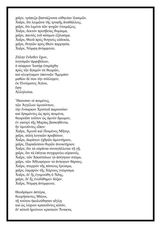 χα ρε, τράπεζα βαστάζουσα ε θηνίαν λασμ ν.
ῖ ὐ ἱ ῶ
Χα ρε, τι λειμ να τ ς τρυφ ς ναθάλλεις,
ῖ ὅ ῶ ῆ ῆ ἀ
χα ρε, τι λιμένα τ ν ψυχ ν τοιμάζεις.
ῖ ὅ ῶ ῶ ἑ
Χα ρε, δεκτὸν πρεσβείας θυμίαμα,
ῖ
χα ρε, παντός το κόσμου ξίλασμα.
ῖ ῦ ἐ
Χα ρε, Θεο πρὸς θνητοὺς ε δοκία,
ῖ ῦ ὐ
χα ρε, θνητ ν πρὸς Θεὸν παρρησία.
ῖ ῶ
Χα ρε, Νύμφη νύμφευτε.
ῖ ἀ
Ζάλην νδοθεν χων,
ἔ ἔ
λογισμ ν μφιβόλων,
ῶ ἀ
σώφρων ωσὴφ ταράχθη·
ὁ Ἰ ἐ
πρὸς τὴν γαμόν σὲ θεωρ ν,
ἄ ῶ
καὶ κλεψίγαμον πονο ν μεμπτε·
ὑ ῶ Ἄ
μαθὼ ν δέ σου τὴν σύλληψιν,
κ Πνεύματος γίου,
ἐ Ἁ
φη·
ἔ
λληλούια.
Ἀ
Ἤκουσαν o ποιμένες,
ἱ
τ ν γγέλων μνούντων,
ῶ Ἀ ὑ
τὴν νσαρκον Χριστο παρουσίαν·
ἔ ῦ
καὶ δραμόντες ς πρὸς ποιμένα,
ὡ
θεωρο σι το τον ς μνὸν μωμον,
ῦ ῦ ὡ ἀ ἄ
ν γαστρὶ τ ς Μαρίας βοσκηθέντα,
ἐ ῆ
ν μνο ντες ε πον·
ἥ ὑ ῦ ἶ
Χα ρε, μνο καὶ Ποιμένος Μ τερ,
ῖ Ἀ ῦ ῆ
χα ρε, α λὴ λογικ ν προβάτων.
ῖ ὐ ῶ
Χα ρε, οράτων χθρ ν μυντήριον,
ῖ ἀ ἐ ῶ ἀ
χα ρε, Παραδείσου θυρ ν νοικτήριον.
ῖ ῶ ἀ
Χα ρε, τι τὰ ο ράνια συναγάλλεται τ γ ,
ῖ ὅ ὐ ῇ ῇ
χα ρε, τι τὰ πίγεια συγχορεύει ο ρανο ς.
ῖ ὅ ἐ ὐ ῖ
Χα ρε, τ ν ποστόλων τὸ σίγητον στόμα,
ῖ ῶ Ἀ ἀ
χα ρε, τ ν θλοφόρων τὸ νίκητον θάρσος.
ῖ ῶ Ἀ ἀ
Χα ρε, στερρὸν τ ς πίστεως ρεισμα,
ῖ ῆ ἔ
χα ρε, λαμπρὸν τ ς Χάριτος γνώρισμα.
ῖ ῆ
Χα ρε, δι' ς γυμνώθη δης,
ῖ ἧ ἐ ὁ Ἅ
χα ρε, δι' ς νεδύθημεν δόξαν.
ῖ ἧ ἐ
Χα ρε, Νύμφη νύμφευτε.
ῖ ἀ
Θεοδρόμον στέρα,
ἀ
θεωρήσαντες Μάγοι,
τ τούτου κολούθησαν α γλ ·
ῇ ἠ ἴ ῃ
καὶ ς λύχνον κρατο ντες α τόν,
ὡ ῦ ὐ
δι' α το ρεύνων κραταιὸν νακτα,
ὐ ῦ ἠ Ἄ
 