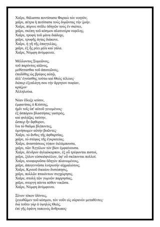Χα ρε, θάλασσα ποντίσασα Φαραὼ τὸν νοητόν,
ῖ
χα ρε, πέτρα ποτίσασα τοὺς διψ ντας τὴν ζωὴν.
ῖ ἡ ῶ
Χα ρε, πύρινε στ λε δηγ ν τοὺς ν σκότει,
ῖ ῦ ὁ ῶ ἐ
χα ρε, σκέπη το κόσμου πλατυτέρα νεφέλης.
ῖ ῦ
Χα ρε, τροφὴ το μάνα διάδοχε,
ῖ ῦ
χα ρε, τρυφ ς γίας διάκονε.
ῖ ῆ ἁ
Χα ρε, γ τ ς παγγελίας,
ῖ ἡ ῆ ῆ ἐ
χα ρε, ξ ς ρέει μέλι καὶ γάλα.
ῖ ἐ ἧ
Χα ρε, Νύμφη νύμφευτε.
ῖ ἀ
Μέλλοντος Συμε νος,
ῶ
το παρόντος α νος,
ῦ ἰῶ
μεθίστασθαι το πατε νος,
ῦ ἀ ῶ
πεδόθης ς βρέφος α τ ,
ἐ ὡ ὐ ῷ
λλ' γνώσθης τούτω καὶ Θεὸς τέλειος·
ἀ ἐ
διόπερ ξεπλάγη σου τὴν ρρητον σοφίαν,
ἐ ἄ
κράζων·
λληλούια.
Ἀ
Νέαν δειξε κτίσιν,
ἔ
μφανίσας Κτίστης,
ἐ ὁ
μ ν το ς π' α το γενομένοις·
ἡ ῖ ῖ ὑ ὐ ῦ
ξ σπόρου βλαστήσας γαστρός,
ἐ ἀ
καὶ φυλάξας ταύτην,
σπερ ν φθορον,
ὥ ἦ ἄ
να τὸ θα μα βλέποντες,
ἵ ῦ
μνήσωμεν α τὴν βο ντες·
ὑ ὐ ῶ
Χα ρε, τὸ νθος τ ς φθαρσίας,
ῖ ἄ ῆ ἀ
χα ρε, τὸ στέφος τ ς γκρατείας.
ῖ ῆ ἐ
Χα ρε, ναστάσεως τύπον κλάμπουσα,
ῖ ἀ ἐ
χα ρε, τ ν γγέλων τὸν βίον μφαίνουσα.
ῖ ῶ Ἀ ἐ
Χα ρε, δένδρον γλαόκαρπον, ξ ο τρέφονται πιστοί,
ῖ ἀ ἐ ὗ
χα ρε, ξύλον ε σκιόφυλλον, φ' ο σκέπονται πολλοί.
ῖ ὐ ὑ ὗ
Χα ρε, κυοφορο σα δηγὸν πλανωμένοις,
ῖ ῦ ὁ
χα ρε, πογενν σα λυτρωτὴν α χμαλώτοις.
ῖ ἀ ῶ ἰ
Χα ρε, Κριτο δικαίου δυσώπησις,
ῖ ῦ
χα ρε, πολλ ν πταιόντων συγχώρησις.
ῖ ῶ
Χα ρε, στολὴ τ ν γυμν ν παρρησίας,
ῖ ῶ ῶ
χα ρε, στοργὴ πάντα πόθον νικ σα.
ῖ ῶ
Χα ρε, Νύμφη νύμφευτε.
ῖ ἀ
Ξένον τόκον δόντες,
ἰ
ξενωθ μεν το κόσμου, τὸν νο ν ε ς ο ρανὸν μεταθέντες·
ῶ ῦ ῦ ἰ ὐ
διὰ το το γὰρ ψηλὸς Θεός,
ῦ ὁ ὑ
πὶ γ ς φάνη ταπεινὸς νθρωπος·
ἐ ῆ ἐ ἄ
 