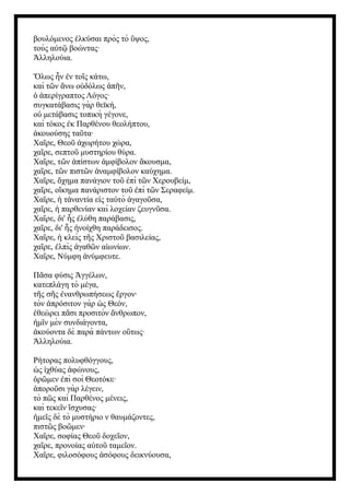 βουλόμενος λκύσαι πρὸς τὸ ψος,
ἑ ὕ
τοὺς α τ βοώντας·
ὐ ῷ
λληλούια.
Ἀ
Ὅλως ν ν το ς κάτω,
ἦ ἐ ῖ
καὶ τ ν νω ο δόλως π ν,
ῶ ἄ ὐ ἀ ῆ
περίγραπτος Λόγος·
ὁ ἀ
συγκατάβασις γὰρ θεϊκή,
ο μετάβασις τοπικὴ γέγονε,
ὐ
καὶ τόκος κ Παρθένου θεολήπτου,
ἐ
κουούσης τα τα·
ἀ ῦ
Χα ρε, Θεο χωρήτου χώρα,
ῖ ῦ ἀ
χα ρε, σεπτο μυστηρίου θύρα.
ῖ ῦ
Χα ρε, τ ν πίστων μφίβολον κουσμα,
ῖ ῶ ἀ ἀ ἄ
χα ρε, τ ν πιστ ν ναμφίβολον καύχημα.
ῖ ῶ ῶ ἀ
Χα ρε, χημα πανάγιον το πὶ τ ν Χερουβείμ,
ῖ ὄ ῦ ἐ ῶ
χα ρε, ο κημα πανάριστον το πὶ τ ν Σεραφείμ.
ῖ ἴ ῦ ἐ ῶ
Χα ρε, τ ναντία ε ς τα τὸ γαγο σα,
ῖ ἡ ἀ ἰ ὐ ἀ ῦ
χα ρε, παρθενίαν καὶ λοχείαν ζευγν σα.
ῖ ἡ ῦ
Χα ρε, δι' ς λύθη παράβασις,
ῖ ἧ ἐ
χα ρε, δι' ς νοίχθη παράδεισος.
ῖ ἧ ἠ
Χα ρε, κλεὶς τ ς Χριστο βασιλείας,
ῖ ἡ ῆ ῦ
χα ρε, λπὶς γαθ ν α ωνίων.
ῖ ἐ ἀ ῶ ἰ
Χα ρε, Νύμφη νύμφευτε.
ῖ ἀ
Π σα φύσις γγέλων,
ᾶ Ἀ
κατεπλάγη τὸ μέγα,
τ ς σ ς νανθρωπήσεως ργον·
ῆ ῆ ἐ ἔ
τὸν πρόσιτον γὰρ ς Θεόν,
ἀ ὡ
θεώρει π σι προσιτὸν νθρωπον,
ἐ ᾶ ἄ
μ ν μὲν συνδιάγοντα,
ἡ ῖ
κούοντα δὲ παρὰ πάντων ο τως·
ἀ ὕ
λληλούια.
Ἀ
Ρήτορας πολυφθόγγους,
ς χθύας φώνους,
ὡ ἰ ἀ
ρ μεν πὶ σοὶ Θεοτόκε·
ὁ ῶ ἐ
πορο σι γὰρ λέγειν,
ἀ ῦ
τὸ π ς καὶ Παρθένος μένεις,
ῶ
καὶ τεκε ν σχυσας·
ῖ ἴ
με ς δὲ τὸ μυστήριο ν θαυμάζοντες,
ἡ ῖ
πιστ ς βο μεν·
ῶ ῶ
Χα ρε, σοφίας Θεο δοχε ον,
ῖ ῦ ῖ
χα ρε, προνοίας α το ταμε ον.
ῖ ὐ ῦ ῖ
Χα ρε, φιλοσόφους σόφους δεικνύουσα,
ῖ ἀ
 