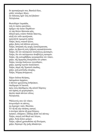 ν προσφέρωμέν σοι, Βασιλε γιε,
ἂ ῦ ἅ
ο δὲν τελο μεν ξιον,
ὐ ῦ ἄ
ν δέδωκας μ ν το ς σοὶ βο σιν·
ὧ ἡ ῖ ῖ ῶ
λληλούια.
Ἀ
Φωτοδόχον λαμπάδα,
το ς ν σκότει φανε σαν,
ῖ ἐ ῖ
ρ μεν τὴν γίαν Παρθένον·
ὁ ῶ ἁ
τὸ γὰρ υλον πτουσα φ ς,
ἄ ἅ ῶ
δηγε πρὸς γν σιν θεϊκὴν παντας,
ὁ ῖ ῶ ἅ
α γ τὸν νο ν φωτίζουσα,
ὐ ῇ ῦ
κραυγ δὲ τιμωμένη τα τα·
ῇ ῦ
Χα ρε, κτὶς νοητο λίου,
ῖ ἀ ῦ ἡ
χα ρε, βολὶς το δύτου φέγγους.
ῖ ῦ ἀ
Χα ρε, στραπὴ τὰς ψυχὰς καταλάμπουσα,
ῖ ἀ
χα ρε, ς βροντὴ τοὺς χθροὺς καταπλήττουσα.
ῖ ὡ ἐ
Χα ρε, τι τὸν πολύφωτον νατέλλεις φωτισμόν,
ῖ ὅ ἀ
Χα ρε, τι τὸν πολύρρυτον ναβλύζεις ποταμόν.
ῖ ὅ ἀ
Χα ρε, τ ς κολυμβήθρας ζωγραφο σα τὸν τύπον,
ῖ ῆ ῦ
χα ρε, τ ς μαρτίας ναιρο σα τὸν ρύπον.
ῖ ῆ ἁ ἀ ῦ
Χα ρε, λουτὴρ κπλυνων συνείδησιν,
ῖ ἔ
χα ρε, κρατὴρ κιρν ν γαλλίασιν.
ῖ ῶ ἀ
Χα ρε, σμὴ τ ς Χριστο ε ωδίας,
ῖ ὀ ῆ ῦ ὐ
χα ρε, ζωὴ μυστικ ς ε ωχίας.
ῖ ῆ ὐ
Χα ρε, Νύμφη νύμφευτε.
ῖ ἀ
Χάριν δο ναι θελήσας,
ῦ
φλημάτων ρχαίων,
ὀ ἀ
πάντων χρεωλύτης νθρώπων,
ὁ ἀ
πεδήμησε δι’ αυτο ,
ἐ ἑ ῦ
πρὸς τοὺς ποδήμους τ ς α το Χάριτος·
ἀ ῆ ὐ ῦ
καὶ σχίσας τὸ χειρόγραφον,
κούει παρὰ πάντων ο τως·
ἀ ὕ
λληλούια.
Ἀ
Ψάλλοντές σου τὸν τόκον,
νυμνο μέν σε πάντες,
ἀ ῦ
ς μψυχον ναόν, Θεοτόκε.
ὡ ἔ
ν τ σ γὰρ οὶκήσας γαστρί,
Ἐ ῇ ῇ
συνέχων πάντα τ χειρὶ Κύριος,
ὁ ῇ
γίασεν, δόξασεν, δίδαξε βο ν σοὶ πάντας·
ἡ ἐ ἐ ᾶ
Χα ρε, σκηνὴ το Θεο καὶ Λόγου,
ῖ ῦ ῦ
χα ρε, γία γίων μείζων.
ῖ Ἁ ἁ
Χα ρε, κιβωτὲ χρυσωθε σα τ Πνεύματι,
ῖ ῖ ῷ
χα ρε, θησαυρὲ τ ς ζω ς δαπάνητε.
ῖ ῆ ῆ ἀ
 