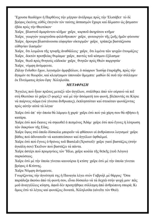 χουσα θεοδόχον Παρθένος τὴν μήτραν νέδραμε πρὸς τὴν λισάβετ· τὸ δὲ
Ἔ ἡ ἀ Ἐ
βρέφος κείνης ε θὺς πιγνόν τὸν ταύτης σπασμὸν χαιρε καὶ λμασιν ς σμασιν
ἐ ὐ ἐ ἀ ἔ ἅ ὡ ᾄ
βόα πρὸς τὴν Θεοτόκον·
ἐ
Χα ρε βλαστο μαράντου κλ μα· χα ρε καρπο κηράτου κτ μα·
ῖ ͵ ῦ ἀ ῆ ῖ ͵ ῦ ἀ ῆ
Χα ρε γεωργὸν γεωργο σα φιλάνθρωπον· χα ρε φυτουργὸν τ ς ζω ς μ ν φύουσα·
ῖ ͵ ῦ ῖ ͵ ῆ ῆ ἡ ῶ
Χα ρε ρουρα βλαστάνουσα ε φορίαν ο κτιρμ ν· χα ρε τράπεζα βαστάζουσα
ῖ ͵ ἄ ὐ ἰ ῶ ῖ ͵
ε θηνίαν λασμ ν·
ὐ ἱ ῶ
Χα ρε τι λειμ να τ ς τρυφ ς ναθάλλεις· χα ρε τι λιμένα τ ν ψυχ ν τοιμάζεις·
ῖ ͵ ὅ ῶ ῆ ῆ ἀ ῖ ͵ ὅ ῶ ῶ ἑ
Χα ρε δεκτὸν πρεσβείας θυμίαμα· χα ρε παντὸς το κόσμου ξίλασμα·
ῖ ͵ ῖ ͵ ῦ ἐ
Χα ρε θεο πρὸς θνητοὺς ε δοκία· χα ρε θνητ ν πρὸς Θεὸν παρρησία·
ῖ ͵ ῦ ὐ ῖ ͵ ῶ
Χα ρε νύμφη νύμφευτε.
ῖ ͵ ἀ
Ζάλην νδοθεν χων, λογισμ ν μφιβόλων, σώφρων ωσὴφ ταράχθη, πρὸς τὴν
ἔ ἔ ῶ ἀ ὁ Ἰ ἐ
γαμόν σε θεωρ ν, καὶ κλεψίγαμον πονο ν μεμπτε· μαθὼ ν δὲ σο τὴν σύλληψιν
ἄ ῶ ὑ ῶ ἄ ῦ
κ Πνεύματος γίου φη· λληλούϊα.
ἐ ἁ ἔ Ἀ
ΜΕΤΑΦΡΑΣΗ
γγελος ποὺ ταν πρ τος μεταξὺ τ ν γγέλων, στάλθηκε πὸ τὸν ο ρανὸ νὰ πε
Ἄ ἦ ῶ ῶ ἀ ἀ ὐ ῖ
στὴ Θεοτόκο τὸ χα ρε (3 φορές)· καὶ μὲ τὴν σώματή του φωνή, βλέποντάς σε Κύριε
ῖ ἀ
νὰ παίρνεις σ μα (νὰ γίνεσαι νθρωπος), κπλησσόταν καὶ στεκόταν φωνάζοντας
ῶ ἄ ἐ
πρὸς α τὴν α τὰ τὰ λόγια·
ὐ ὐ
Χα ρε σὺ π τὴν ποία θὰ λάμψει χαρά· χα ρε σὺ ποὺ γιὰ χάρη σου θὰ σβήσει
ῖ ἐ ἀ ᾿ ὁ ἡ ῖ ἐ ἡ
κατάρα.
Χα ρε σὺ ποὺ κανες νὰ σηκωθε πεσμένος δάμ· χα ρε σὺ ποὺ γινες λύτρωση
ῖ ἐ ἔ ῖ ὁ Ἀ ῖ ἐ ἔ ἡ
τ ν δακρύων τ ς Ε ας.
ῶ ῆ ὔ
Χα ρε ψος στὸ πο ο δύσκολα μπορο ν νὰ φθάσουν ο νθρώπινοι λογισμοί· χα ρε
ῖ ὕ ὁ ῖ ῦ ἱ ἀ ῖ
βάθος ποὺ δυνατο ν νὰ κατοπτεύσουν καὶ γγέλων φθαλμοί.
ἀ ῦ ἀ ὀ
Χα ρε σὺ ποὺ γινες θρόνος το Βασιλι (Χριστο )· χα ρε γιατὶ βαστάζεις (στὴν
ῖ ἐ ἔ ὁ ῦ ᾶ ῦ ῖ
γκάλη σου) κε νον ποὺ βαστάζει τὰ πάντα.
ἀ Ἐ ῖ
Χα ρε στέρι ποὺ προμηνύεις τὸν λιο, χα ρε κοιλία τ ς θεϊκ ς (το Λόγου)
ῖ ἀ Ἥ ῖ ῆ ῆ ῦ
σαρκώσεως.
Χα ρε σὺ μὲ τὴν ποία γίνεται καινούρια κτίση· χα ρε σὺ μὲ τὴν ποία γίνεται
ῖ ἐ ὁ ἡ ῖ ἐ ὁ
βρέφος Κτίστης.
ὁ
Χα ρε Νύμφη νύμφευτε.
ῖ ἀ
Γνωρίζοντας τὴν γνότητά της Παναγία λέγει στὸν Γαβριὴλ μὲ θάρρος· σα
ἁ ἡ Ὅ
παράδοξα κούω πὸ τὴ φωνή σου, ε ναι δύσκολο νὰ τὰ δεχτ στὴν ψυχὴ μου· π ς
ἀ ἀ ἶ ῶ ῶ
μο ναγγέλλεις κύηση, φο δὲν προηγήθηκε σύλληψη πὸ νθρώπινη σπορά; Κι
ῦ ἀ ἀ ῦ ἀ ἀ
μως σὺ τὸ λέγεις καὶ φωνάζεις δυνατά, λληλούϊα (α νε τε τὸν Θεό).
ὅ ἐ Ἀ ἰ ῖ
 