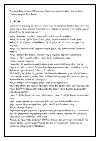 μεμπτε· Σὰν πληροφορήθηκε μως τι σύλληψη προερχόταν πὸ τὸ γιο
Ἄ ὅ ὅ ἡ ἀ Ἅ
Πνε μα, φώναξε λληλούϊα.
ῦ Ἀ
Β’ ΣΤΑΣΗ
Ηκουσαν ο ποιμένες τ ν γγέλων μνούντων τὴ ν νσαρκον Χριστο παρουσίαν· καὶ
῎ ἱ ῶ ἀ ὑ ἔ ῦ
δραμόντες ς πρὸ ς ποιμένα θεωρο σι το τον ς μνὸ ν μωμον ν τ γαστρὶ Μαρίας
ὡ ῦ ῦ ὡ ἀ ἄ ἐ ῇ
βοσκηθέντα ν μνο ντες ε πον·
͵ ἣ ὑ ῦ ἶ
Χα ρε μνο καὶ ποιμένος μήτηρ· χα ρε α λὴ λογικ ν προβάτων·
ῖ ͵ ἀ ῦ ῖ ͵ ὐ ῶ
Χα ρε οράτων εχθρ ν μυντήριον· χα ρε παραδείσου θυρ ν νοικτήριον·
ῖ ͵ ἀ ῶ ἀ ῖ ͵ ῶ ἀ
Χα ρε τι τὰ ο ράνια συναγάλλονται τ γ · χα ρε τι τὰ πίγεια συγχορεύουσι
ῖ ͵ ὅ ὐ ῇ ῇ ῖ ͵ ὅ ἐ
ουρανο ς·
ῖ
Χα ρε τ ν ποστόλων τὸ σίγητον στόμα· χα ρε τ ν θλοφόρων τὸ νίκητον
ῖ ͵ ῶ ἀ ἀ ῖ ͵ ῶ ἀ ἀ
θάρσος·
Χα ρε στερρὸν τ ς πίστεως ρεισμα· χα ρε λαμπρὸν τ ς χάριτος γνώρισμα·
ῖ ͵ ῆ ἔ ῖ ͵ ῆ
Χα ρε δι΄ ς γυμνώθη δης· χα ρε δι΄ ς νεδύθημεν δόξαν·
ῖ ͵ ἧ ἐ ὁ Ἅ ῖ ͵ ἧ ἐ
Χα ρε νύμφη νύμφευτε.
ῖ ͵ ἀ
Θεοδρόμον στέρα θεωρήσαντες μάγοι τ τούτου κολούθησαν α γλ · καὶ ς
ἀ ῇ ἠ ἴ ῃ ὡ
λύχνον κρατο ντες α τόν δι΄ α το ρεύνων κραταιὸν νακτα· καὶ φθάσαντες τὸν
ῦ ὐ ͵ ὐ ῦ ἠ ἄ
φθαστον χάρησαν α τ βο ντες· λληλούϊα.
ἄ ἐ ὐ ῷ ῶ Ἀ
δον πα δες Χαλδαίων ν χερσὶ τ ς Παρθένου τὸν πλάσαντα χειρὶ τοὺς νθρώπους·
Ἴ ῖ ἐ ῆ ἀ
καὶ Δεσπότην νοο ντες α τόν ε καὶ δούλου λαβε μορφήν σπευσαν το ς δώροις
ῦ ὐ ͵ ἰ ἔ ͵ ἔ ῖ
θεραπε σαι καὶ βο σαι τ ε λογημέν ·
ῦ ῆ ῇ ὐ ῃ
Χα ρε στέρος δύτου μήτηρ· χα ρε α γὴ μυστικ ς μέρας·
ῖ ͵ ἀ ἀ ῖ ͵ ὐ ῆ ἡ
χα ρε τ ς πάτης τὴν κάμινον σβέσασα· χα ρε τ ς Τριάδος τοὺς μύστας φωτίζουσα·
ῖ ͵ ῆ ἀ ῖ ͵ ῆ
χα ρε τύραννον πάνθρωπον κβαλο σα τ ς ρχ ς· χα ρε Κύριον φιλάνθρωπον
ῖ ͵ ἀ ἐ ῦ ῆ ἀ ῆ ῖ ͵
πιδείξασα Χριστόν·
ἐ
χα ρε τ ς βαρβάρου λυτρουμένη θρησκείας· χα ρε το βορβόρου υομένη τ ν
ῖ ͵ ἡ ῆ ῖ ͵ ἡ ῦ ῥ ῶ
ργων·
ἔ
χα ρε πυρὸς προσκύνησιν παύσασα· χα ρε φλογὸς παθ ν παλλάττουσα·
ῖ ͵ ῖ ͵ ῶ ἀ
χα ρε πιστων δηγὲ σωφροσύνης· χα ρε πασ ν γενε ν ε φροσύνη·
ῖ ͵ ὁ ῖ ͵ ῶ ῶ ὐ
Χα ρε νύμφη νύμφευτε.
ῖ ͵ ἀ
Κήρυκες θεοφόροι γεγονότες ο μάγοι πέστρεψαν ε ς τὴν Βαβυλ να κτελέσαντές
ἱ ὑ ἰ ῶ ͵ ἐ
σου τὸν χρησμὸν καὶ κηρύξαντές σε τὸν Χριστὸν πασιν φέντες τὸν ρώδη ς
ἅ ͵ ἀ Ἡ ὡ
ληρώδη μὴ ε δότα ψάλλειν· λληλούϊα.
ἰ Ἀ
Λάμψας ν τ Α γύπτ φωτισμὸν ληθείας δίωξας το ψεύδους τὸ σκότος· τὰ γὰρ
ἐ ῇ ἰ ῳ ἀ ἐ ῦ
ε δωλα ταύτης Σωτήρ μὴ νέγκαντά σου τὴν σχὺν πέπτωκεν· ο τούτων δὲ
ἴ ͵ ͵ ἐ ἰ ἱ
υσθέντες εβόων πρὸς τὴν Θεοτόκον·
ῥ
 