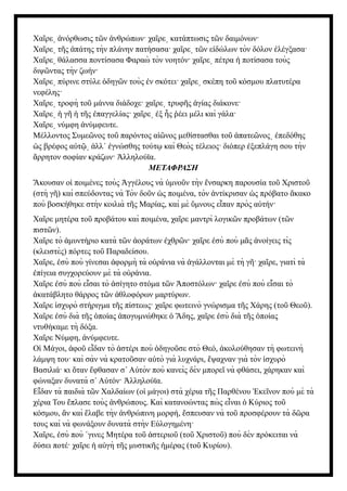 Χα ρε νόρθωσις τ ν νθρώπων· χα ρε κατάπτωσις τ ν δαιμόνων·
ῖ ͵ ἀ ῶ ἀ ῖ ͵ ῶ
Χα ρε τ ς πάτης τὴν πλάνην πατήσασα· χα ρε τ ν ε δώλων τὸν δόλον λέγξασα·
ῖ ͵ ῆ ἀ ῖ ͵ ῶ ἰ ἐ
Χα ρε θάλασσα ποντίσασα Φαραὼ τὸν νοητόν· χα ρε πέτρα ποτίσασα τοὺς
ῖ ͵ ῖ ͵ ἡ
διψ ντας τὴν ζωήν·
ῶ
Χα ρε πύρινε στύλε δηγ ν τοὺς ν σκότει· χα ρε σκέπη το κόσμου πλατυτέρα
ῖ ͵ ὁ ῶ ἐ ῖ ͵ ῦ
νεφέλης·
Χα ρε τροφὴ το μάννα διάδοχε· χα ρε τρυφ ς γίας διάκονε·
ῖ ͵ ῦ ῖ ͵ ῆ ἁ
Χα ρε γ τ ς παγγελίας· χα ρε ξ ς έει μέλι καὶ γάλα·
ῖ ͵ ἡ ῆ ἡ ῆ ἐ ῖ ͵ ἐ ἧ ῥ
Χα ρε νύμφη νύμφευτε.
ῖ ͵ ἀ
Μέλλοντος Συμε νος το παρόντος α νος μεθίστασθαι το πατε νος πεδόθης
ῶ ῦ ἰῶ ῦ ἀ ῶ ͵ ἐ
ς βρέφος α τ λλ΄ γνώσθης τούτ καὶ Θεὸς τέλειος· διόπερ ξεπλάγη σου τὴν
ὡ ὐ ῷ͵ ἀ ἐ ῳ ἐ
ρρητον σοφίαν κράζων· λληλούϊα.
ἄ Ἀ
ΜΕΤΑΦΡΑΣΗ
κουσαν ο ποιμένες τοὺς γγέλους νὰ μνο ν τὴν νσαρκη παρουσία το Χριστο
Ἄ ἱ Ἀ ὑ ῦ ἔ ῦ ῦ
(στὴ γ ) καὶ σπεύδοντας νὰ Τὸν δο ν ς ποιμένα, τὸν ντίκρισαν ς πρόβατο κακο
ῆ ῦ ὡ ἀ ὡ ἄ
ποὺ βοσκήθηκε στὴν κοιλιὰ τ ς Μαρίας, καὶ μὲ μνους ε παν πρὸς α τήν·
ῆ ὕ ἶ ὐ
Χα ρε μητέρα το προβάτου καὶ ποιμένα, χα ρε μαντρὶ λογικ ν προβάτων (τ ν
ῖ ῦ ῖ ῶ ῶ
πιστ ν).
ῶ
Χα ρε τὸ μυντήριο κατὰ τ ν οράτων χθρ ν· χα ρε σὺ ποὺ μ ς νοίγεις τὶς
ῖ ἀ ῶ ἀ ἐ ῶ ῖ ἐ ᾶ ἀ
(κλειστὲς) πόρτες το Παραδείσου.
ῦ
Χα ρε, σὺ ποὺ γίνεσαι φορμὴ τὰ ο ράνια νὰ γάλλονται μὲ τὴ γ · χα ρε, γιατὶ τὰ
ῖ ἐ ἀ ὐ ἀ ῆ ῖ
πίγεια συγχορεύουν μὲ τὰ ο ράνια.
ἐ ὐ
Χα ρε σὺ ποὺ ε σαι τὸ σίγητο στόμα τ ν ποστόλων· χα ρε σὺ ποὺ ε σαι τὸ
ῖ ἐ ἶ ἀ ῶ Ἀ ῖ ἐ ἶ
κατάβλητο θάρρος τ ν θλοφόρων μαρτύρων.
ἀ ῶ ἀ
Χα ρε σχυρὸ στήριγμα τ ς πίστεως· χα ρε φωτεινὸ γνώρισμα τ ς Χάρης (το Θεο ).
ῖ ἰ ῆ ῖ ῆ ῦ ῦ
Χα ρε σὺ διὰ τ ς ποίας πογυμνώθηκε δης, χα ρε σὺ διὰ τ ς ποίας
ῖ ἐ ῆ ὁ ἀ ὁ Ἅ ῖ ἐ ῆ ὁ
ντυθήκαμε τὴ δόξα.
Χα ρε Νύμφη, νύμφευτε.
ῖ ἀ
Ο Μάγοι, φο ε δαν τὸ στέρι ποὺ δηγο σε στὸ Θεό, κολούθησαν τὴ φωτεινὴ
ἱ ἀ ῦ ἶ ἀ ὁ ῦ ἀ
λάμψη του· καὶ σὰν νὰ κρατο σαν α τὸ γιὰ λυχνάρι, ψαχναν γιὰ τὸν σχυρὸ
ῦ ὐ ἔ ἰ
Βασιλιά· κι ταν φθασαν σ Α τὸν ποὺ κανεὶς δὲν μπορε νὰ φθάσει, χάρηκαν καὶ
ὅ ἔ ᾿ ὐ ῖ
φώναξαν δυνατὰ σ Α τόν· λληλούϊα.
᾿ ὐ Ἀ
Ε δαν τὰ παιδιὰ τ ν Χαλδαίων (ο μάγοι) στὰ χέρια τ ς Παρθένου κε νον ποὺ μὲ τὰ
ἶ ῶ ἱ ῆ Ἐ ῖ
χέρια Του πλασε τοὺς νθρώπους. Καὶ κατανοώντας πὼ ς ε ναι Κύριος το
ἔ ἀ ἶ ὁ ῦ
κόσμου, ν καὶ λαβε τὴν νθρώπινη μορφή, σπευσαν νὰ το προσφέρουν τὰ δ ρα
ἂ ἔ ἀ ἔ ῦ ῶ
τους καὶ νὰ φωνάξουν δυνατὰ στὴν Ε λογημένη·
ὐ
Χα ρε, σὺ ποὺ γινες Μητέρα το στεριο (το Χριστο ) ποὺ δὲν πρόκειται νὰ
ῖ ἐ ᾿ ῦ ἀ ῦ ῦ ῦ
δύσει ποτέ· χα ρε α γὴ τ ς μυστικ ς μέρας (το Κυρίου).
ῖ ἡ ὐ ῆ ῆ ἡ ῦ
 