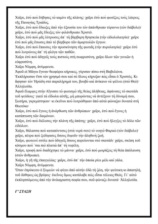 Χα ρε, σὺ ποὺ σβησες τὸ καμίνι τ ς πλάνης· χα ρε σὺ ποὺ φωτίζεις τοὺς λάτρεις
ῖ ἐ ἔ ῆ ῖ ἐ
τ ς Παναγίας Τριάδος.
ῆ
Χα ρε, σὺ ποὺ διωξες πὸ τὴν ξουσία του τὸν πάνθρωπο τύραννο (τὸν διάβολο)·
ῖ ἐ ἔ ἀ ἐ ἀ
χα ρε, σὺ ποὺ μ ς δειξες τὸν φιλάνθρωπο Χριστό.
ῖ ἐ ᾶ ἔ
Χα ρε, σὺ ποὺ μ ς λύτρωσες π τὴ βάρβαρη θρησκεία (τὴν ε δωλολατρία)· χα ρε
ῖ ἐ ᾶ ἀ ᾿ ἰ ῖ
σὺ ποὺ μ ς σωσες πὸ τὸ βόρβορο τ ν μαρτωλ ν ργων.
ἐ ᾶ ἔ ἀ ῶ ἁ ῶ ἔ
Χα ρε, σὺ ποὺ παυσες τὴν προσκύνηση τ ς φωτι ς (τὴν πυρολατρία)· χα ρε σὺ
ῖ ἐ ἔ ῆ ᾶ ῖ ἐ
ποὺ λυτρώνεις π τὴ φλόγα τ ν παθ ν.
ἀ ᾿ ῶ ῶ
Χα ρε σὺ ποὺ δηγε ς τοὺς πιστοὺς στὴ σωφροσύνη, χα ρε λων τ ν γενε ν
ῖ ἐ ὁ ῖ ῖ ὅ ῶ ῶ ἡ
ε φροσύνη.
ὐ
Χα ρε Νύμφη, νύμφευτε.
ῖ ἀ
φο ο Μάγοι γιναν θεοφόροι κήρυκες, γύρισαν πίσω στὴ Βαβυλώνα.
Ἀ ῦ ἱ ἔ
κπλήρωσαν τσι τὸν χρησμό σου καὶ σὲ λους κήρυξαν πὼ ς ε σαι Χριστός. Κι
Ἐ ἔ ὅ ἶ ὁ
φησαν τὸν ρώδη στὸ παραλήρημά του, βουβὸ καὶ νίκανο νὰ ψέλνει (στὸ Θεό)·
ἄ Ἡ ἀ
λληλούϊα.
Ἀ
φο λαμψες στὴν Α γυπτο τὸ φωτισμὸ τ ς θείας λήθειας, φάνισες τὸ σκοτάδι
Ἀ ῦ ἔ ἴ ῆ ἀ ἀ
το ψεύδους· γιατὶ τὰ ε δωλα α τ ς, μὴ μπορώντας νὰ ντέξουν τὴ δύναμὴ σου,
ῦ ἴ ὐ ῆ ἀ
Σωτήρα, γκρεμίστηκαν· κι κε νοι ποὺ λυτρώθηκαν πὸ α τὰ φώναζαν δυνατὰ στὴ
ἐ ῖ ἀ ὐ
Θεοτόκο·
Χα ρε, σὺ ποὺ γινες νόρθωση τ ν νθρώπων· χα ρε, σὺ ποὺ γινες
ῖ ἐ ἔ ἡ ἀ ῶ ἀ ῖ ἐ ἔ ἡ
κατάπτωση τ ν δαιμόνων.
ῶ
Χα ρε, σὺ ποὺ διέλυσες τὴν πλάνη τ ς πάτης· χα ρε, σὺ ποὺ λεγξες τὸ δόλο τ ν
ῖ ἐ ῆ ἀ ῖ ἐ ἤ ῶ
ε δώλων.
ἰ
Χα ρε, θάλασσα ποὺ καταπόντισες (στὰ νερά σου) τὸ νοητὸ Φαραὼ (τὸν διάβολο)·
ῖ
χα ρε, πέτρα ποὺ ξεδίψασες σους διψο ν τὴν ληθινὴ ζωή.
ῖ ὅ ῦ ἀ
Χα ρε, φωτεινὲ στύλε ποὺ δηγε ς σους πορεύονται στὸ σκοτάδι· χα ρε, σκέπη το
ῖ ὁ ῖ ὅ ῖ ῦ
κόσμου ποὺ σαι πιὸ πλατιὰ π τὴ νεφέλη.
᾿ ἀ ᾿
Χα ρε, τροφὴ ποὺ διαδέχτηκε τὸ μάννα· χα ρε, σὺ ποὺ μοιράζεις τὴ θεία πόλαυση
ῖ ῖ ἐ ἀ
(στὸν νθρωπο).
ἄ
Χα ρε, γ τ ς παγγελίας· χα ρε, σὺ π τὴν ποία ρέει μέλι καὶ γάλα.
ῖ ἡ ῆ ῆ ἐ ῖ ἐ ἀ ᾿ ὁ
Χα ρε Νύμφη, νύμφευτε.
ῖ ἀ
ταν πρόκειτο Συμεὼ ν νὰ φύγει πὸ α τὴν δ τὴ ζώη, τὴν ψεύτικη κι πατηλή,
Ὅ ἐ ὁ ἀ ὐ ἐ ῶ ἀ
το δόθηκες ς βρέφος· κε νος μως κατάλαβε πὼ ς ε σαι τέλειος Θεός. Γι α τὸ
ῦ ὡ ἐ ῖ ὅ ἶ ᾿ ὐ
κπλησσόμενος πὸ τὴν νέκφραστη σοφία σου, σο φώναζε δυνατά· λληλούϊα.
ἐ ἀ ἀ ῦ Ἀ
Γ’ ΣΤΑΣΗ
 