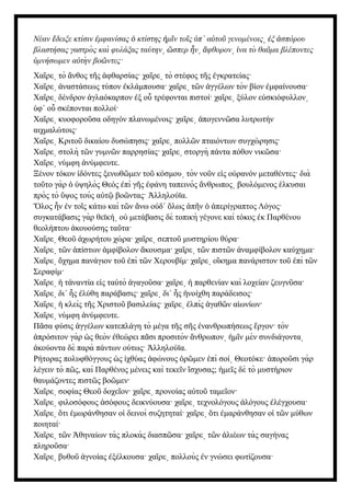 Νέαν δειξε κτίσιν μφανίσας κτίστης μ ν το ς π΄ α το γενομένοις ξ σπόρου
ἔ ἐ ὁ ἡ ῖ ῖ ὑ ὐ ῦ ͵ ἐ ἀ
βλαστήσας γαστρὸ ς καὶ φυλάξας ταύτην σπερ ν φθορον να τὸ θα μα βλέποντες
͵ ὥ ἦ ͵ ἄ ͵ ἱ ῦ
μνήσωμεν α τὴ ν βο ντες·
ὑ ὐ ῶ
Χα ρε τὸ νθος τ ς φθαρσίας· χα ρε τὸ στέφος τ ς γκρατείας·
ῖ ͵ ἄ ῆ ἀ ῖ ͵ ῆ ἐ
Χα ρε ναστάσεως τύπον κλάμπουσα· χα ρε τ ν γγέλων τὸν βίον μφαίνουσα·
ῖ ͵ ἀ ἐ ῖ ͵ ῶ ἀ ἐ
Χα ρε δένδρον γλαόκαρπον ξ ο τρέφονται πιστοί· χα ρε ξύλον ε σκιόφυλλον
ῖ ͵ ἀ ἐ ὗ ῖ ͵ ὐ ͵
φ΄ ο σκέπονται πολλοί·
ὑ ὗ
Χα ρε κυοφορο σα οδηγόν πλανωμένοις· χα ρε πογενν σα λυτρωτήν
ῖ ͵ ῦ ῖ ͵ ἀ ῶ
αιχμαλώτοις·
Χα ρε Κριτο δικαίου δυσώπησις· χα ρε πολλ ν πταιόντων συγχώρησις·
ῖ ͵ ῦ ῖ ͵ ῶ
Χα ρε στολὴ τ ν γυμν ν παρρησίας· χα ρε στοργὴ πάντα πόθον νικ σα·
ῖ ͵ ῶ ῶ ῖ ͵ ῶ
Χα ρε νύμφη νύμφευτε.
ῖ ͵ ἀ
Ξένον τόκον δόντες ξενωθ μεν το κόσμου τὸν νο ν ε ς ο ρανόν μεταθέντες· διὰ
ἰ ῶ ῦ ͵ ῦ ἰ ὐ
το το γὰρ ψηλὸς Θεός πὶ γ ς φάνη ταπεινὸς νθρωπος βουλόμενος λκυσαι
ῦ ὁ ὑ ἐ ῆ ἐ ἄ ͵ ἑ
πρὸς τὸ ψος τοὺς α τ βο ντας· λληλούϊα.
ὕ ὐ ῷ ῶ Ἀ
λος ν ν το ς κάτω καὶ τ ν νω ο δ΄ λως π ν περίγραπτος Λόγος·
Ὅ ἦ ἐ ῖ ῶ ἄ ὐ ὅ ἀ ῆ ὁ ἀ
συγκατάβασις γὰρ θεϊκή ο μετάβασις δὲ τοπικὴ γέγονε καὶ τόκος κ Παρθένου
͵ ὐ ἐ
θεολήπτου κουούσης τα τα·
ἀ ῦ
Χα ρε Θεο χωρήτου χώρα· χα ρε σεπτο μυστηρίου θύρα·
ῖ ͵ ῦ ἀ ῖ ͵ ῦ
Χα ρε τ ν πίστων μφίβολον κουσμα· χα ρε τ ν πιστ ν ναμφίβολον καύχημα·
ῖ ͵ ῶ ἀ ἀ ἄ ῖ ͵ ῶ ῶ ἀ
Χα ρε χημα πανάγιον το πὶ τ ν Χερουβίμ· χα ρε ο κημα πανάριστον το πὶ τ ν
ῖ ͵ ὄ ῦ ἐ ῶ ῖ ͵ ἴ ῦ ἐ ῶ
Σεραφίμ·
Χα ρε τ ναντία ε ς τα τὸ γαγο σα· χα ρε παρθενίαν καὶ λοχείαν ζευγν σα·
ῖ ͵ ἡ ἀ ἰ ὐ ἀ ῦ ῖ ͵ ἡ ῦ
Χα ρε δι΄ ς λύθη παράβασις· χα ρε δι΄ ς νοίχθη παράδεισος·
ῖ ͵ ἧ ἐ ῖ ͵ ἧ ἠ
Χα ρε κλεὶς τ ς Χριστο βασιλείας· χα ρε λπὶς γαθ ν α ωνίων·
ῖ ͵ ἡ ῆ ῦ ῖ ͵ ἐ ἀ ῶ ἰ
Χα ρε νύμφη νύμφευτε.
ῖ ͵ ἀ
Π σα φύσις γγέλων κατεπλάγη τὸ μέγα τ ς σ ς νανθρωπήσεως ργον· τὸν
ᾶ ἀ ῆ ῆ ἐ ἔ
πρόσιτον γὰρ ς θεὸν θεώρει π σι προσιτὸν νθρωπον μ ν μὲν συνδιάγοντα
ἀ ὡ ἐ ᾶ ἄ ͵ ἡ ῖ ͵
κούοντα δὲ παρὰ πάντων ούτως· λληλούϊα.
ἀ Ἀ
Ρήτορας πολυφθόγγους ς χθύας φώνους ρ μεν πὶ σοί Θεοτόκε· πορο σι γὰρ
ὡ ἰ ἀ ὁ ῶ ἐ ͵ ἀ ῦ
λέγειν τὸ π ς, καὶ Παρθένος μένεις καὶ τεκε ν σχυσας; με ς δὲ τὸ μυστήριον
ῶ ῖ ἴ ἡ ῖ
θαυμάζοντες πιστ ς βο μεν·
ῶ ῶ
Χα ρε σοφίας Θεο δοχε ον· χα ρε προνοίας α το ταμε ον·
ῖ ͵ ῦ ῖ ῖ ͵ ὐ ῦ ῖ
Χα ρε φιλοσόφους σόφους δεικνύουσα· χα ρε τεχνολόγους λόγους λέγχουσα·
ῖ ͵ ἀ ῖ ͵ ἀ ἐ
Χα ρε τι μωράνθησαν ο δεινοὶ συζητηταί· χα ρε τι μαράνθησαν ο τ ν μύθων
ῖ ͵ ὅ ἐ ἱ ῖ ͵ ὅ ἐ ἱ ῶ
ποιηταί·
Χα ρε τ ν θηναίων τὰς πλοκὰς διασπ σα· χα ρε τ ν λιέων τὰς σαγήνας
ῖ ͵ ῶ Ἀ ῶ ῖ ͵ ῶ ἁ
πληρο σα·
ῦ
Χα ρε βυθο γνοίας ξέλκουσα· χα ρε πολλοὺς ν γνώσει φωτίζουσα·
ῖ ͵ ῦ ἀ ἐ ῖ ͵ ἐ
 