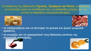 • να επεξεργάζεται και να συντηρεί τα φυτικά και ζωικά γεωργικά
προϊόντα,
• να γνωρίζει και να χρησιμοποιεί τους βασικούς κανόνες της
γεωργικής οικονομίας,
Ο απόφοιτος της ειδικότητας Τεχνικός Τροφίμων και Ποτών αναμένεται
να αποκτήσει κατά την εκπαίδευση του, τις ακόλουθες γνώσεις και να
εκτελεί τα παρακάτω επαγγελματικά έργα:
 