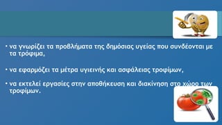 • να γνωρίζει τα προβλήματα της δημόσιας υγείας που συνδέονται με
τα τρόφιμα,
• να εφαρμόζει τα μέτρα υγιεινής και ασφάλειας τροφίμων,
• να εκτελεί εργασίες στην αποθήκευση και διακίνηση στο χώρο των
τροφίμων.
 