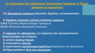 Οι πτυχιούχοι της ειδικότητας Τεχνολογίας Τροφίμων & Ποτών
μπορούν να εργαστούν:
Στις βιομηχανίες τροφίμων (ιδιωτικές, δημόσιες, συνεταιριστικές).
Σε δημόσιες υπηρεσίες ελέγχου ποιότητας τροφίμων
Ε.Φ.Ε.Τ (Ενιαίος Φορέας Ελέγχου Τροφίμων)
ΕΛ.Ο.Γ (Ελληνικός Οργανισμός Γάλακτος).
Σε σφαγεία και ιχθυόσκαλες, σε υπηρεσίες που πραγματοποιούν
δειγματοληψίες και ελέγχους.
Σε μεγάλα Σούπερ Μάρκετ.
Σε επιχειρήσεις catering.
Σε οργανισμούς πιστοποίησης προϊόντων (Δημόσιους και ιδιωτικούς).
Να δημιουργήσουν δική τους επιχείρηση.
 