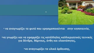 •
• να αναγνωρίζει τα φυτά που χρησιμοποιούνται στην κηποτεχνία,
•να γνωρίζει και να εφαρμόζει τις κατάλληλες καλλιεργητικές τεχνικές
για δένδρα, θάμνους, άνθη και χλοοτάπητες,
•να αναγνωρίζει τα υλικά άρδευσης,
 