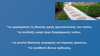 •να χρησιμοποιεί τις βασικές αρχές αρχιτεκτονικής του τοπίου,
•να σχεδιάζει μικρά έργα διαμόρφωσης τοπίου,
•να εκτελεί βασικούς χειρισμούς συντήρησης πρασίνου,
•να εγκαθιστά δίκτυα άρδευσης.
 