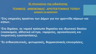 Οι πτυχιούχοι της ειδικότητας
ΤΕΧΝΙΚΟΣ ΑΝΘΟΚΟΜΙΑΣ –ΑΡΧΙΤΕΚΤΟΝΙΚΗΣ ΤΟΠΙΟΥ
μπορούν να εργαστούν
•Στις υπηρεσίες πρασίνου των Δήμων για την φροντίδα πάρκων και
κήπων.
•Στο δημόσιο, σε νομικά πρόσωπα δημοσίου και ιδιωτικού δικαίου
(νοσοκομεία, αθλητικά κέντρα, νομαρχίες, αρχαιολογικές και
τουριστικές εγκαταστάσεις).
•Σε ανθοκηπευτικές, φυτωριακές, θερμοκηπιακές επιχειρήσεις.
 