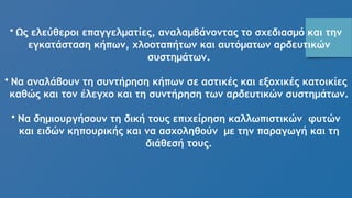 • Ως ελεύθεροι επαγγελματίες, αναλαμβάνοντας το σχεδιασμό και την
εγκατάσταση κήπων, χλοοταπήτων και αυτόματων αρδευτικών
συστημάτων.
• Να αναλάβουν τη συντήρηση κήπων σε αστικές και εξοχικές κατοικίες
καθώς και τον έλεγχο και τη συντήρηση των αρδευτικών συστημάτων.
• Να δημιουργήσουν τη δική τους επιχείρηση καλλωπιστικών φυτών
και ειδών κηπουρικής και να ασχοληθούν με την παραγωγή και τη
διάθεσή τους.
 