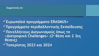 Συμμετοχές σε:
Ευρωπαϊκά προγράμματα ERASMUS+
Προγράμματα περιβαλλοντικής Εκπαίδευσης
Πανελλήνιους Διαγωνισμούς όπως τα
«Διατροφικά Challenges» (2η
θέση και 2 3ες
θέσεις)
Ταπερίστας 2023 και 2024
 