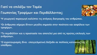 Γιατί να επιλέξω τον Τομέα
Γεωπονίας Τροφίμων και Περιβάλλοντος;
•Η γεωργική παραγωγή καλύπτει τις ανάγκες διατροφής του ανθρώπου.
•Οι άνθρωποι σήμερα δίνουν μεγάλη σημασία στην ποιότητα και ασφάλεια των
τροφίμων.
•Το περιβάλλον και η προστασία του αποτελεί μια από τις πρώτες επιλογές των
ανθρώπων.
•Ο αγροτουρισμός δίνει επαγγελματική διέξοδο σε πολλούς κατοίκους της
υπαίθρου.
 