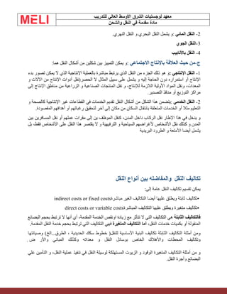 ‫الشرق‬ ‫لوجستيات‬ ‫معهد‬
‫للتدريب‬ ‫العالي‬ ‫األوسط‬
‫والشحن‬ ‫النقل‬ ‫في‬ ‫مقدمة‬ ‫مادة‬
2
-
‫النقل‬
‫المائي‬
:
‫و‬
‫يشمل‬
‫النقل‬
‫البحري‬
‫و‬
‫النقل‬
‫النهري‬
.
3
-
‫النقل‬
‫الجوي‬
4
-
‫النقل‬
‫باألنابيب‬
‫ج‬
-
‫من‬
‫حيث‬
‫العالقة‬
‫باإلنتاج‬
‫االجتماعي‬
:
‫و‬
‫يمكن‬
‫التمييز‬
‫بين‬
‫شكلين‬
‫من‬
‫أشكال‬
‫النقل‬
‫هما‬
:
1
-
‫النقل‬
‫اإلنتاجي‬
:
‫و‬
‫هو‬
‫ذلك‬
‫الجزء‬
‫من‬
‫النقل‬
‫الذي‬
‫يرتبط‬
‫مباشرة‬
‫بالعملية‬
‫اإلنتاجية‬
‫الذي‬
‫ال‬
‫يمكن‬
‫تصور‬
‫بدء‬
‫اإلنتاج‬
‫أو‬
‫استمراره‬
‫دون‬
‫الحاجة‬
‫إليه‬
‫و‬
‫يشمل‬
‫على‬
‫سبيل‬
‫المثال‬
‫ال‬
‫الحصر‬
)
‫ن‬
‫ق‬
‫ل‬
‫أدوات‬
‫اإلنتاج‬
‫من‬
‫اآلالت‬
‫و‬
،‫المعدات‬
‫ونقل‬
‫المواد‬
‫األولية‬
‫الالزمة‬
،‫لإلنتاج‬
‫و‬
‫نقل‬
‫المنتجات‬
‫الصناعية‬
‫و‬
‫الزراعية‬
‫من‬
‫مناطق‬
‫اإلنتاج‬
‫إلى‬
‫مراكز‬
‫التوزيع‬
‫أو‬
‫منافذ‬
‫التصدير‬
.
2
-
‫النقل‬
‫الخدمي‬
:
‫يتضمن‬
‫هذا‬
‫الشكل‬
‫من‬
‫أشكال‬
‫النقل‬
‫تقديم‬
‫الخدمات‬
‫في‬
‫القطاعات‬
‫غير‬
‫اإلنتاجية‬
‫كالصحة‬
‫و‬
‫التعليم‬
‫مثال‬
‫أو‬
‫الخدمات‬
‫المتعلقة‬
‫بانتقال‬
‫السكان‬
‫من‬
‫مكان‬
‫إلى‬
‫أخر‬
‫لتحقيق‬
‫رغبات‬
‫هم‬
‫أو‬
‫أهدافهم‬
‫المقصودة‬
.
‫و‬
‫يدخل‬
‫في‬
‫هذا‬
‫اإلطار‬
‫نقل‬
‫الركاب‬
‫داخل‬
،‫المدن‬
‫كنقل‬
‫الموظف‬
‫ين‬
‫إلى‬
‫مقرات‬
‫عملهم‬
‫أو‬
‫نقل‬
‫المسافرين‬
‫بين‬
‫المدن‬
‫و‬
‫كذلك‬
‫نقل‬
‫األشخاص‬
‫ألغراضهم‬
‫السياحية‬
‫و‬
‫الترفيهية‬
‫و‬
‫ال‬
‫يقتصر‬
‫هذا‬
‫النقل‬
‫على‬
‫األشخاص‬
،‫فقط‬
‫بل‬
‫يشمل‬
‫أيضا‬
‫األمتعة‬
‫و‬
‫الطرود‬
‫البريدية‬
‫تكاليف‬
‫النقل‬
‫النقل‬ ‫أنواع‬ ‫بين‬ ‫والمفاضله‬
‫يمكن‬
‫تقسيم‬
‫تكاليف‬
‫النقل‬
‫عامة‬
‫إلى‬
:
•
‫تكاليف‬
‫ثابتة‬
‫ويطلق‬
‫عليها‬
‫أيضا‬
‫التكاليف‬
‫الغير‬
‫مباشرة‬
indirect costs or fixed costs
•
‫تكاليف‬
‫متغيرة‬
‫ويطلق‬
‫عليها‬
‫التكاليف‬
‫المباشرة‬
direct costs or variable costs
‫فالتكاليف‬
‫الثابتة‬
‫هي‬
‫التكاليف‬
‫التي‬
‫ال‬
‫تتأثر‬
‫مع‬
‫زيادة‬
‫او‬
‫نقص‬
‫الخدمة‬
،‫المقدمة‬
‫أي‬
‫أنها‬
‫ال‬
‫ترتبط‬
‫بحجم‬
‫البضائع‬
‫المنقولة‬
‫أو‬
‫بكميات‬
‫خدمات‬
،‫النقل‬
‫أما‬
‫التكاليف‬
‫المتغيرة‬
‫فهي‬
‫التكاليف‬
‫التي‬
‫ترتبط‬
‫بحجم‬
‫خدمة‬
‫النقل‬
‫المقدمة‬
.
‫ومن‬
‫أمثلة‬
‫التكاليف‬
‫الثابثة‬
‫تكاليف‬
‫البنية‬
‫األساسية‬
‫للنقل‬
)
‫خطوط‬
‫سكك‬
‫الحديدية‬
،
‫الطرق‬
...
‫الخ‬
(
‫وصيانتها‬
‫وتكاليف‬
‫المحطات‬
‫واألهالك‬
‫الخاص‬
‫بوسائل‬
‫النقل‬
‫و‬
‫معداته‬
‫وكذلك‬
‫المباني‬
‫واألر‬
‫ض‬
.
‫و‬
‫من‬
‫أمثلة‬
‫التكاليف‬
‫المتغيرة‬
‫الوقود‬
‫و‬
‫الزيوت‬
‫المستهلكة‬
‫لوسيلة‬
‫النقل‬
‫في‬
‫تنفيذ‬
‫عملية‬
،‫النقل‬
‫و‬
‫التأمين‬
‫علي‬
‫البضائع‬
‫وأجرة‬
‫النقل‬
.
 