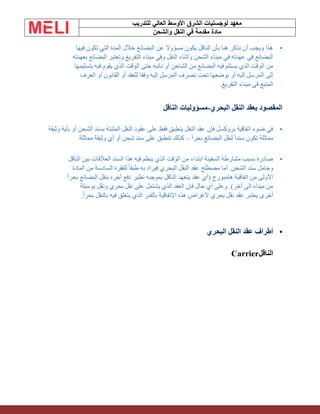 ‫الشرق‬ ‫لوجستيات‬ ‫معهد‬
‫للتدريب‬ ‫العالي‬ ‫األوسط‬
‫والشحن‬ ‫النقل‬ ‫في‬ ‫مقدمة‬ ‫مادة‬
•
‫فيها‬ ‫تكون‬ ‫التي‬ ‫المدة‬ ‫خالل‬ ‫البضائع‬ ‫عن‬ ‫مسؤوال‬ ‫يكون‬ ‫الناقل‬ ‫بأن‬ ‫هنا‬ ‫نذكر‬ ‫أن‬ ‫ويجب‬ ‫هذا‬
‫بعهدته‬ ‫البضائع‬ ‫وتعتبر‬ ‫التفريغ‬ ‫ميناء‬ ‫وفي‬ ‫النقل‬ ‫وأثناء‬ ‫الشحن‬ ‫ميناء‬ ‫في‬ ‫عهدته‬ ‫في‬ ‫البضائع‬
‫بتسليمها‬ ‫فيه‬ ‫يقوم‬ ‫الذي‬ ‫الوقت‬ ‫حتى‬ ‫نائبه‬ ‫أو‬ ‫الشاحن‬ ‫من‬ ‫البضائع‬ ‫فيه‬ ‫يستلم‬ ‫الذي‬ ‫الوقت‬ ‫من‬
‫ال‬ ‫إلى‬
‫العرف‬ ‫أو‬ ‫القانون‬ ‫أو‬ ‫للعقد‬ ‫وفقا‬ ‫إليه‬ ‫المرسل‬ ‫تصرف‬ ‫تحت‬ ‫بوضعها‬ ‫أو‬ ‫إليه‬ ‫مرسل‬
‫التفريغ‬ ‫ميناء‬ ‫في‬ ‫المتبع‬
.
‫البحري‬ ‫النقل‬ ‫بعقد‬ ‫المقصود‬
-
‫الناقل‬ ‫مسؤوليات‬
•
‫وثيقة‬ ‫بأية‬ ‫أو‬ ‫الشحن‬ ‫بسند‬ ‫المثبتة‬ ‫النقل‬ ‫عقود‬ ‫على‬ ‫فقط‬ ‫ينطبق‬ ‫النقل‬ ‫عقد‬ ‫فإن‬ ‫بروكسل‬ ‫اتفاقية‬ ‫ضوء‬ ‫في‬
‫تكون‬ ‫مماثلة‬
ً‫ا‬‫بحر‬ ‫البضائع‬ ‫لنقل‬ ً‫ا‬‫سند‬
–
‫مماثلة‬ ‫وثيقة‬ ‫أي‬ ‫أو‬ ‫شحن‬ ‫سند‬ ‫على‬ ‫تنطبق‬ ‫كذلك‬
•
‫الناقل‬ ‫بين‬ ‫العالقات‬ ‫السند‬ ‫هذا‬ ‫فيه‬ ‫ينظم‬ ‫الذي‬ ‫الوقت‬ ‫من‬ ‫ابتداء‬ ‫السفينة‬ ‫مشارطة‬ ‫بسبب‬ ‫صادرة‬
‫المادة‬ ‫من‬ ‫السادسة‬ ‫للفقرة‬ ً‫ا‬‫طبق‬ ‫به‬ ‫فيراد‬ ‫البحري‬ ‫النقل‬ ‫عقد‬ ‫مصطلح‬ ‫أما‬ .‫الشحن‬ ‫سند‬ ‫وحامل‬
ً‫ا‬‫بحر‬ ‫البضائع‬ ‫بنقل‬ ‫أجره‬ ‫دفع‬ ‫نظير‬ ‫بموجبه‬ ‫الناقل‬ ‫يتعهد‬ ‫عقد‬ ‫(أي‬ ‫هامبورج‬ ‫اتفاقية‬ ‫من‬ ‫األولى‬
‫بوسيلة‬ ‫ونقل‬ ‫بحري‬ ‫نقل‬ ‫على‬ ‫يشتمل‬ ‫الذي‬ ‫العقد‬ ‫فإن‬ ‫حال‬ ‫أي‬ ‫وعلى‬ .)‫آخر‬ ‫إلى‬ ‫ميناء‬ ‫من‬
ً‫ا‬‫بحر‬ ‫بالنقل‬ ‫فيه‬ ‫يتعلق‬ ‫الذي‬ ‫بالقدر‬ ‫االتفاقية‬ ‫هذه‬ ‫ألغراض‬ ‫بحري‬ ‫نقل‬ ‫عقد‬ ‫يعتبر‬ ‫أخرى‬
.
•
‫النقل‬ ‫عقد‬ ‫أطراف‬
‫البحري‬
‫الناقل‬
Carrier
 