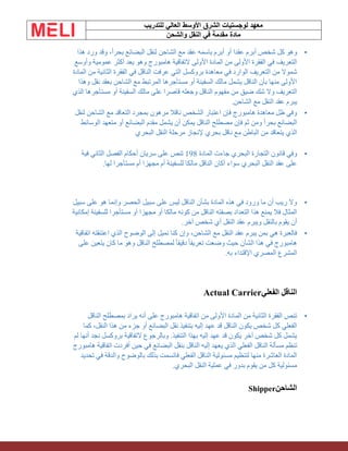 ‫الشرق‬ ‫لوجستيات‬ ‫معهد‬
‫للتدريب‬ ‫العالي‬ ‫األوسط‬
‫والشحن‬ ‫النقل‬ ‫في‬ ‫مقدمة‬ ‫مادة‬
•
‫هذا‬ ‫ورد‬ ‫وقد‬ ،ً‫ا‬‫بحر‬ ‫البضائع‬ ‫لنقل‬ ‫الشاحن‬ ‫مع‬ ‫عقد‬ ‫باسمه‬ ‫أبرم‬ ‫أو‬ ‫عقدا‬ ‫أبرم‬ ‫شخص‬ ‫كل‬ ‫وهو‬
‫وأوسع‬ ‫عمومية‬ ‫أكثر‬ ‫يعد‬ ‫وهو‬ ‫هامبورج‬ ‫التفاقية‬ ‫األولى‬ ‫المادة‬ ‫من‬ ‫األولى‬ ‫الفقرة‬ ‫في‬ ‫التعريف‬
‫في‬ ‫الناقل‬ ‫عرفت‬ ‫التي‬ ‫بروكسل‬ ‫معاهدة‬ ‫في‬ ‫الوارد‬ ‫التعريف‬ ‫من‬ ‫شموال‬
‫المادة‬ ‫من‬ ‫الثانية‬ ‫الفقرة‬
‫وهذا‬ ‫نقل‬ ‫بعقد‬ ‫الشاحن‬ ‫مع‬ ‫المرتبط‬ ‫مستأجرها‬ ‫أو‬ ‫السفينة‬ ‫مالك‬ ‫يشمل‬ ‫الناقل‬ ‫بأن‬ ‫منها‬ ‫األولى‬
‫الذي‬ ‫مستأجرها‬ ‫أو‬ ‫السفينة‬ ‫مالك‬ ‫على‬ ‫قاصرا‬ ‫وجعله‬ ‫الناقل‬ ‫مفهوم‬ ‫من‬ ‫ضيق‬ ‫شك‬ ‫وال‬ ‫التعريف‬
‫الشاحن‬ ‫مع‬ ‫النقل‬ ‫عقد‬ ‫يبرم‬
.
•
‫لنقل‬ ‫الشاحن‬ ‫مع‬ ‫التعاقد‬ ‫بمجرد‬ ‫مرهون‬ ‫ناقال‬ ‫الشخص‬ ‫اعتبار‬ ‫فإن‬ ‫هامبورج‬ ‫معاهدة‬ ‫ظل‬ ‫وفي‬
‫الوسائط‬ ‫متعهد‬ ‫أو‬ ‫البضائع‬ ‫مقدم‬ ‫يشمل‬ ‫أن‬ ‫يمكن‬ ‫الناقل‬ ‫مصطلح‬ ‫فإن‬ ‫ثم‬ ‫ومن‬ ً‫ا‬‫بحر‬ ‫البضائع‬
‫البحري‬ ‫النقل‬ ‫مرحلة‬ ‫إلنجاز‬ ‫بحري‬ ‫ناقل‬ ‫مع‬ ‫الباطن‬ ‫من‬ ‫يتعاقد‬ ‫الذي‬
•
‫المادة‬ ‫جاءت‬ ‫البحري‬ ‫التجارة‬ ‫قانون‬ ‫وفي‬
198
‫فية‬ ‫الثاني‬ ‫الفصل‬ ‫أحكام‬ ‫سريان‬ ‫على‬ ‫تنص‬
‫لها‬ ‫مستأجرا‬ ‫أم‬ ‫مجهزا‬ ‫أم‬ ‫للسفينة‬ ‫مالكا‬ ‫الناقل‬ ‫أكان‬ ‫سواء‬ ‫البحري‬ ‫النقل‬ ‫عقد‬ ‫على‬
.
•
‫سبيل‬ ‫على‬ ‫هو‬ ‫وإنما‬ ‫الحصر‬ ‫سبيل‬ ‫على‬ ‫ليس‬ ‫الناقل‬ ‫بشأن‬ ‫المادة‬ ‫هذه‬ ‫في‬ ‫ورود‬ ‫ما‬ ‫أن‬ ‫ريب‬ ‫وال‬
‫للسفينة‬ ‫مستأجرا‬ ‫أو‬ ‫مجهزا‬ ‫أو‬ ‫مالكا‬ ‫كونه‬ ‫من‬ ‫الناقل‬ ‫بصفته‬ ‫التعداد‬ ‫هذا‬ ‫يمنع‬ ‫فال‬ ‫المثال‬
‫إمكانية‬
‫آخر‬ ‫شخص‬ ‫أي‬ ‫النقل‬ ‫عقد‬ ‫ويبرم‬ ‫بالنقل‬ ‫يقوم‬ ‫أن‬
.
•
‫اتفاقية‬ ‫اعتنقته‬ ‫الذي‬ ‫الوضوح‬ ‫إلى‬ ‫نميل‬ ‫كنا‬ ‫وإن‬ ،‫الشاحن‬ ‫مع‬ ‫النقل‬ ‫عقد‬ ‫يبرم‬ ‫بمن‬ ‫هي‬ ‫فالعبرة‬
‫على‬ ‫يتعين‬ ‫كان‬ ‫ما‬ ‫وهو‬ ‫الناقل‬ ‫لمصطلح‬ ً‫ا‬‫دقيق‬ ً‫ا‬‫تعريف‬ ‫وضعت‬ ‫حيث‬ ‫الشأن‬ ‫هذا‬ ‫في‬ ‫هامبورج‬
‫به‬ ‫اإلقتداء‬ ‫المصري‬ ‫المشرع‬
.
‫الفعلي‬ ‫الناقل‬
Actual Carrier
•
‫الناقل‬ ‫بمصطلح‬ ‫يراد‬ ‫أنه‬ ‫على‬ ‫هامبورج‬ ‫اتفاقية‬ ‫من‬ ‫األولى‬ ‫المادة‬ ‫من‬ ‫الثانية‬ ‫الفقرة‬ ‫تنص‬
‫كما‬ ،‫النقل‬ ‫هذا‬ ‫من‬ ‫جزء‬ ‫أو‬ ‫البضائع‬ ‫نقل‬ ‫بتنفيذ‬ ‫إليه‬ ‫عهد‬ ‫قد‬ ‫الناقل‬ ‫يكون‬ ‫شخص‬ ‫كل‬ ‫الفعلي‬
‫لم‬ ‫أنها‬ ‫نجد‬ ‫بروكسل‬ ‫التفاقية‬ ‫وبالرجوع‬ .‫التنفيذ‬ ‫بهذا‬ ‫إليه‬ ‫عهد‬ ‫قد‬ ‫يكون‬ ‫آخر‬ ‫شخص‬ ‫كل‬ ‫يشمل‬
‫مسأ‬ ‫تنظم‬
‫هامبورج‬ ‫اتفاقية‬ ‫أفردت‬ ‫حين‬ ‫في‬ ‫البضائع‬ ‫بنقل‬ ‫الناقل‬ ‫إليه‬ ‫يعهد‬ ‫الذي‬ ‫الفعلي‬ ‫الناقل‬ ‫لة‬
‫تحديد‬ ‫في‬ ‫والدقة‬ ‫بالوضوح‬ ‫بذلك‬ ‫فاتسمت‬ ‫الفعلي‬ ‫الناقل‬ ‫مسئولية‬ ‫لتنظيم‬ ‫منها‬ ‫العاشرة‬ ‫المادة‬
‫البحري‬ ‫النقل‬ ‫عملية‬ ‫في‬ ‫بدور‬ ‫يقوم‬ ‫من‬ ‫كل‬ ‫مسئولية‬
.
‫الشاحن‬
Shipper
 