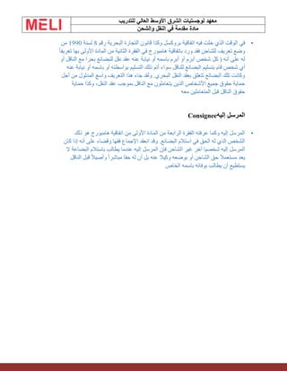 ‫الشرق‬ ‫لوجستيات‬ ‫معهد‬
‫للتدريب‬ ‫العالي‬ ‫األوسط‬
‫والشحن‬ ‫النقل‬ ‫في‬ ‫مقدمة‬ ‫مادة‬
•
‫في‬
‫رقم‬ ‫البحرية‬ ‫التجارة‬ ‫قانون‬ ‫وكذا‬ ‫بروكسل‬ ‫اتفاقية‬ ‫فيه‬ ‫خلت‬ ‫الذي‬ ‫الوقت‬
8
‫لسنة‬
1990
‫من‬
ً‫ا‬‫تعريف‬ ‫بها‬ ‫األولى‬ ‫المادة‬ ‫من‬ ‫الثانية‬ ‫الفقرة‬ ‫في‬ ‫هامبورج‬ ‫باتفاقية‬ ‫ورد‬ ‫فقد‬ ‫للشاحن‬ ‫تعريف‬ ‫وضع‬
‫أو‬ ‫الناقل‬ ‫مع‬ ‫بحرا‬ ‫للبضائع‬ ‫نقل‬ ‫عقد‬ ‫عنه‬ ‫نيابة‬ ‫أو‬ ‫باسمه‬ ‫أبرم‬ ‫أو‬ ‫أبرم‬ ‫شخص‬ ‫كل‬ ( ‫أنه‬ ‫على‬ ‫له‬
‫أ‬
‫عنه‬ ‫نيابة‬ ‫أو‬ ‫باسمه‬ ‫أو‬ ‫بواسطته‬ ‫التسليم‬ ‫ذلك‬ ‫أتم‬ ‫سواء‬ ‫للناقل‬ ‫البضائع‬ ‫بتسليم‬ ‫قام‬ ‫شخص‬ ‫ي‬
‫أجل‬ ‫من‬ ‫المدلول‬ ‫واسع‬ ‫التعريف‬ ‫هذا‬ ‫جاء‬ ‫ولقد‬ .‫البحري‬ ‫النقل‬ ‫بعقد‬ ‫تتعلق‬ ‫البضائع‬ ‫تلك‬ ‫وكانت‬
‫حماية‬ ‫وكذا‬ ،‫النقل‬ ‫عقد‬ ‫بموجب‬ ‫الناقل‬ ‫مع‬ ‫يتعاملون‬ ‫الذين‬ ‫األشخاص‬ ‫جميع‬ ‫حقوق‬ ‫حماية‬
‫الناقل‬ ‫حقوق‬
‫معه‬ ‫المتعاملين‬ ‫قبل‬
‫إليه‬ ‫المرسل‬
Consignee
•
‫ذلك‬ ‫هو‬ ‫هامبورج‬ ‫اتفاقية‬ ‫من‬ ‫األولى‬ ‫المادة‬ ‫من‬ ‫الرابعة‬ ‫الفقرة‬ ‫عرفته‬ ‫وكما‬ ‫إليه‬ ‫المرسل‬
‫كان‬ ‫إذا‬ ‫أنه‬ ‫على‬ ‫وقضاء‬ ‫فقها‬ ‫اإلجماع‬ ‫انعقد‬ ‫وقد‬ .‫البضائع‬ ‫استالم‬ ‫في‬ ‫الحق‬ ‫له‬ ‫الذي‬ ‫الشخص‬
‫المرسل‬ ‫فإن‬ ‫الشاحن‬ ‫غير‬ ‫آخر‬ ‫شخصيا‬ ‫إليه‬ ‫المرسل‬
‫ال‬ ‫البضاعة‬ ‫باستالم‬ ‫يطالب‬ ‫عندما‬ ‫إليه‬
‫الناقل‬ ‫قبل‬ ً‫ال‬‫وأصي‬ ً‫ا‬‫مباشر‬ ‫حقا‬ ‫له‬ ‫أن‬ ‫بل‬ ‫عنه‬ ‫وكيال‬ ‫بوضعه‬ ‫أو‬ ‫الشاحن‬ ‫حق‬ ‫مستعمال‬ ‫يعد‬
‫الخاص‬ ‫باسمه‬ ‫بوفائه‬ ‫يطالب‬ ‫أن‬ ‫يستطيع‬
 