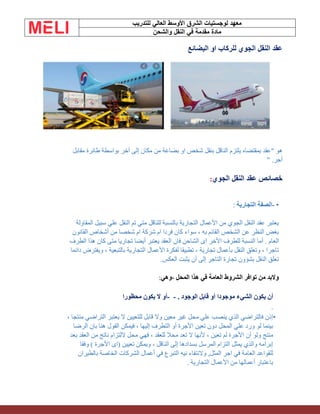 ‫الشرق‬ ‫لوجستيات‬ ‫معهد‬
‫للتدريب‬ ‫العالي‬ ‫األوسط‬
‫والشحن‬ ‫النقل‬ ‫في‬ ‫مقدمة‬ ‫مادة‬
‫البضائع‬ ‫او‬ ‫للركاب‬ ‫الجوي‬ ‫النقل‬ ‫عقد‬
‫آخر‬ ‫إلى‬ ‫مكان‬ ‫من‬ ‫بضاعة‬ ‫او‬ ‫شخص‬ ‫بنقل‬ ‫الناقل‬ ‫يلتزم‬ ‫بمقتضاه‬ ‫"عقد‬ ‫هو‬
‫مقابل‬ ‫طائرة‬ ‫بواسطة‬
‫أجر‬
" .
‫الجوي‬ ‫النقل‬ ‫عقد‬ ‫خصائص‬
:
•
-
‫التجارية‬ ‫الصفة‬
:
‫المقاولة‬ ‫سبيل‬ ‫علي‬ ‫النقل‬ ‫تم‬ ‫متي‬ ‫للناقل‬ ‫بالنسبة‬ ‫التجارية‬ ‫األعمال‬ ‫من‬ ‫الجوي‬ ‫النقل‬ ‫عقد‬ ‫يعتبر‬
‫القانون‬ ‫أشخاص‬ ‫من‬ ‫شخصا‬ ‫ام‬ ‫شركة‬ ‫ام‬ ‫فردا‬ ‫كان‬ ‫سواء‬ ، ‫به‬ ‫القائم‬ ‫الشخص‬ ‫عن‬ ‫النظر‬ ‫بغض‬
‫أما‬ . ‫العام‬
‫الطرف‬ ‫هذا‬ ‫كان‬ ‫متى‬ ‫تجاريا‬ ‫أيضا‬ ‫يعتبر‬ ‫العقد‬ ‫فان‬ ‫الشاحن‬ ‫اى‬ ‫األخر‬ ‫للطرف‬ ‫النسبة‬
‫دائما‬ ‫ويفترض‬ ، ‫بالتبعية‬ ‫التجارية‬ ‫األعمال‬ ‫لفكرة‬ ‫تطبيقا‬ ، ‫تجارية‬ ‫بأعمال‬ ‫النقل‬ ‫وتعلق‬ ، ‫تاجرا‬
‫العكس‬ ‫يثبت‬ ‫أن‬ ‫إلى‬ ‫التاجر‬ ‫تجارة‬ ‫بشؤون‬ ‫النقل‬ ‫تعلق‬
.
‫وهي‬، ‫المحل‬ ‫هذا‬ ‫في‬ ‫العامة‬ ‫الشروط‬ ‫توافر‬ ‫من‬ ‫والبد‬
:
‫أ‬
‫الوجود‬ ‫قابل‬ ‫أو‬ ‫موجودا‬ ‫الشيء‬ ‫يكون‬ ‫ن‬
.
-
-
‫محظورا‬ ‫يكون‬ ‫ال‬ ‫أو‬
.
•
، ‫منتجا‬ ‫التراضي‬ ‫يعتبر‬ ‫ال‬ ‫للتعيين‬ ‫قابل‬ ‫وال‬ ‫معين‬ ‫غير‬ ‫محل‬ ‫علي‬ ‫ينصب‬ ‫الذي‬ ‫فالتراضي‬ ‫إذن‬
‫الرضا‬ ‫بان‬ ‫هنا‬ ‫القول‬ ‫فيمكن‬ ، ‫إليها‬ ‫التطرف‬ ‫أو‬ ‫األجرة‬ ‫تعين‬ ‫دون‬ ‫المحل‬ ‫علي‬ ‫ورد‬ ‫لو‬ ‫بينما‬
‫أن‬ ‫ولو‬ ‫منتج‬
‫بعد‬ ‫العقد‬ ‫من‬ ‫ناتج‬ ‫اللتزام‬ ‫محل‬ ‫فهي‬ ، ‫للعقد‬ ‫محال‬ ‫تعد‬ ‫ال‬ ‫ألنها‬ ، ‫تعين‬ ‫لم‬ ‫األجرة‬
‫وفقا‬ ) ‫األجرة‬ ‫(اى‬ ‫تعيين‬ ‫ويمكن‬ ، ‫الناقل‬ ‫إلى‬ ‫بسدادها‬ ‫المرسل‬ ‫التزام‬ ‫يمثل‬ ‫والذي‬ ‫إبرامه‬
‫بالطيران‬ ‫الخاصة‬ ‫الشركات‬ ‫أعمال‬ ‫في‬ ‫التبرع‬ ‫نيه‬ ‫والنتفاء‬ ,‫المثل‬ ‫اجر‬ ‫في‬ ‫العامة‬ ‫للقواعد‬
‫أعماله‬ ‫باعتبار‬
‫التجارية‬ ‫األعمال‬ ‫من‬ ‫ا‬
.
 