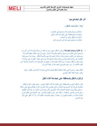 ‫الشرق‬ ‫لوجستيات‬ ‫معهد‬
‫للتدريب‬ ‫العالي‬ ‫األوسط‬
‫والشحن‬ ‫النقل‬ ‫في‬ ‫مقدمة‬ ‫مادة‬
‫جوا‬ ‫البضائع‬ ‫نقل‬ ‫أثار‬
‫الناقل‬ ‫التزامات‬ : ‫أوال‬
:
1-
‫الطائرة‬ ‫في‬ ‫وشحنها‬ ‫البضاعة‬ ‫بتسلم‬ ‫االلتزام‬
.
2-
‫النقل‬ ‫أثناء‬ ‫البضاعة‬ ‫على‬ ‫بالمحافظة‬ ‫التزامه‬
.
3-
‫المحدد‬ ‫بالموعد‬ ‫بالنقل‬ ‫التزامه‬
.
4-
‫إليه‬ ‫المرسل‬ ‫إلى‬ ‫البضاعة‬ ‫بتسليم‬ ‫التزامه‬
.
•
-
1
: ‫البضاعة‬ ‫بتسلم‬ ‫االلتزام‬
‫المرسل‬ ‫من‬ ‫البضاعة‬ ‫يستلم‬ ‫أن‬ ‫العقد‬ ‫إبرام‬ ‫بمجرد‬ ‫الناقل‬ ‫يلتزم‬
‫البضاعة‬ ‫حفظ‬ ‫كذلك‬ ,‫توازنها‬ ‫علي‬ ‫تؤثر‬ ‫ال‬ ‫بطريقة‬ ‫بداخلها‬ ‫ورصها‬ ‫الطائرة‬ ‫علي‬ ‫وشحنها‬
‫مسؤوليتة‬ ‫تبدأ‬ ‫حيث‬ ، ‫للناقل‬ ‫بالنسبة‬ ‫مهم‬ ‫البضاعة‬ ‫استالم‬ ‫وقت‬ ‫وتحديد‬ ‫التلف‬ ‫من‬ ‫وصيانتها‬
‫تسلمه‬ ‫وقت‬ ‫من‬ ‫البضاعة‬ ‫سالمة‬ ‫عن‬ ‫العقدية‬
. ‫مخازنة‬ ‫في‬ ‫أو‬ ‫القيام‬ ‫مطار‬ ‫في‬ ‫سواء‬ ‫البضاعة‬
‫عن‬ ‫الناشئة‬ ‫االحوال‬ ‫عدا‬ ‫نقصانها‬ ‫أو‬ ‫تعيبها‬ ‫او‬ ‫البضاعة‬ ‫هالك‬ ‫عن‬ ‫مسؤوال‬ ‫الناقل‬ ‫يكون‬ ‫حيث‬
‫المرسل‬ ‫خطا‬ ‫او‬ ‫البضاعة‬ ‫في‬ ‫قديم‬ ‫عيب‬ ‫عن‬ ‫أو‬ ‫القاهرة‬ ‫القوة‬
.
‫للبضاعة‬ ‫الناقل‬ ‫احتفاظ‬ ‫حالة‬ ‫في‬ ‫مسؤوال‬ ‫يعتبر‬ ‫كذلك‬
‫حيث‬ ، ‫النقل‬ ‫ألغراض‬ ‫مخازنة‬ ‫في‬
‫الجوي‬ ‫النقل‬ ‫لعقد‬ ‫متمما‬ ‫يعتبر‬
.
2
.
‫التزام‬
‫النقل‬ ‫أثناء‬ ‫البضاعة‬ ‫علي‬ ‫بالمحافظة‬ ‫الناقل‬
:
‫الناقل‬ ‫التزام‬ ‫يكون‬ ‫حيث‬ ، ‫الجوي‬ ‫النقل‬ ‫أثناء‬ ‫البضاعة‬ ‫علي‬ ‫بالمحافظة‬ ‫الجوي‬ ‫الناقل‬ ‫يلتزم‬
‫عاتقة‬ ‫علي‬ ‫يقع‬ ‫تعاقدي‬ ‫التزام‬ ‫من‬ ‫ناتج‬ ‫بانة‬ ‫تقضي‬ ‫والتي‬ ,‫العامة‬ ‫المسؤولية‬ ‫قواعد‬ ‫إلى‬ ‫خاضعا‬
‫أغلفتها‬ ‫اصالح‬ ‫او‬ ‫االشياء‬ ‫حزم‬ ‫يعيد‬ ‫كأن‬ ،‫الطريق‬ ‫أثناء‬ ‫المعتادة‬ ‫العناية‬ ‫ببذل‬ ‫يمثل‬ ‫والذي‬ ،
‫كرش‬ ‫النقل‬ ‫في‬ ‫المعتادة‬ ‫غير‬ ‫بالتدابير‬ ‫بالقيام‬ ‫ملزم‬ ‫غير‬ ‫ولكنة‬ ، ‫الوقائية‬ ‫التدابير‬ ‫من‬ ‫وغيرها‬
‫مثل‬ ‫علي‬ ‫اتفق‬ ‫اذا‬ ‫إال‬ ، ‫له‬ ‫الطبية‬ ‫الخدمات‬ ‫تقديم‬ ‫او‬ ‫سقياه‬ ‫او‬ ‫الحيوان‬ ‫إطعام‬ ‫او‬ ‫بالماء‬ ‫النبات‬
‫التدابير‬ ‫هذه‬
 