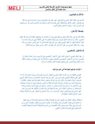 ‫الشرق‬ ‫لوجستيات‬ ‫معهد‬
‫للتدريب‬ ‫العالي‬ ‫األوسط‬
‫والشحن‬ ‫النقل‬ ‫في‬ ‫مقدمة‬ ‫مادة‬
-
3
‫للجانبين‬ ‫اآللزام‬
:
‫كل‬ ‫ذمة‬ ‫في‬ ‫التزامات‬ ‫ويرتب‬ ‫للجانبين‬ ‫ملزم‬ ‫عقد‬ ‫فهو‬ ، ‫للبضائع‬ ‫البحري‬ ‫النقل‬ ‫العقد‬ ‫في‬ ‫هو‬ ‫كما‬
‫وتسليمها‬ ) ‫(المرسل‬ ‫الشاحن‬ ‫من‬ ‫استلمها‬ ‫التي‬ ‫البضاعة‬ ‫علي‬ ‫بالمحافظة‬ ‫الناقل‬ ‫فليزم‬ ، ‫طرفين‬ ‫من‬
‫األجرة‬ ‫بدفع‬ ‫الشاحن‬ ‫ويلتزم‬ ، ‫إليه‬ ‫المرسل‬ ‫إلى‬
.
-
4
‫اإلذعان‬ ‫صفة‬
:
‫أن‬ ‫حيث‬ ‫للبضائع‬ ‫البحري‬ ‫النقل‬ ‫عقد‬ ‫فى‬ ‫هو‬ ‫كما‬ ‫كذلك‬
‫النقل‬ ‫عقد‬ ‫شروط‬ ‫مناقشة‬ ‫يستطيع‬ ‫ال‬ ‫الشاحن‬
‫وال‬ ‫واحدة‬ ‫شروط‬ ‫وهي‬ ‫الكافة‬ ‫على‬ ‫المطبوعة‬ ‫شروطها‬ ‫تعرض‬ ‫النقل‬ ‫شركات‬ ‫أن‬ ‫ذلك‬ ، ‫الجوي‬
‫هنا‬ ‫ومن‬ ,‫عنها‬ ‫للناس‬ ‫غنى‬ ‫ال‬ ‫التى‬ ‫العامة‬ ‫المرافق‬ ‫من‬ ‫يعتبر‬ ‫الجوي‬ ‫والنقل‬ ، ‫فيها‬ ‫المناقشة‬ ‫تقبل‬
‫ا‬ ‫الطرف‬ ‫الن‬ ‫اإلذعان‬ ‫عقود‬ ‫من‬ ‫الجوي‬ ‫النقل‬ ‫عقد‬ ‫يعتبر‬
‫الناقل‬ ‫بشروط‬ ‫ويقبل‬ ‫يذعن‬ ‫آلخر‬
.
5
-
‫الشخصي‬ ‫االعتبار‬
:
‫أن‬ ‫يقال‬ ‫ما‬ ‫غاية‬ ‫بل‬ ‫صورة‬ ‫كل‬ ‫في‬ ‫الشخصي‬ ‫االعتبار‬ ‫علي‬ ‫قائما‬ ‫يعتبر‬ ‫ال‬ ‫الجوي‬ ‫النقل‬ ‫عقد‬ ‫ان‬
‫الناقل‬ ‫يرفض‬ ‫أن‬ ‫يمكن‬ ‫التي‬ ‫االستثناءات‬ ‫ببعض‬ ‫والمتمثل‬ ‫الشخصي‬ ‫االعتبار‬ ‫من‬ ‫نوعا‬ ‫يتضمن‬
‫وهذه‬ ‫بالطائرات‬ ‫النقل‬ ‫بطبيعة‬ ‫تتعلق‬ ‫التي‬ ,‫الشاحن‬ ‫مع‬ ‫العقد‬ ‫ابرام‬
•
.
‫إليه‬ ‫المرسل‬ ‫إلى‬ ‫البضاعة‬ ‫بتسليم‬ ‫التزامه‬
:
‫البضاعة‬ ‫وصول‬ ‫حال‬ ‫إليه‬ ‫المرسل‬ ‫بأخطار‬ ‫الجوي‬ ‫الناقل‬ ‫بألزام‬ ‫وارسو‬ ‫اتفاقية‬ ‫تقضي‬
,
‫إذا‬ ‫إال‬
‫الجوي‬ ‫النقل‬ ‫مستند‬ ‫من‬ ‫األصلية‬ ‫النسخة‬ ‫إليه‬ ‫المرسل‬ ‫يبرز‬ ‫بان‬ ‫أيضا‬ ‫وتقضى‬ ‫خالفة‬ ‫علي‬ ‫اتفق‬
‫له‬ ‫الناقل‬ ‫إخطار‬ ‫بعد‬ ‫البضاعة‬ ‫استالم‬ ‫يرفض‬ ‫قد‬ ‫إليه‬ ‫المرسل‬ ‫ولكن‬ .‫البضاعة‬ ‫استالم‬ ‫لغرض‬
‫مصلحة‬ ‫له‬ ‫يعد‬ ‫لم‬ ‫بحيث‬ ‫وصولها‬ ‫تأخر‬ ‫او‬ ‫تالفة‬ ‫البضاعة‬ ‫وصلت‬ ‫لو‬ ‫كما‬ ‫سبب‬ ‫الى‬ ‫بوصولها‬
‫است‬ ‫فى‬
‫والمصروفات‬ ‫األجرة‬ ‫دفع‬ ‫عن‬ ‫وامتنع‬ ‫حضر‬ ‫او‬ ‫يحضر‬ ‫لم‬ ‫إليه‬ ‫المرسل‬ ‫أن‬ ‫او‬ ,‫المها‬
‫فالن‬ ,‫العنوان‬ ‫هذا‬ ‫في‬ ‫لخطأ‬ ‫عنوانة‬ ‫إلى‬ ‫االهتداء‬ ‫يستحيل‬ ‫او‬ ,‫المستحقة‬
‫بمراعاه‬ ‫ملزم‬ ‫هنا‬ ‫اقل‬
‫بواقعة‬ ‫كتابتة‬ ‫المرسل‬ ‫واخطار‬ ) ‫التسليم‬ ‫دوله‬ ‫او‬ ( ‫الوصول‬ ‫مطار‬ ‫قانون‬ ‫يفرضها‬ ‫التي‬ ‫القيود‬
.‫لتعليماتة‬ ‫انتظارا‬ ‫التسليم‬ ‫تعذر‬
•
‫نقلها‬ ‫يعيد‬ ‫أن‬ ‫البضاعة‬ ‫تسليم‬ ‫عدم‬ ‫بواقعة‬ ‫كتابتة‬ ‫المرسل‬ ‫إخطار‬ ‫بعد‬ ‫الناقل‬ ‫بامكان‬ ‫وكذلك‬
‫من‬ ‫اخرى‬ ‫تعليمات‬ ‫وانتظار‬ )‫اخرى‬ ‫بطائرة‬ ‫او‬ ‫بطائرتة‬ ‫كان‬ ‫(أن‬ ‫القيام‬ ‫مطار‬ ‫اإلى‬ ‫واعادتها‬
‫القضاء‬ ‫لمحكمة‬ ‫التوجة‬ ‫فبأمكانة‬ ‫المرسل‬ ‫من‬ ‫التعليمات‬ ‫تلك‬ ‫وصول‬ ‫عدم‬ ‫حالة‬ ‫وفي‬ ‫المرسل‬
‫لبي‬ ‫المستعجل‬
‫العلني‬ ‫بالمزاد‬ ‫البضاعة‬ ‫ع‬
.
 