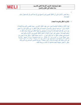 ‫الشرق‬ ‫لوجستيات‬ ‫معهد‬
‫للتدريب‬ ‫العالي‬ ‫األوسط‬
‫والشحن‬ ‫النقل‬ ‫في‬ ‫مقدمة‬ ‫مادة‬
•
‫تسلم‬ ‫بقبول‬ ‫إليه‬ ‫المرسل‬ ‫الزامية‬ ‫في‬ ‫حق‬ ‫له‬ ‫ليس‬ ‫الجوي‬ ‫الناقل‬ ‫أن‬ ‫إلى‬ ‫االشارة‬ ‫تجدر‬ ‫وهنا‬
‫البضاعة‬
.
•
3
‫الناقل‬ ‫التزام‬
‫المحدد‬ ‫بالموعد‬
:
( ‫العامة‬ ‫الشروط‬ ‫تقضي‬ ‫حيث‬ ، ‫االخرى‬ ‫النقل‬ ‫عقود‬ ‫عن‬ ‫تميزه‬ ‫الخاصة‬ ‫احكامة‬ ‫االلتزام‬ ‫لهذا‬
‫تعتبر‬ ‫ال‬ ‫اخرى‬ ‫وثائق‬ ‫أي‬ ‫او‬ ‫الناقل‬ ‫قبل‬ ‫من‬ ‫المحددة‬ ‫والوصول‬ ‫الرحيل‬ ‫مواعيد‬ " ‫بان‬ ) ‫لالياتا‬
‫الناقل‬ ‫مواجهة‬ ‫في‬ ‫يمنع‬ ‫ما‬ ‫يوجد‬ ‫وال‬ ‫البضاعة‬ ‫نقل‬ ‫عقد‬ ‫من‬ ‫جزءا‬
-
‫او‬ ‫لنقل‬ ‫محدد‬ ‫ميعاد‬ ‫اي‬
‫ال‬ ‫تسليم‬
‫بالمواعيد‬ ‫االلتزام‬ ‫من‬ ‫الجوي‬ ‫الناقل‬ ‫اعفت‬ ) ‫االياتا‬ ( ‫انها‬ ‫اخر‬ ‫بمعنى‬ ، ‫بضاعة‬
‫اخري‬ ‫وثائق‬ ‫اية‬ ‫او‬ ‫النقل‬ ‫خطاب‬ ‫في‬ ‫المحددة‬
–
‫بان‬ ‫يعني‬ ‫ال‬ ‫هذا‬ ‫ولكن‬ ، ‫النقل‬ ‫عملية‬ ‫تمام‬ ‫ال‬
‫رخص‬ ‫الناقل‬ ‫أن‬ ‫حيث‬ .‫المعقولة‬ ‫المدة‬ ‫عن‬ ‫التاخير‬ ‫عن‬ ‫المسؤولين‬ ‫من‬ ‫الجوي‬ ‫الناقل‬ ‫يعفي‬
‫تة‬
‫يأخذ‬ ‫والذي‬ ‫الموضوع‬ ‫قاضى‬ ‫يحددها‬ "‫معقولة‬ ‫"فترة‬ ‫خالل‬ ‫البضاعة‬ ‫نقل‬ ‫عملية‬ ‫اتمام‬ ‫فى‬
‫التلف‬ ‫سريعة‬ ‫كانت‬ ‫إذا‬ ‫فيما‬ ‫البضاعة‬ ‫طبيعة‬ ‫االعتبار‬ ‫بنظر‬
.
 