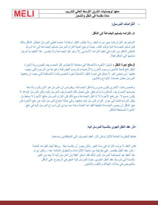 ‫الشرق‬ ‫لوجستيات‬ ‫معهد‬
‫للتدريب‬ ‫العالي‬ ‫األوسط‬
‫والشحن‬ ‫النقل‬ ‫في‬ ‫مقدمة‬ ‫مادة‬
•
‫المرسل‬ ‫التزامات‬
:
1
-
.
‫الناقل‬ ‫إلى‬ ‫البضاعة‬ ‫بتسليم‬ ‫التزامه‬
:
‫بذلك‬ ‫الناقل‬ ‫إخطار‬ ‫المرسل‬ ‫فعلي‬ ‫خاصا‬ ‫استعدادا‬ ‫النقل‬ ‫تطلب‬ ‫وإذا‬ ,‫العقد‬ ‫إبرام‬ ‫حين‬ ‫ينشا‬ ‫التزام‬ ‫هو‬ ‫التسليم‬
‫شرط‬ ‫انه‬ ‫إلى‬ ‫البضاعة‬ ‫بتسليم‬ ‫المرسل‬ ‫التزام‬ ‫اهمية‬ ‫ترجع‬ ‫حيث‬ .‫كاف‬ ‫بوقت‬ ‫إلية‬ ‫البضاعة‬ ‫تسليم‬ ‫قبل‬
‫البضاع‬ ‫نقل‬ ‫وهو‬ ‫إال‬ ,‫األساسي‬ ‫التزامه‬ ‫تنفيذ‬ ‫في‬ ‫البدء‬ ‫من‬ ‫الناقل‬ ‫لتمكين‬
‫يتم‬ ‫لم‬ ‫ما‬ ‫التنفيذ‬ ‫هذا‬ ‫يتصور‬ ‫وال‬ ‫ة‬
‫فعال‬ ‫الناقل‬ ‫إلى‬ ‫تسلمها‬
.
2
-
: ‫النقل‬ ‫اجرة‬ ‫دفع‬
‫إلجراء‬ ‫الضرورية‬ ‫المصاريف‬ ‫كل‬ ‫اإلعتيادى‬ ‫معناها‬ ‫إلى‬ ‫باإلضافة‬ ‫األجرة‬ ‫تشمل‬
‫والرسو‬ ‫واألرضية‬ ‫الخزن‬ ‫ورسوم‬ ‫التأمين‬ ‫قسط‬ ‫دفع‬ ‫النقل‬
‫يجيب‬ ‫التى‬ ‫الرسوم‬ ‫من‬ ‫وغيرها‬ ‫الجمركية‬ ‫م‬
‫دفعها‬
.
‫يدفعها‬ ‫ان‬ ‫يجب‬ ‫التى‬ ‫االضافية‬ ‫المصروفات‬ ‫اجرة‬ ‫االصلية‬ ‫النقل‬ ‫اجرة‬ ‫في‬ ‫يدخل‬ ‫ال‬ ‫اخر‬ ‫بمعنى‬ ‫اي‬
‫والتأمين‬ ‫اإليداع‬ ‫خدمات‬ ‫مقابل‬ ‫المرسل‬
‫بأداءها‬ ‫يلتزم‬ ‫الذى‬ ‫هو‬ ‫المرسل‬ ‫ان‬ ‫ويفترض‬ .‫البضاعة‬ ‫لنقل‬ ‫ضرورية‬ ‫تكون‬ ‫األخرى‬ ‫والمصروفات‬
‫ال‬ ‫قد‬ ‫اليه‬ ‫المرسل‬ ‫ولكن‬ ‫إليه‬ ‫المرسل‬ ‫المصاريف‬ ‫تلك‬ ‫تحمل‬ ‫على‬ ‫يتفق‬ ‫لم‬ ‫ما‬ ‫المذكورة‬ ‫المصاريف‬ ‫بضمنها‬
‫ا‬ ‫بدفع‬ ‫المرسل‬ ‫التزام‬ ‫فإن‬ ‫ذلك‬ ‫ومع‬ ‫البضاعة‬ ‫قبل‬ ‫إذا‬ ‫إال‬ ‫األجرة‬ ‫دفع‬ ‫عن‬ ً ‫مسئوال‬ ‫يكون‬
‫بل‬ ‫يسقط‬ ‫ال‬ ‫ألجرة‬
‫فان‬ ‫األجرة‬ ‫دفع‬ ‫عن‬ ‫إليه‬ ‫المرسل‬ ‫امتناع‬ ‫حالة‬ ‫وفي‬ .‫بدفعها‬ ‫إليه‬ ‫المرسل‬ ‫التزام‬ ‫جوار‬ ‫إلى‬ ً‫ا‬‫قائم‬ ‫التزامه‬ ‫يظل‬
‫ي‬ ‫أن‬ ‫الناقل‬ ‫حق‬
‫دفع‬ ‫في‬ ‫إليه‬ ‫المرسل‬ ‫اسراع‬ ‫إلى‬ ‫يؤدي‬ ‫مما‬ ‫وهذا‬ ‫العامة‬ ‫للقواعد‬ ‫تطبيقا‬ ‫البضاعة‬ ‫حبس‬
‫للناقل‬ ‫المستحقة‬ ‫اآلجرة‬
.
•
‫إليه‬ ‫للمرسل‬ ‫بالنسبة‬ ‫الجوي‬ ‫النقل‬ ‫عقد‬ ‫اثر‬
:
•
.‫وحدهما‬ ‫المتعاقدين‬ ‫إلى‬ ‫تنصرف‬ ‫العقد‬ ‫اثار‬ ‫فان‬ ‫لاللتزام‬ ‫العامة‬ ‫للنظرية‬ ‫طبقا‬
•
‫العامة‬ ‫القواعد‬ ‫لهذه‬ ‫ووفقا‬ . ‫حقا‬ ‫يكسبه‬ ‫أن‬ ‫يجوز‬ ‫ولكن‬ ‫الغير‬ ‫ذمة‬ ‫في‬ ‫التزاما‬ ‫يرتب‬ ‫ال‬ ‫العقد‬ ‫فان‬
‫إبرام‬ ‫ولكن‬ ، ‫عنه‬ ‫الناشئة‬ ‫والحقوق‬ ‫االلتزامات‬ ‫ناحية‬ ‫من‬ ‫طرفية‬ ‫علي‬ ‫يقتصر‬ ‫النقل‬ ‫عقد‬ ‫فان‬ ،
‫ا‬ ‫من‬ ‫يعد‬ ‫ال‬ ‫إليه‬ ‫المرسل‬ ‫بان‬ ‫الفقة‬ ‫استقر‬ ‫فقد‬ ‫لذلك‬ ,‫إليه‬ ‫المرسل‬ ‫لمصلحة‬ ‫هو‬ ‫العقد‬ ‫هذا‬
‫لغير‬
‫الناقل‬ ‫علي‬ ‫الرجوع‬ ‫في‬ ‫الحق‬ ‫إليه‬ ‫للمرسل‬ ‫حيث‬ ,‫الجوي‬ ‫النقل‬ ‫عقد‬ ‫شروط‬ ‫إلى‬ ‫بالنسبة‬
,‫والتأخير‬ ‫والتلف‬ ‫الهالك‬ ‫حاالت‬ ‫في‬ ‫بالتعويض‬
 