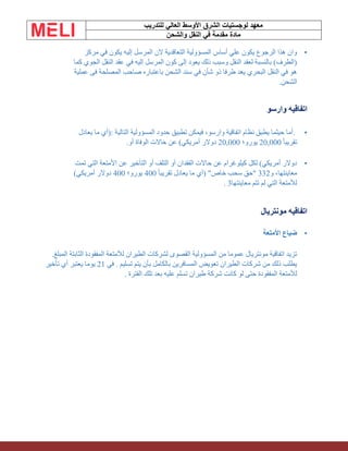 ‫الشرق‬ ‫لوجستيات‬ ‫معهد‬
‫للتدريب‬ ‫العالي‬ ‫األوسط‬
‫والشحن‬ ‫النقل‬ ‫في‬ ‫مقدمة‬ ‫مادة‬
•
‫مركز‬ ‫في‬ ‫يكون‬ ‫إليه‬ ‫المرسل‬ ‫الن‬ ‫التعاقدية‬ ‫المسؤولية‬ ‫أساس‬ ‫علي‬ ‫يكون‬ ‫الرجوع‬ ‫هذا‬ ‫وان‬
‫كما‬ ‫الجوي‬ ‫النقل‬ ‫عقد‬ ‫في‬ ‫إليه‬ ‫المرسل‬ ‫كون‬ ‫إلى‬ ‫يعود‬ ‫ذلك‬ ‫وسبب‬ ‫النقل‬ ‫لعقد‬ ‫بالنسبة‬ )‫(الطرف‬
‫عملية‬ ‫فى‬ ‫المصلحة‬ ‫صاحب‬ ‫باعتباره‬ ‫الشحن‬ ‫سند‬ ‫في‬ ‫شأن‬ ‫ذو‬ ‫طرفا‬ ‫يعد‬ ‫البحري‬ ‫النقل‬ ‫في‬ ‫هو‬
‫الشحن‬
.
‫وارسو‬ ‫اتفاقيه‬
•
.
‫التالية‬ ‫المسؤولية‬ ‫حدود‬ ‫تطبيق‬ ‫فيمكن‬ ،‫وارسو‬ ‫اتفاقية‬ ‫نظام‬ ‫يطبق‬ ‫حيثما‬ ‫أما‬
:
‫يعادل‬ ‫ما‬ ‫(أي‬
ً‫ا‬‫تقريب‬
20,000
‫يورو؛‬
20,000
.‫أو‬ ‫الوفاة‬ ‫حاالت‬ ‫عن‬ )‫أمريكي‬ ‫دوالر‬
•
‫تمت‬ ‫التي‬ ‫األمتعة‬ ‫عن‬ ‫التأخير‬ ‫أو‬ ‫التلف‬ ‫أو‬ ‫الفقدان‬ ‫حاالت‬ ‫عن‬ ‫كيلوغرام‬ ‫لكل‬ )‫أمريكي‬ ‫دوالر‬
‫و‬ ،‫معاينتها‬
332
ً‫ا‬‫تقريب‬ ‫يعادل‬ ‫ما‬ ‫(أي‬ "‫خاص‬ ‫سحب‬ ‫"حق‬
400
‫يورو؛‬
400
)‫أمريكي‬ ‫دوالر‬
‫معاينتها‬ ‫تتم‬ ‫لم‬ ‫التي‬ ‫لألمتعة‬
. 3
‫مونتريال‬ ‫اتفاقيه‬
•
‫األمتعة‬ ‫ضياع‬
.‫المبلغ‬ ‫الثابتة‬ ‫المفقودة‬ ‫لألمتعة‬ ‫الطيران‬ ‫لشركات‬ ‫القصوى‬ ‫المسؤولية‬ ‫من‬ ‫عموما‬ ‫مونتريال‬ ‫اتفاقية‬ ‫تزيد‬
‫في‬ . ‫تسليم‬ ‫يتم‬ ‫بأن‬ ‫بالكامل‬ ‫المسافرين‬ ‫تعويض‬ ‫الطيران‬ ‫شركات‬ ‫من‬ ‫ذلك‬ ‫يطلب‬
21
‫تأخير‬ ‫أي‬ ‫يعتبر‬ ‫يوما‬
‫تلك‬ ‫بعد‬ ‫عليه‬ ‫تسلم‬ ‫طيران‬ ‫شركة‬ ‫كانت‬ ‫لو‬ ‫حتى‬ ‫المفقودة‬ ‫لألمتعة‬
‫الفترة‬
.
 