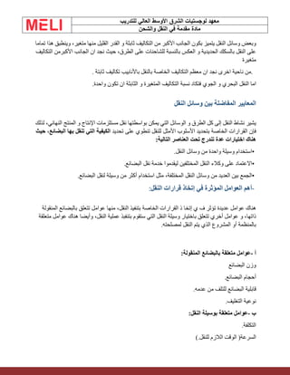 ‫الشرق‬ ‫لوجستيات‬ ‫معهد‬
‫للتدريب‬ ‫العالي‬ ‫األوسط‬
‫والشحن‬ ‫النقل‬ ‫في‬ ‫مقدمة‬ ‫مادة‬
‫وبعض‬
‫وسائل‬
‫النقل‬
‫يتميز‬
‫بكون‬
‫الجانب‬
‫األكبر‬
‫من‬
‫التكاليف‬
‫ثابثة‬
‫و‬
‫القدر‬
‫القليل‬
‫منها‬
،‫متغير‬
‫وينطبق‬
‫هذا‬
‫تماما‬
‫على‬
‫النقل‬
‫بالسكك‬
‫الحديدية‬
‫و‬
‫العكس‬
‫بالنسبة‬
‫للشاحنات‬
‫على‬
،‫الطرق‬
‫حيث‬
‫نجد‬
‫ان‬
‫الجانب‬
‫األكبر‬
‫من‬
‫التكاليف‬
‫متغيرة‬
.
‫من‬
‫ناحية‬
‫اخرى‬
‫نجد‬
‫ان‬
‫معظم‬
‫التكاليف‬
‫الخاصة‬
‫بالنقل‬
‫باألنابيب‬
‫تكاليف‬
‫ثابتة‬
.
‫اما‬
‫النقل‬
‫البحري‬
‫و‬
‫الجوي‬
‫فتكاد‬
‫نسبة‬
‫التكاليف‬
‫المتغيرة‬
‫و‬
‫الثابثة‬
‫ان‬
‫تكون‬
‫واحدة‬
.
‫ال‬
‫معايير‬
‫المفاضلة‬
‫بين‬
‫وسائل‬
‫ال‬
‫نقل‬
‫يشير‬
‫نشاط‬
‫النقل‬
‫إلى‬
‫كل‬
‫الطرق‬
‫و‬
‫الوسائل‬
‫التي‬
‫يمكن‬
‫بواسطتها‬
‫نقل‬
‫مستلزمات‬
‫اإلنتاج‬
‫و‬
‫المنتج‬
،‫النهائي‬
‫لذلك‬
‫فإن‬
‫القرارات‬
‫الخاصة‬
‫بتحديد‬
‫األسلوب‬
‫األمثل‬
‫للنقل‬
‫تنطوي‬
‫على‬
‫تحديد‬
‫الكيفية‬
‫التي‬
‫تنقل‬
‫بها‬
،‫البضائع‬
‫حيث‬
‫هناك‬
‫اختيارات‬
‫عدة‬
‫تندرج‬
‫تحت‬
‫العناصر‬
‫التالية‬
:
•
‫استخدام‬
‫وسيلة‬
‫واحدة‬
‫من‬
‫وسائل‬
‫النقل‬
.
•
‫االعتماد‬
‫على‬
‫وكالء‬
‫النقل‬
‫المختلفين‬
‫ليقدموا‬
‫خدمة‬
‫نقل‬
‫البضائع‬
.
•
‫الجمع‬
‫بين‬
‫العد‬
‫ي‬
‫د‬
‫من‬
‫وسائل‬
‫النقل‬
،‫المختلفة‬
‫مثل‬
‫استخدام‬
‫أكثر‬
‫من‬
‫وسيلة‬
‫لنقل‬
‫البضائع‬
.
-
‫أهم‬
‫العوامل‬
‫المؤثرة‬
‫في‬
‫إتخاذ‬
‫قرارات‬
‫النقل‬
:
‫هناك‬
‫عوامل‬
‫عديدة‬
‫تؤثر‬
‫ف‬
‫ي‬
‫إتخا‬
‫ذ‬
‫القرارات‬
‫الخاصة‬
‫بتنفيذ‬
،‫النقل‬
‫منها‬
‫عوامل‬
‫تتعلق‬
‫بالبضائع‬
‫المنقولة‬
،‫ذاتها‬
‫و‬
‫عوامل‬
‫أخري‬
‫تتعلق‬
‫باختيار‬
‫وسيلة‬
‫النقل‬
‫التي‬
‫ستقوم‬
‫بتنفبذ‬
‫عملية‬
،‫النقل‬
‫وأيضا‬
‫هناك‬
‫عوامل‬
‫متعلقة‬
‫بالمنظمة‬
‫أو‬
‫المشروع‬
‫الذي‬
‫يتم‬
‫النقل‬
‫لمصلحته‬
.
‫أ‬
-
‫عوامل‬
‫متعلقة‬
‫بالبضائع‬
‫المنقولة‬
:
‫وزن‬
‫البضا‬
‫ئع‬
‫أحجام‬
‫البضائع‬
.
‫قابلية‬
‫البضائع‬
‫للتلف‬
‫من‬
‫عدمه‬
.
‫نوعية‬
‫التغليف‬
.
‫ب‬
-
‫عوامل‬
‫متعلقة‬
‫بوسيلة‬
‫النقل‬
:
‫التكلفة‬
.
‫السرعة‬
)
‫الوقت‬
‫الالزم‬
‫للنقل‬
(.
 