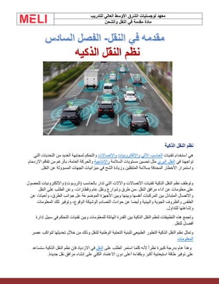 ‫الشرق‬ ‫لوجستيات‬ ‫معهد‬
‫للتدريب‬ ‫العالي‬ ‫األوسط‬
‫والشحن‬ ‫النقل‬ ‫في‬ ‫مقدمة‬ ‫مادة‬
‫الذكية‬ ‫النقل‬ ‫نظم‬
‫تقنيات‬ ‫استخدام‬ ‫هي‬
‫اآللي‬ ‫الحاسب‬
‫واإللكترونيات‬
‫واالتصاالت‬
‫التي‬ ‫التحديات‬ ‫من‬ ‫العديد‬ ‫لمجابهة‬ ‫والتحكم‬
‫في‬ ‫تواجهنا‬
‫البري‬ ‫النقل‬
‫السالمة‬ ‫مستويات‬ ‫تحسين‬ ‫مثل‬
‫واإلنتاجية‬
‫االزدحام‬ ‫تفاقم‬ ‫من‬ ‫بالرغم‬ ،‫العامة‬ ‫والحركة‬
‫النقل‬ ‫عن‬ ‫المسؤولة‬ ‫الجهات‬ ‫ميزانيات‬ ‫في‬ ‫الشح‬ ‫وزيادة‬ ‫المتنقلين‬ ‫بسالمة‬ ‫المحدقة‬ ‫األخطار‬ ‫واستمرار‬
.
‫للحصول‬ ‫واإللكترونيات‬ )‫(الروبوت‬ ‫بالحاسب‬ ‫تدار‬ ‫التي‬ ‫واآلالت‬ ‫االتصاالت‬ ‫تقنيات‬ ‫الذكية‬ ‫النقل‬ ‫نظم‬ ‫وتوظف‬
‫النقل‬ ‫مرافق‬ ‫أداء‬ ‫عن‬ ‫معلومات‬ ‫على‬
-
‫وقطارات‬ ‫عام‬ ‫ونقل‬ ‫وشوارع‬ ‫طرق‬ ‫من‬
-
‫النقل‬ ‫على‬ ‫الطلب‬ ‫وعن‬
‫جوان‬ ‫عل‬ ‫الموضوعة‬ ‫األجهزة‬ ‫وبين‬ ‫وبينها‬ ‫أنفسها‬ ‫المركبات‬ ‫بين‬ ‫المتبادل‬ ‫واالتصال‬
‫عن‬ ،‫وأحيانا‬ ،‫الطرق‬ ‫ب‬
‫المعلومات‬ ‫تلك‬ ‫وتوفير‬ ،‫الوقوع‬ ‫الوشيكة‬ ‫التصادم‬ ‫حوادث‬ ‫عن‬ ‫وأيضا‬ ‫والبيئية‬ ‫الجوية‬ ‫والظروف‬ ‫الطقس‬
.‫للتداول‬ ‫وإشاعتها‬
‫إدارة‬ ‫سبيل‬ ‫في‬ ‫التحكم‬ ‫تقنيات‬ ‫وبين‬ ‫للمعلومات‬ ‫الهائلة‬ ‫القدرة‬ ‫بين‬ ‫الذكية‬ ‫النقل‬ ‫لنظم‬ ‫التطبيقات‬ ‫هذه‬ ‫وتجمع‬
‫للنقل‬ ‫أفضـل‬
.
‫عصر‬ ‫لتواكب‬ ‫تحديثها‬ ‫خالل‬ ‫من‬ ‫وذلك‬ ‫للنقل‬ ‫الوطنية‬ ‫التحتية‬ ‫للبنية‬ ‫الطبيعي‬ ‫التطور‬ ‫الذكية‬ ‫النقل‬ ‫نظم‬ ‫وتمثل‬
‫المعلومات‬
.
‫على‬ ‫الطلب‬ ‫استمر‬ ‫كلما‬ ‫ألنه‬ ً‫ا‬‫نظر‬ ‫كبيرة‬ ‫بدرجة‬ ‫هام‬ ‫وهذا‬
‫النقل‬
‫ستساعد‬ ‫الذكية‬ ‫النقل‬ ‫نظم‬ ‫فإن‬ ‫االزدياد‬ ‫في‬
.‫جديدة‬ ‫نقل‬ ‫مرافق‬ ‫إنشاء‬ ‫على‬ ‫الكلي‬ ‫االعتماد‬ ‫دون‬ ‫أعلى‬ ‫وبكفاءة‬ ‫أكبر‬ ‫استيعابية‬ ‫طاقة‬ ‫توفير‬ ‫على‬
 