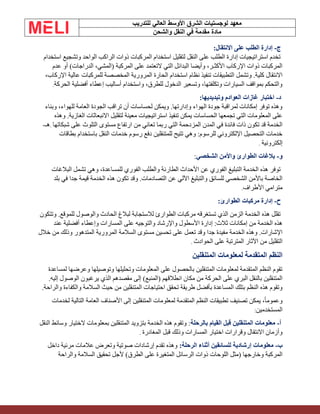 ‫الشرق‬ ‫لوجستيات‬ ‫معهد‬
‫للتدريب‬ ‫العالي‬ ‫األوسط‬
‫والشحن‬ ‫النقل‬ ‫في‬ ‫مقدمة‬ ‫مادة‬
‫ج‬
-
:‫االنتقال‬ ‫على‬ ‫الطلب‬ ‫إدارة‬
‫استخدام‬ ‫وتشجيع‬ ‫الواحد‬ ‫الراكب‬ ‫ذوات‬ ‫المركبات‬ ‫استخدام‬ ‫لتقليل‬ ‫النقل‬ ‫على‬ ‫الطلب‬ ‫إدارة‬ ‫استراتيجيات‬ ‫تخدم‬
‫عدم‬ ‫أو‬ )‫الدراجات‬ ،‫(المشي‬ ‫المركبة‬ ‫على‬ ‫التعتمد‬ ‫التي‬ ‫البدائل‬ ‫وأيضا‬ ،‫األكثـر‬ ‫اإلركاب‬ ‫ذوات‬ ‫المركبات‬
‫المروري‬ ‫الحارة‬ ‫استخدام‬ ‫نظام‬ ‫تنفيذ‬ ‫التطبيقات‬ ‫وتشمل‬ .‫كلية‬ ‫االنتقال‬
،‫اإلركاب‬ ‫عالية‬ ‫للمركبات‬ ‫المخصصة‬ ‫ة‬
‫الحركة‬ ‫أفضلية‬ ‫إعطاء‬ ‫أساليب‬ ‫واستخدام‬ ،‫للطرق‬ ‫الدخول‬ ‫وتسعير‬ ،‫وتكلفتها‬ ‫السيارات‬ ‫بمواقف‬ ‫والتحكم‬
.
‫د‬
-
:‫وتبديديها‬ ‫العوادم‬ ‫غازات‬ ‫اختبار‬
‫وبناء‬ ،‫للهواء‬ ‫العامة‬ ‫الجودة‬ ‫تراقب‬ ‫أن‬ ‫لحساسات‬ ‫ويمكن‬ .‫وإدارتها‬ ‫الهواء‬ ‫جودة‬ ‫لمراقبة‬ ‫إمكانات‬ ‫توفر‬ ‫وهذه‬
‫وهذه‬ .‫الغازية‬ ‫االنبعاثات‬ ‫لتقليل‬ ‫معينة‬ ‫استراتيجيات‬ ‫تنفيذ‬ ‫يمكن‬ ‫الحساسات‬ ‫تجمعها‬ ‫التي‬ ‫المعلومات‬ ‫على‬
‫من‬ ‫تعاني‬ ‫ربما‬ ‫التي‬ ‫المزدحمة‬ ‫المدن‬ ‫في‬ ‫فائدة‬ ‫ذات‬ ‫تكون‬ ‫قد‬ ‫الخدمة‬
‫شبكاتها‬ ‫على‬ ‫التلوث‬ ‫مستوى‬ ‫ارتفاع‬
.
‫هـ‬
-
‫بطاقات‬ ‫باستخدام‬ ‫النقل‬ ‫خدمات‬ ‫رسوم‬ ‫دفع‬ ‫للمتنقلين‬ ‫تتيح‬ ‫وهي‬ :‫للرسوم‬ ‫اإللكتروني‬ ‫التحصيل‬ ‫خدمات‬
‫إلكترونية‬
.
‫و‬
-
‫الشخصي‬ ‫واألمن‬ ‫الطوارئ‬ ‫بالغات‬
:
‫البالغات‬ ‫تشمل‬ ‫وهي‬ ،‫للمساعدة‬ ‫الفوري‬ ‫والطلب‬ ‫الطارئة‬ ‫األحداث‬ ‫عن‬ ‫الفوري‬ ‫التبليغ‬ ‫الخدمة‬ ‫هذه‬ ‫توفر‬
‫بلد‬ ‫في‬ ‫جدا‬ ‫قيمة‬ ‫الخدمة‬ ‫هذه‬ ‫تكون‬ ‫وقد‬ .‫التصادمات‬ ‫عن‬ ‫اآللي‬ ‫والتبليغ‬ ‫للسائق‬ ‫الشخصي‬ ‫باألمن‬ ‫الخاصة‬
‫األطراف‬ ‫مترامي‬
.
‫ح‬
-
:‫الطوارئ‬ ‫مركبات‬ ‫إدارة‬
‫وتتكون‬ .‫للموقع‬ ‫والوصول‬ ‫الحادث‬ ‫لبالغ‬ ‫لالستجابة‬ ‫الطوارئ‬ ‫مركبات‬ ‫تستغرقه‬ ‫الذي‬ ‫الزمن‬ ‫الخدمة‬ ‫هذه‬ ‫تقلل‬
‫عند‬ ‫أفضلية‬ ‫وإعطاء‬ ‫المسارات‬ ‫على‬ ‫والتوجيه‬ ‫واإلرشاد‬ ‫األسطول‬ ‫إدارة‬ :‫ثالث‬ ‫إمكانات‬ ‫من‬ ‫الخدمة‬ ‫هذه‬
‫الم‬ ‫السالمة‬ ‫مستوى‬ ‫تحسين‬ ‫على‬ ‫تعمل‬ ‫وقد‬ ‫جدا‬ ‫مفيدة‬ ‫الخدمة‬ ‫وهذه‬ .‫اإلشارات‬
‫خالل‬ ‫من‬ ‫وذلك‬ ‫المتدهور‬ ‫رورية‬
‫الحوادث‬ ‫على‬ ‫المترتبة‬ ‫اآلثار‬ ‫من‬ ‫التقليل‬
.
‫المتنقلين‬ ‫لمعلومات‬ ‫المتقدمة‬ ‫النظم‬
‫لمساعدة‬ ‫وعرضها‬ ‫وتوصيلها‬ ‫وتحليلها‬ ‫المعلومات‬ ‫على‬ ‫بالحصول‬ ‫المتنقلين‬ ‫لمعلومات‬ ‫المتقدمة‬ ‫النظم‬ ‫تقوم‬
.‫إليه‬ ‫الوصول‬ ‫يرغبون‬ ‫الذي‬ ‫مقصدهم‬ ‫إلى‬ )‫(المنبع‬ ‫انطالقهم‬ ‫مكان‬ ‫من‬ ‫الحركة‬ ‫على‬ ‫البري‬ ‫بالنقل‬ ‫المتنقلين‬
‫المتنقلين‬ ‫احتياجات‬ ‫تحقق‬ ‫طريقة‬ ‫بأفضل‬ ‫المساعدة‬ ‫بتلك‬ ‫النظم‬ ‫هذه‬ ‫وتقوم‬
.‫والراحة‬ ‫والكفاءة‬ ‫السالمة‬ ‫حيث‬ ‫من‬
‫لخدمات‬ ‫التالية‬ ‫العامة‬ ‫األصناف‬ ‫إلى‬ ‫المتنقلين‬ ‫لمعلومات‬ ‫المتقدمة‬ ‫النظم‬ ‫تطبيقات‬ ‫تصنيف‬ ‫يمكن‬ ،ً‫ا‬‫وعموم‬
‫المستخدمين‬
:
‫أ‬
-
‫بالرحلة‬ ‫القيام‬ ‫قبل‬ ‫المتنقلين‬ ‫معلومات‬
‫النقل‬ ‫وسائط‬ ‫الختيار‬ ‫بمعلومات‬ ‫المتنقلين‬ ‫بتزويد‬ ‫الخدمة‬ ‫هذه‬ ‫وتقوم‬ :
‫المغادرة‬ ‫قبل‬ ‫وذلك‬ ‫المسارات‬ ‫اختيار‬ ‫وقرارات‬ ‫االنتقال‬ ‫وأزمان‬
.
‫ب‬
-
:‫الرحلة‬ ‫أثناء‬ ‫للسائقين‬ ‫إرشادية‬ ‫معلومات‬
‫داخل‬ ‫مرئية‬ ‫عالمات‬ ‫وتعرض‬ ‫صوتية‬ ‫إرشادات‬ ‫تقدم‬ ‫وهذه‬
‫والراحة‬ ‫السالمة‬ ‫تحقيق‬ ‫ألجل‬ )‫الطرق‬ ‫على‬ ‫المتغيرة‬ ‫الرسائل‬ ‫ذوات‬ ‫اللوحات‬ ‫(مثل‬ ‫وخارجها‬ ‫المركبة‬
 