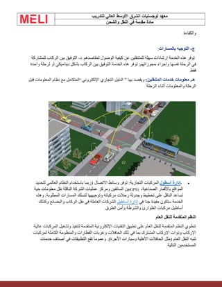 ‫الشرق‬ ‫لوجستيات‬ ‫معهد‬
‫للتدريب‬ ‫العالي‬ ‫األوسط‬
‫والشحن‬ ‫النقل‬ ‫في‬ ‫مقدمة‬ ‫مادة‬
‫والكفاءة‬
.
‫ج‬
-
‫بالمسارات‬ ‫التوجيه‬
:
‫لمقاصدهم‬ ‫الوصول‬ ‫كيفية‬ ‫عن‬ ‫للمتنقلين‬ ‫سهلة‬ ‫إرشادات‬ ‫الخدمة‬ ‫هذه‬ ‫توفر‬
.
‫د‬
-
‫للمشاركة‬ ‫الركاب‬ ‫بين‬ ‫التوفيق‬
‫بشكل‬ ‫الركاب‬ ‫بين‬ ‫التوفيق‬ ‫الخدمة‬ ‫هذه‬ ‫توفر‬ :‫حجوزاتهم‬ ‫وإجراء‬ ‫نفسها‬ ‫الرحلة‬ ‫في‬
‫واحدة‬ ‫لرحلة‬ ‫أو‬ ‫ديناميكي‬
‫فقط‬
.
:‫المتنقلين‬ ‫خدمات‬ ‫معلومات‬ .‫هـ‬
‫اإللكتروني‬ ‫التجاري‬ ‫الدليل‬ " ‫بها‬ ‫ويقصد‬
"
‫قبل‬ ‫المعلومات‬ ‫نظام‬ ‫مع‬ ‫المتكامل‬
‫الرحلة‬ ‫أثناء‬ ‫والمعلومات‬ ‫الرحلة‬
•
-
‫أسطول‬ ‫إدارة‬
‫لتحديد‬ ‫العالمي‬ ‫النظام‬ ‫باستخدام‬ ‫(ربما‬ ‫االتصال‬ ‫وسائط‬ ‫توفر‬ :‫التجارية‬ ‫المركبات‬
،‫الصناعية‬ ‫باألقمار‬ ‫المواقع‬
GPS)
‫حية‬ ‫معلومات‬ ‫نقل‬ ‫الناقلة‬ ‫الشركة‬ ‫عمليات‬ ‫ومركز‬ ‫السائقين‬ ‫بين‬
‫وهذه‬ .‫المطلوبة‬ ‫المسارات‬ ‫لتسلك‬ ‫وتوجيهها‬ ‫مركباته‬ ‫رحالت‬ ‫وجدولة‬ ‫تخطيط‬ ‫على‬ ‫الناقل‬ ‫تساعد‬
‫في‬ ‫جدا‬ ‫مفيدة‬ ‫ستكون‬ ‫الخدمة‬
‫أساطيل‬ ‫إدارة‬
‫وكذلك‬ ‫والبضائع‬ ‫الركاب‬ ‫نقل‬ ‫في‬ ‫العاملة‬ ‫الشركات‬
‫الطرق‬ ‫وأمن‬ ‫والشرطة‬ ‫الطوارئ‬ ‫مركبات‬ ‫أساطيل‬
.
‫العام‬ ‫للنقل‬ ‫المتقدمة‬ ‫النظم‬
‫عالية‬ ‫المركبات‬ ‫وتشغيل‬ ‫لتنفيذ‬ ‫المتقدمة‬ ‫اإللكترونية‬ ‫التقنيات‬ ‫تطبيق‬ ‫على‬ ‫العام‬ ‫للنقل‬ ‫المتقدمة‬ ‫النظم‬ ‫تنطوي‬
‫لمركبات‬ ‫الكاملة‬ ‫والمنظومة‬ ‫القطارات‬ ‫وعربات‬ ‫الحافالت‬ ‫ذلك‬ ‫في‬ ‫بما‬ ‫المشترك‬ ‫اإلركاب‬ ‫وذوات‬ ‫اإلركاب‬
ً‫ا‬‫وعموم‬ .)‫األجرة‬ ‫وسيارات‬ ‫األهلية‬ ‫الحافالت‬ ‫(مثل‬ ‫العام‬ ‫النقل‬ ‫شبه‬
‫خدمات‬ ‫أصناف‬ ‫في‬ ‫التطبيقات‬ ‫تقع‬
‫التالية‬ ‫المستخدمين‬
:
 