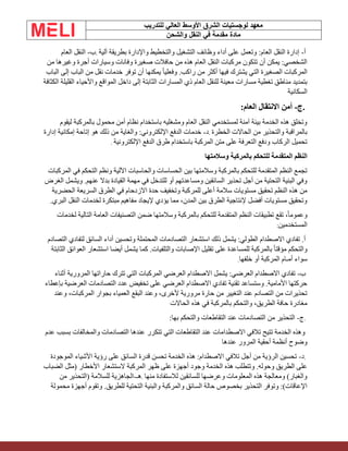‫الشرق‬ ‫لوجستيات‬ ‫معهد‬
‫للتدريب‬ ‫العالي‬ ‫األوسط‬
‫والشحن‬ ‫النقل‬ ‫في‬ ‫مقدمة‬ ‫مادة‬
‫أ‬
-
‫آلية‬ ‫بطريقة‬ ‫واإلدارة‬ ‫والتخطيط‬ ‫التشغيل‬ ‫وظائف‬ ‫أداء‬ ‫على‬ ‫وتعمل‬ :‫العام‬ ‫النقل‬ ‫إدارة‬
.
‫ب‬
-
‫العام‬ ‫النقل‬
‫من‬ ‫وغيرها‬ ‫أجرة‬ ‫وسيارات‬ ‫وفانات‬ ‫صغيرة‬ ‫حافالت‬ ‫من‬ ‫هذه‬ ‫العام‬ ‫النقل‬ ‫مركبات‬ ‫تتكون‬ ‫أن‬ ‫يمكن‬ :‫الشخصي‬
‫الباب‬ ‫إلى‬ ‫الباب‬ ‫من‬ ‫نقل‬ ‫خدمات‬ ‫توفر‬ ‫أن‬ ‫يمكنها‬ ً‫ا‬‫وفعلي‬ .‫راكب‬ ‫من‬ ‫أكثر‬ ‫فيها‬ ‫يشترك‬ ‫التي‬ ‫الصغيرة‬ ‫المركبات‬
‫المس‬ ‫ذي‬ ‫العام‬ ‫للنقل‬ ‫معينة‬ ‫مسارات‬ ‫تغطية‬ ‫مناطق‬ ‫بتمديد‬
‫الكثافة‬ ‫القليلة‬ ‫واألحياء‬ ‫المواقع‬ ‫داخل‬ ‫إلى‬ ‫الثابتة‬ ‫ارات‬
‫السكانية‬
.
‫ج‬
-
:‫العام‬ ‫االنتقال‬ ‫أمن‬
‫ليقوم‬ ‫بالمركبة‬ ‫محمول‬ ‫أمن‬ ‫نظام‬ ‫باستخدام‬ ‫ومشغليه‬ ‫العام‬ ‫النقل‬ ‫لمستخدمي‬ ‫آمنة‬ ‫بيئة‬ ‫الخدمة‬ ‫هذه‬ ‫وتخلق‬
‫الخطرة‬ ‫الحاالت‬ ‫من‬ ‫والتحذير‬ ‫بالمراقبة‬
.
‫د‬
-
‫إدارة‬ ‫إمكانية‬ ‫إتاحة‬ ‫هو‬ ‫ذلك‬ ‫من‬ ‫والغاية‬ :‫اإللكتروني‬ ‫الدفع‬ ‫خدمات‬
‫اإللكترونية‬ ‫الدفع‬ ‫طرق‬ ‫باستخدام‬ ‫المركبة‬ ‫متن‬ ‫على‬ ‫التعرفة‬ ‫ودفع‬ ‫الركاب‬ ‫تحميل‬
.
‫وسالمتها‬ ‫بالمركبة‬ ‫للتحكم‬ ‫المتقدمة‬ ‫النظم‬
‫المركبات‬ ‫في‬ ‫التحكم‬ ‫ونظم‬ ‫اآللية‬ ‫والحاسبات‬ ‫الحساسات‬ ‫بين‬ ‫وسالمتها‬ ‫بالمركبة‬ ‫للتحكم‬ ‫المتقدمة‬ ‫النظم‬ ‫تجمع‬
‫الغرض‬ ‫ويشمل‬ .‫عنهم‬ ‫بدال‬ ‫القيادة‬ ‫مهمة‬ ‫في‬ ‫للتدخل‬ ‫أو‬ ‫ومساعدتهم‬ ‫السائقين‬ ‫تحذير‬ ‫أجل‬ ‫من‬ ‫التحتية‬ ‫البنية‬ ‫وفي‬
‫حدة‬ ‫وتخفيف‬ ‫للمركبة‬ ‫أعلى‬ ‫سالمة‬ ‫مستويات‬ ‫تحقيق‬ ‫النظم‬ ‫هذه‬ ‫من‬
‫الحضرية‬ ‫السريعة‬ ‫الطرق‬ ‫في‬ ‫االزدحام‬
.‫البري‬ ‫النقل‬ ‫لخدمات‬ ‫مبتكرة‬ ‫مفاهيم‬ ‫إليجاد‬ ‫يؤدي‬ ‫مما‬ ،‫المدن‬ ‫بين‬ ‫الطرق‬ ‫إلنتاجية‬ ‫أفضل‬ ‫مستويات‬ ‫وتحقيق‬
‫لخدمات‬ ‫التالية‬ ‫العامة‬ ‫التصنيفات‬ ‫ضمن‬ ‫وسالمتها‬ ‫بالمركبة‬ ‫للتحكم‬ ‫المتقدمة‬ ‫النظم‬ ‫تطبيقات‬ ‫تقع‬ ،ً‫ا‬‫وعموم‬
‫المستخدمين‬
:
‫لتفادي‬ ‫السائق‬ ‫أداء‬ ‫وتحسين‬ ‫المحتملة‬ ‫التصادمات‬ ‫استشعار‬ ‫ذلك‬ ‫يشمل‬ :‫الطولي‬ ‫االصطدام‬ ‫تفادي‬ .‫أ‬
‫التصادم‬
‫الثابتة‬ ‫العوائق‬ ‫استشعار‬ ‫أيضا‬ ‫يشمل‬ ‫كما‬ .‫والتلفيات‬ ‫اإلصابات‬ ‫تقليل‬ ‫على‬ ‫للمساعدة‬ ‫بالمركبة‬ ً‫ا‬‫مؤقت‬ ‫والتحكم‬
‫خلفها‬ ‫أو‬ ‫المركبة‬ ‫أمـام‬ ‫سواء‬
.
‫ب‬
-
‫أثناء‬ ‫المرورية‬ ‫حاراتها‬ ‫تترك‬ ‫التي‬ ‫المركبات‬ ‫العرضي‬ ‫االصطدام‬ ‫يشمل‬ :‫العرضي‬ ‫االصطدام‬ ‫تفادي‬
‫بإعطاء‬ ‫العرضية‬ ‫التصادمات‬ ‫عدد‬ ‫تخفيض‬ ‫على‬ ‫العرضي‬ ‫االصطدام‬ ‫تفادي‬ ‫تقنية‬ ‫وستساعد‬ .‫األمامية‬ ‫حركتها‬
‫بجو‬ ‫العمياء‬ ‫البقع‬ ‫وعند‬ ،‫ألخرى‬ ‫مرورية‬ ‫حارة‬ ‫من‬ ‫التغيير‬ ‫عند‬ ‫التصادم‬ ‫من‬ ‫تحذيرات‬
‫وعند‬ ،‫المركبات‬ ‫ار‬
‫الحاالت‬ ‫هذه‬ ‫في‬ ‫بالمركبة‬ ‫والتحكم‬ ،‫الطريق‬ ‫حافة‬ ‫مغادرة‬
.
‫ج‬
-
:‫بها‬ ‫والتحكم‬ ‫التقاطعات‬ ‫عند‬ ‫التصادمات‬ ‫من‬ ‫التحذير‬
‫عدم‬ ‫بسبب‬ ‫والمخالفات‬ ‫التصادمات‬ ‫عندها‬ ‫تتكرر‬ ‫التي‬ ‫التقاطعات‬ ‫عند‬ ‫االصطدامات‬ ‫تالفي‬ ‫تتيح‬ ‫الخدمة‬ ‫وهذه‬
‫عندها‬ ‫المرور‬ ‫أحقية‬ ‫أنظمة‬ ‫وضوح‬
.
‫د‬
-
‫الموجودة‬ ‫األشياء‬ ‫رؤية‬ ‫على‬ ‫السائق‬ ‫قدرة‬ ‫تحسن‬ ‫الخدمة‬ ‫هذه‬ :‫االصطدام‬ ‫تالفي‬ ‫أجل‬ ‫من‬ ‫الرؤية‬ ‫تحسين‬
‫الضباب‬ ‫(مثل‬ ‫األخطار‬ ‫الستشعار‬ ‫المركبة‬ ‫ظهر‬ ‫على‬ ‫أجهزة‬ ‫وجود‬ ‫الخدمة‬ ‫هذه‬ ‫وتتطلب‬ .‫وحوله‬ ‫الطريق‬ ‫على‬
‫منها‬ ‫لالستفادة‬ ‫للسائقين‬ ‫وعرضها‬ ‫المعلومات‬ ‫هذه‬ ‫ومعالجة‬ )‫والغبار‬
.
‫هـ‬
-
‫من‬ ‫(التحذير‬ ‫للسالمة‬ ‫الجاهزية‬
‫محمولة‬ ‫أجهزة‬ ‫وتقوم‬ .‫للطريق‬ ‫التحتية‬ ‫والبنية‬ ‫والمركبة‬ ‫السائق‬ ‫حالة‬ ‫بخصوص‬ ‫التحذير‬ ‫وتوفر‬ :)‫اإلعاقات‬
 