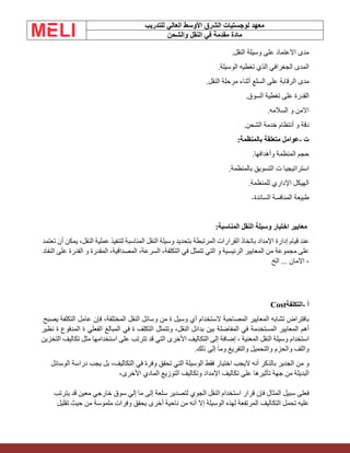 ‫الشرق‬ ‫لوجستيات‬ ‫معهد‬
‫للتدريب‬ ‫العالي‬ ‫األوسط‬
‫والشحن‬ ‫النقل‬ ‫في‬ ‫مقدمة‬ ‫مادة‬
‫مدى‬
‫االعتماد‬
‫على‬
‫وسيلة‬
‫النقل‬
.
‫المدى‬
‫الجغرافي‬
‫الذي‬
‫تغطيه‬
‫الوسيلة‬
.
‫مدى‬
‫الرقابة‬
‫على‬
‫السلع‬
‫أثناء‬
‫مرحلة‬
‫النقل‬
.
‫القدرة‬
‫على‬
‫تغطية‬
‫السوق‬
.
‫االمن‬
‫و‬
‫السالمه‬
.
‫دقة‬
‫و‬
‫أنتظام‬
‫خدمة‬
‫الشحن‬
.
‫ت‬
-
‫عوامل‬
‫متعلقة‬
‫بالمنظمة‬
:
‫حجم‬
‫المنظمة‬
‫وأهدافها‬
.
‫استراتيجيا‬
‫ت‬
‫التسويق‬
‫بالمنظمة‬
.
‫الهيكل‬
‫اإلداري‬
‫للمنظمة‬
.
‫طبيعة‬
‫المنافسة‬
‫السائدة‬
-
‫معايير‬
‫اختيار‬
‫وسيلة‬
‫النقل‬
‫المناسبة‬
:
‫عند‬
‫قيام‬
‫إدارة‬
‫اإلمداد‬
‫باتخاذ‬
‫القرارات‬
‫المرتبطة‬
‫بتحديد‬
‫وسيلة‬
‫النقل‬
‫المناسبة‬
‫لتنفيذ‬
‫عملية‬
،‫النقل‬
‫يمكن‬
‫أن‬
‫تعتمد‬
‫على‬
‫مجموعة‬
‫من‬
‫المعايير‬
‫الرئيسية‬
‫و‬
‫التي‬
‫تتمثل‬
‫في‬
،‫التكلفة‬
،‫السرعة‬
،‫المصداقية‬
‫المقدرة‬
‫و‬
‫القدرة‬
‫على‬
‫النفاد‬
،
‫االمان‬
...
‫الخ‬
‫أ‬
-
‫التكلفة‬
Cost
‫بافتراض‬
‫تشابه‬
‫المعايير‬
‫المصاحبة‬
‫الستخدام‬
‫أي‬
‫وسيل‬
‫ة‬
‫من‬
‫وسائل‬
‫النقل‬
،‫المختلفة‬
‫فإن‬
‫عامل‬
‫التكلفة‬
‫يصبح‬
‫أهم‬
‫المعايير‬
‫المستخدمة‬
‫في‬
‫المفاضلة‬
‫بين‬
‫بدائل‬
،‫النقل‬
‫وتتمثل‬
‫التكلف‬
‫ة‬
‫في‬
‫المبالغ‬
‫الفعلي‬
‫ة‬
‫المدفوع‬
‫ة‬
‫نظير‬
‫استخدام‬
‫وسيلة‬
‫النقل‬
‫المعنية‬
،
‫إضافة‬
‫إلى‬
‫التكاليف‬
‫األخرى‬
‫ال‬
‫تي‬
‫ق‬
‫د‬
‫تتر‬
‫تب‬
‫على‬
‫استخدامها‬
‫مثل‬
‫تكاليف‬
‫التخزين‬
‫واللف‬
‫والحزم‬
‫والتحميل‬
‫والتفريغ‬
‫وما‬
‫إلى‬
‫ذلك‬
.
‫و‬
‫من‬
‫الجدير‬
‫بالذكر‬
‫أنه‬
‫ال‬
‫يجب‬
‫اختيار‬
‫فقط‬
‫الوسيلة‬
‫التي‬
‫تحقق‬
‫وفرة‬
‫في‬
،‫التكاليف‬
‫بل‬
‫يجب‬
‫دراسة‬
‫الوسائل‬
‫البديلة‬
‫من‬
‫جهة‬
‫تأثيرها‬
‫على‬
‫تكاليف‬
‫اإلمداد‬
‫وتكاليف‬
‫التوزيع‬
‫المادي‬
،‫األخرى‬
‫فعلى‬
‫سبيل‬
‫المثال‬
‫فإن‬
‫قرار‬
‫استخدام‬
‫النقل‬
‫الجوي‬
‫لتصدير‬
‫سلعة‬
‫إلى‬
‫ما‬
‫إلي‬
‫سوق‬
‫خارجي‬
‫معين‬
‫قد‬
‫يترتب‬
‫عليه‬
‫تحمل‬
‫التكاليف‬
‫المرتفعة‬
‫لهذه‬
‫الوسيلة‬
‫إال‬
‫أنه‬
‫من‬
‫ناحية‬
‫أخرى‬
‫يحقق‬
‫وفرات‬
‫ملموسة‬
‫من‬
‫حيث‬
‫تقليل‬
 