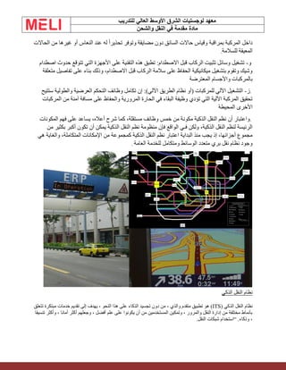 ‫الشرق‬ ‫لوجستيات‬ ‫معهد‬
‫للتدريب‬ ‫العالي‬ ‫األوسط‬
‫والشحن‬ ‫النقل‬ ‫في‬ ‫مقدمة‬ ‫مادة‬
‫الحاالت‬ ‫من‬ ‫غيرها‬ ‫أو‬ ‫النعاس‬ ‫عند‬ ‫له‬ ً‫ا‬‫تحذير‬ ‫وتوفر‬ ‫مضايقة‬ ‫دون‬ ‫السائق‬ ‫حاالت‬ ‫وقياس‬ ‫بمراقبة‬ ‫المركبة‬ ‫داخل‬
‫للسالمة‬ ‫المعيقة‬
.
‫و‬
-
‫اصطدام‬ ‫حدوث‬ ‫تتوقع‬ ‫التي‬ ‫األجهزة‬ ‫على‬ ‫التقنية‬ ‫هذه‬ ‫تطبق‬ :‫االصطدام‬ ‫قبل‬ ‫الركاب‬ ‫تثبيت‬ ‫وسائل‬ ‫تشغيل‬
‫متعلقة‬ ‫تفاصيل‬ ‫على‬ ‫بناء‬ ‫وذلك‬ ،‫االصطدام‬ ‫قبل‬ ‫الركاب‬ ‫سالمة‬ ‫على‬ ‫الحفاظ‬ ‫ميكانيكية‬ ‫بتشغيل‬ ‫وتقوم‬ ‫وشيك‬
‫المعترضة‬ ‫واألجسام‬ ‫بالمركبات‬
.
‫ز‬
-
‫ستتيح‬ ‫والطولية‬ ‫العرضية‬ ‫التحكم‬ ‫وظائف‬ ‫تكامل‬ ‫إن‬ :)‫اآللي‬ ‫الطريق‬ ‫نظام‬ ‫(أو‬ ‫للمركبات‬ ‫اآللي‬ ‫التشغيل‬
‫المركبات‬ ‫من‬ ‫آمنة‬ ‫مسافة‬ ‫على‬ ‫والحفاظ‬ ‫المرورية‬ ‫الحارة‬ ‫في‬ ‫البقاء‬ ‫وظيفة‬ ‫تؤدي‬ ‫التي‬ ‫اآللية‬ ‫المركبة‬ ‫تحقيق‬
‫المحيطة‬ ‫األخرى‬
.
‫المكونات‬ ‫فهم‬ ‫على‬ ‫يساعد‬ ،‫أعاله‬ ‫شرح‬ ‫كما‬ ،‫مستقلة‬ ‫وظائف‬ ‫خمس‬ ‫من‬ ‫مكونة‬ ‫الذكية‬ ‫النقل‬ ‫نظم‬ ‫أن‬ ‫واعتبار‬
‫من‬ ‫بكثير‬ ‫أكبر‬ ‫تكون‬ ‫أن‬ ‫يمكن‬ ‫الذكية‬ ‫النقل‬ ‫نظم‬ ‫منظومة‬ ‫فإن‬ ‫الواقع‬ ‫فـي‬ ‫ولكن‬ ،‫الذكية‬ ‫النقل‬ ‫لنظم‬ ‫الرئيسة‬
‫كمجموعة‬ ‫الذكية‬ ‫النقل‬ ‫نظم‬ ‫اعتبار‬ ‫البداية‬ ‫منذ‬ ‫يجب‬ ‫إذ‬ ،‫أجزائها‬ ‫مجموع‬
‫هي‬ ‫والغاية‬ ،‫المتكاملة‬ ‫اإلمكانات‬ ‫من‬
‫العامة‬ ‫للخدمة‬ ‫ومتكامل‬ ‫الوسائط‬ ‫متعدد‬ ‫بري‬ ‫نقل‬ ‫نظام‬ ‫وجود‬
.
‫الذكي‬ ‫النقل‬ ‫نظام‬
‫الذكي‬ ‫النقل‬ ‫نظام‬
(ITS)
‫تتعلق‬ ‫مبتكرة‬ ‫خدمات‬ ‫تقديم‬ ‫إلى‬ ‫يهدف‬ ، ‫النحو‬ ‫هذا‬ ‫على‬ ‫الذكاء‬ ‫تجسيد‬ ‫دون‬ ‫من‬ ، ‫والذي‬ ‫متقدم‬ ‫تطبيق‬ ‫هو‬
‫تنسيقا‬ ‫وأكثر‬ ، ‫أمانا‬ ‫أكثر‬ ‫وجعلهم‬ ، ‫أفضل‬ ‫علم‬ ‫على‬ ‫يكونوا‬ ‫أن‬ ‫من‬ ‫المستخدمين‬ ‫وتمكين‬ ، ‫والمرور‬ ‫النقل‬ ‫إدارة‬ ‫من‬ ‫مختلفة‬ ‫بأنماط‬
‫النقل‬ ‫شبكات‬ ‫“استخدام‬ .‫وذكاء‬ ،
.
 