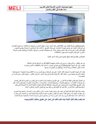 ‫الشرق‬ ‫لوجستيات‬ ‫معهد‬
‫للتدريب‬ ‫العالي‬ ‫األوسط‬
‫والشحن‬ ‫النقل‬ ‫في‬ ‫مقدمة‬ ‫مادة‬
Bluetooth
‫البلوتوث‬ ‫أجهزة‬ ‫عن‬ ‫الكشف‬ ‫يتم‬ .‫والوجهة‬ ‫المصدر‬ ‫تحليل‬ ‫وإجراء‬ ‫السفر‬ ‫وقت‬ ‫لقياس‬ ‫مكلفة‬ ‫وغير‬ ‫دقيقة‬ ‫طريقة‬ ‫هي‬
، ‫البعض‬ ‫ببعضها‬ ‫متصلة‬ ‫المستشعرات‬ ‫هذه‬ ‫كانت‬ ‫إذا‬ .‫الطريق‬ ‫طول‬ ‫على‬ ‫االستشعار‬ ‫أجهزة‬ ‫طريق‬ ‫عن‬ ‫العابرة‬ ‫المركبات‬ ‫في‬
‫عن‬ ‫بيانات‬ ‫وتوفير‬ ‫السفر‬ ‫وقت‬ ‫حساب‬ ‫على‬ ‫قادرة‬ ‫تكون‬ ‫فإنها‬
‫الحركة‬ ‫قياس‬ ‫تقنيات‬ ‫مع‬ ‫بالمقارنة‬ .‫والوجهة‬ ‫المصدر‬ ‫مصفوفات‬
‫االختالفات‬ ‫بعض‬ ‫لديه‬ ‫البلوتوث‬ ‫قياس‬ ‫فإن‬ ، ‫األخرى‬
:
‫الثانية‬ ‫السفر‬ ‫أوقات‬ ‫في‬ ‫لتوفيرها‬ ‫مطلق‬ ‫تأكيد‬ ‫مع‬ ‫دقيقة‬ ‫قياس‬ ‫نقاط‬
.
‫والمؤقتة‬ ‫الدائمة‬ ‫المواقع‬ ‫من‬ ‫لكل‬ ‫التكلفة‬ ‫منخفضة‬ ‫منشآت‬ ‫إلى‬ ‫يؤدي‬ ‫أن‬ ‫يمكن‬ ‫والذي‬ ، ‫تطفلي‬ ‫غير‬ ‫هو‬
.
‫أجهزة‬ ‫عدد‬ ‫على‬ ‫يقتصر‬
Bluetooth
‫محدودة‬ ‫األخرى‬ ‫والتطبيقات‬ ‫العد‬ ‫فإن‬ ‫لذا‬ ، ‫السيارة‬ ‫في‬ ‫بثها‬ ‫يتم‬ ‫التي‬
.
‫بدونها‬ ‫أو‬ ‫المعايرة‬ ‫من‬ ‫القليل‬ ‫مع‬ ‫اإلعداد‬ ‫سريعة‬ ‫األنظمة‬ ‫تكون‬ ‫ما‬ ‫عادة‬
.
‫كمية‬ ‫تصبح‬ ، ‫المحمولة‬ ‫اإللكترونيات‬ ‫بث‬ ‫من‬ ‫المزيد‬ ‫ومع‬ ‫المركبات‬ ‫متن‬ ‫على‬ ‫ا‬ً‫انتشار‬ ‫أكثر‬ ‫أصبحت‬ ‫البلوتوث‬ ‫أجهزة‬ ‫ألن‬ ‫ا‬ً‫نظر‬
‫من‬ ‫المزيد‬ ‫على‬ ‫العثور‬ ‫ويمكن‬ ، ‫التقدير‬ ‫وأغراض‬ ‫السفر‬ ‫وقت‬ ‫إلى‬ ‫بالنسبة‬ ‫وقيمة‬ ‫دقة‬ ‫أكثر‬ ‫الوقت‬ ‫بمرور‬ ‫جمعها‬ ‫يتم‬ ‫التي‬ ‫البيانات‬
‫المعلومات‬
.
‫الصادر‬ ‫التراكمي‬ ‫الصوت‬ ‫من‬ ‫تتكون‬ ‫التي‬ ‫الصوت‬ ‫إشارة‬ ‫باستخدام‬ ‫الطريق‬ ‫على‬ ‫المرور‬ ‫حركة‬ ‫كثافة‬ ‫قياس‬ ‫ًا‬‫ض‬‫أي‬ ‫الممكن‬ ‫من‬
‫على‬ ‫مثبت‬ ‫وميكروفون‬ .‫الجوية‬ ‫والضوضاء‬ ، ‫والضوضاء‬ ، ‫المحرك‬ ‫وضجيج‬ ، ‫المحرك‬ ‫وضجيج‬ ، ‫اإلطارات‬ ‫ضوضاء‬ ‫عن‬
‫المخت‬ ‫الضوضاء‬ ‫على‬ ‫يشتمل‬ ‫الذي‬ ‫الصوت‬ ‫يلتقط‬ ‫الطريق‬ ‫جانب‬
‫يمكن‬ ‫التي‬ ‫الصوتية‬ ‫اإلشارات‬ ‫معالجة‬ ‫وتقنيات‬ ‫للمركبة‬ ‫لفة‬
‫أعاله‬ ‫المذكورة‬ ‫األخرى‬ ‫الطرق‬ ‫مع‬ ‫جيد‬ ‫بشكل‬ ‫تقارن‬ ‫النظام‬ ‫هذا‬ ‫مثل‬ ‫دقة‬ .‫المرور‬ ‫حالة‬ ‫لتقدير‬ ‫استخدامها‬
.
‫اآللي‬ ‫الحاسب‬ ‫تقنيات‬ ‫استخدام‬ ‫على‬ ‫تعتمد‬ ‫التي‬ ‫النظم‬ ‫تلكم‬ ‫الذكية‬ ‫النقل‬ ‫بنظم‬ ‫ويقصد‬
‫الحصول‬ ‫بغية‬ ‫والتحكم‬ ‫واالتصاالت‬ ‫وااللكترونيات‬
‫وأحيانا‬ ،‫النقل‬ ‫مرافق‬ ‫بأداء‬ ‫تتعلق‬ ‫معلومات‬ ‫على‬
‫أن‬ ‫يمكن‬ ‫التي‬ ‫التحديات‬ ‫من‬ ‫العديد‬ ‫مجابهة‬ ‫بغية‬ ‫والبيئية‬ ‫الجوية‬ ‫والظروف‬ ‫الطقس‬ ‫عن‬
‫األفراد‬ ‫تواجه‬
‫واإلنتاجية‬ ‫السالمة‬ ‫مستويات‬ ‫تحسين‬ ‫في‬ ‫يساهم‬ ‫أن‬ ‫شانه‬ ‫من‬ ‫الذي‬ ‫األمر‬ ‫وهو‬ ،‫البري‬ ‫النقل‬ ‫عملية‬ ‫أثناء‬
‫العامة‬ ‫والحركة‬
.
‫التكنولوجيات‬ ‫مختلف‬ ‫تطبيق‬ ‫على‬ ‫تعمل‬ ‫التي‬ ‫النظم‬ ‫تلكم‬ ‫أيضا‬ ‫الذكية‬ ‫النقل‬ ‫بنظم‬ ‫يقصد‬ ‫كما‬
 