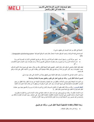 ‫الشرق‬ ‫لوجستيات‬ ‫معهد‬
‫للتدريب‬ ‫العالي‬ ‫األوسط‬
‫والشحن‬ ‫النقل‬ ‫في‬ ‫مقدمة‬ ‫مادة‬
:
‫يلي‬ ‫ما‬ ‫تحقيق‬ ‫إلى‬ ‫التوصل‬ ‫اجل‬ ‫من‬ ‫النقل‬ ‫في‬ ‫الحديثة‬
2
‫الجغرافية‬ ‫المواقع‬ ‫تحديد‬ ‫نظام‬ ‫استعمال‬ ‫خاصة‬ ،‫المواقع‬ ‫وتحديد‬ ‫المركبات‬ ‫قيادة‬ ‫في‬ ‫المساعدة‬
. ) Geographic positioning system
GPS
•
‫في‬ ‫التحكم‬ ‫طريق‬ ‫عن‬ ‫وذلك‬ ‫المرورية‬ ‫الحركة‬ ‫تدفقات‬ ‫انسياب‬ ‫وتسهيل‬ ‫المرور‬ ‫حركة‬ ‫تسيير‬
‫المرورية‬ ‫الضوئية‬ ‫اإلشارات‬
.
•
‫السالمة‬ ‫إدارة‬
‫معلومات‬ ‫إرسال‬ ‫مثال‬ ) ‫الطريق‬ ‫لمستعملي‬ ‫معلومات‬ ‫إرسال‬ ‫طريق‬ ‫عن‬ ‫المرورية‬
‫كالضباب‬ ‫الجوية‬ ‫األحوال‬ ‫حول‬
‫الخ‬ ...
‫من‬ ‫وذلك‬ ‫للنقل‬ ‫التحتية‬ ‫للبينة‬ ‫الطبيعي‬ ‫التطور‬ ‫تمثل‬ ‫ذكره‬ ‫السالف‬ ‫وبالمعنى‬ ‫الذكية‬ ‫النقل‬ ‫فنظم‬
‫لتواكب‬ ‫األخيرة‬ ‫هاته‬ ‫تحديث‬ ‫على‬ ‫عملها‬ ‫خالل‬
‫يساهم‬ ‫أن‬ ‫شانه‬ ‫من‬ ‫الذي‬ ‫األمر‬ ‫وهو‬ ،‫المعلومات‬ ‫عصر‬
‫مرافق‬ ‫إنشاء‬ ‫على‬ ‫الكلي‬ ‫االعتماد‬ ‫دون‬ ‫أعلى‬ ‫وبكفاءة‬ ‫أكبر‬ ‫استيعابية‬ ‫طاقة‬ ‫توفير‬ ‫في‬
‫جديدة‬ ‫نقل‬
.
‫األهداف‬ ‫من‬ ‫جملة‬ ‫لتحقيق‬ ‫تسعى‬ ‫الذكية‬ ‫النقل‬ ‫نظم‬ ‫أن‬ ‫هو‬ ‫المقام‬ ‫هذا‬ ‫في‬ ‫إليه‬ ‫اإلشارة‬ ‫تجدر‬ ‫وما‬
‫يلي‬ ‫ما‬ ‫منها‬ ‫نذكر‬ ‫التي‬
:
: ‫البري‬ ‫للنقل‬ ‫السالمة‬ ‫تحسين‬
‫ومتناسقة‬ ‫متكاملة‬ ‫مجموعة‬ ‫وتطبيق‬ ‫تطوير‬ ‫على‬ ‫العمل‬ ‫طريق‬ ‫عن‬ ‫وذلك‬
‫حوادث‬ ‫عن‬ ‫الناجمة‬ ‫واإلصابات‬ ‫الوفيات‬ ‫عدد‬ ‫من‬ ‫والتقليل‬ ،‫السالمة‬ ‫مستوى‬ ‫لرفع‬ ‫الهادفة‬ ‫اإلجراءات‬ ‫من‬
‫حجم‬ ‫من‬ ‫التقليل‬ ‫وكذا‬ ،‫النقل‬
‫األمر‬ ‫وهو‬ ،‫الحوادث‬ ‫تسببها‬ ‫التي‬ ‫واالجتماعية‬ ‫االقتصادية‬ ‫الخسائر‬
‫التالية‬ ‫اإلجراءات‬ ‫اتخاذ‬ ‫خالل‬ ‫من‬ ‫إال‬ ‫يتحقق‬ ‫أن‬ ‫له‬ ‫يمكن‬ ‫ال‬ ‫الذي‬
:
: ‫المروري‬ ‫التحكم‬
‫بإشارات‬ ‫المزودة‬ ‫والشوارع‬ ‫السريعة‬ ‫الطرق‬ ‫أداء‬ ‫بتقييم‬ ‫القيام‬ ‫خالل‬ ‫من‬ ‫وذلك‬
‫عمليات‬ ‫وبين‬ ‫بينها‬ ‫والتنسيق‬ ‫مرورية‬
. ‫النقل‬ ‫نظام‬ ‫ضمن‬ ‫السعة‬ ‫مع‬ ‫الطلب‬ ‫لموازنة‬ ‫العام‬ ‫النقل‬
1
‫األحداث‬ ‫حاالت‬ ‫في‬ ‫عالية‬ ‫كفاءة‬ ‫ذات‬ ‫تدخل‬ ‫إجراءات‬ ‫توفير‬ ‫طريق‬ ‫عن‬ ‫وذلك‬ : ‫الطارئة‬ ‫األحداث‬ ‫إدارة‬
‫والظروف‬ ‫الطارئة‬ ‫المرورية‬
‫المتقدمة‬ ‫فالتقنيات‬ ،‫الخاصة‬ ‫المناسبات‬ ‫وفي‬ ،‫الطرق‬ ‫وأعمال‬ ،‫السيئة‬ ‫الجوية‬
‫من‬ ‫والتأكد‬ ‫الطارئة‬ ‫الحوادث‬ ‫وجود‬ ‫استشعار‬ ‫على‬ ‫تركز‬ ‫للنقل‬
‫زمن‬ ‫تحسين‬ ‫اجل‬ ‫من‬ ‫وقوعها‬
‫والمعدات‬ ‫األفراد‬ ‫حيث‬ ‫من‬ ‫لها‬ ‫المالئمة‬ ‫الفرق‬ ‫وإرسال‬ ‫لها‬ ‫االستجابة‬
.
‫طريق‬ ‫عن‬ ‫وذلك‬ : ‫البري‬ ‫النقل‬ ‫لشبكة‬ ‫التشغيلية‬ ‫والكفاءة‬ ‫الطاقة‬ ‫زيادة‬
:
•
‫التوقفات‬ ‫وتقليل‬ ‫السرعات‬ ‫زيادة‬
.
 