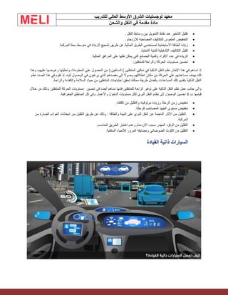 ‫الشرق‬ ‫لوجستيات‬ ‫معهد‬
‫للتدريب‬ ‫العالي‬ ‫األوسط‬
‫والشحن‬ ‫النقل‬ ‫في‬ ‫مقدمة‬ ‫مادة‬
•
‫النقل‬ ‫وسائط‬ ‫بين‬ ‫التحويل‬ ‫نقاط‬ ‫عند‬ ‫التأخير‬ ‫تقليل‬
.
•
‫لالزدحام‬ ‫المصاحبة‬ ‫للتكاليف‬ ‫الملموس‬ ‫التخفيض‬
.
•
‫سعة‬ ‫متوسط‬ ‫في‬ ‫الزيادة‬ ‫تشجيع‬ ‫طريق‬ ‫عن‬ ‫الحالية‬ ‫الطرق‬ ‫لمستخدمي‬ ‫االستيعابية‬ ‫الطاقة‬ ‫زيادة‬
‫المركبة‬
.
•
‫التحتية‬ ‫للبنية‬ ‫التشغيلية‬ ‫التكاليف‬ ‫تقليل‬
.
•
‫الحالية‬ ‫المرافق‬ ‫على‬ ‫نقلها‬ ‫يمكن‬ ‫التي‬ ‫البضائع‬ ‫وكمية‬ ‫األفراد‬ ‫عدد‬ ‫في‬ ‫الزيادة‬
.
•
‫للمتنقلين‬ ‫والراحة‬ ‫الحركة‬ ‫مستويات‬ ‫تحسين‬
:
‫هذا‬ ‫في‬ ‫تساهم‬ ‫إذ‬
‫الحصول‬ ‫من‬ ( ‫السائقين‬ ) ‫المتنقلين‬ ‫تمكين‬ ‫في‬ ‫الذكية‬ ‫النقل‬ ‫نظم‬ ‫اإلطار‬
‫وهذا‬ ،‫عليهم‬ ‫وعرضها‬ ‫وتحليلها‬ ‫المعلومات‬ ‫على‬
‫مكان‬ ‫من‬ ‫الحركة‬ ‫على‬ ‫مساعدتهم‬ ‫بهدف‬ ‫كله‬
‫نظم‬ ‫الصدد‬ ‫هذا‬ ‫في‬ ‫تقوم‬ ‫إذ‬ ،‫إليه‬ ‫الوصول‬ ‫في‬ ‫يرغبون‬ ‫الذي‬ ‫مقصدهم‬ ‫إلى‬ ‫وصوال‬ ‫انطالقهم‬
‫النقل‬
‫السالمة‬ ‫حيث‬ ‫من‬ ‫المتنقلين‬ ‫احتياجات‬ ‫تحقق‬ ‫ممكنة‬ ‫طريقة‬ ‫بأفضل‬ ‫المساعدات‬ ‫تلك‬ ‫بتقديم‬ ‫الذكية‬
‫والراحة‬ ‫والكفاءة‬
.
‫تحسين‬ ‫في‬ ‫أيضا‬ ‫تساهم‬ ‫فإنها‬ ‫للمتنقلين‬ ‫الراحة‬ ‫توفير‬ ‫على‬ ‫الذكية‬ ‫النقل‬ ‫نظم‬ ‫عمل‬ ‫جانب‬ ‫والى‬
:
‫خالل‬ ‫من‬ ‫وذلك‬ ‫للمتنقلين‬ ‫الحركة‬ ‫مستويات‬
‫ب‬ ‫قيامها‬
3
‫المناطق‬ ‫كل‬ ‫وفي‬ ‫واألعمار‬ ‫الدخول‬ ‫مستويات‬ ‫لكل‬ ‫البري‬ ‫النقل‬ ‫نظام‬ ‫إلى‬ ‫الوصول‬ ‫تحسين‬
‫الجغرافية‬
.
•
‫تكلفته‬ ‫من‬ ‫والتقليل‬ ‫موثوقيته‬ ‫وزيادة‬ ‫الرحلة‬ ‫زمن‬ ‫تخفيض‬
.
•
‫للرحلة‬ ‫المصاحب‬ ‫الجهد‬ ‫مستوى‬ ‫تخفيض‬
.
•
.
‫من‬ ‫الضارة‬ ‫العوادم‬ ‫انبعاثات‬ ‫من‬ ‫التقليل‬ ‫طريق‬ ‫عن‬ ‫وذلك‬ : ‫والطاقة‬ ‫البيئة‬ ‫على‬ ‫البري‬ ‫النقل‬ ‫عن‬ ‫الناجمة‬ ‫اآلثار‬ ‫من‬ ‫التقليل‬
‫المركبة‬
.
•
‫المناسب‬ ‫الطريق‬ ‫اختيار‬ ‫وعدم‬ ‫االزدحام‬ ‫بسبب‬ ‫المهدر‬ ‫الوقود‬ ‫من‬ ‫التقليل‬
.
•
‫السكنية‬ ‫لألحياء‬ ‫المرور‬ ‫ومضايقة‬ ‫الضوضائي‬ ‫التلوث‬ ‫من‬ ‫التقليل‬
.
‫القيادة‬ ‫ذاتية‬ ‫السيارات‬
 