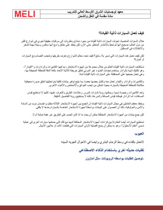 ‫الشرق‬ ‫لوجستيات‬ ‫معهد‬
‫للتدريب‬ ‫العالي‬ ‫األوسط‬
‫والشحن‬ ‫النقل‬ ‫في‬ ‫مقدمة‬ ‫مادة‬
‫القيادة؟‬ ‫ذاتية‬ ‫السيارات‬ ‫تعمل‬ ‫كيف‬
‫مجرد‬ ‫من‬ ‫القيادة‬ ‫ذاتية‬ ‫السيارات‬ ‫تحولت‬ ،‫الماضية‬ ‫السنوات‬ ‫خالل‬
‫كثير‬ ‫شوارع‬ ‫في‬ ‫تجري‬ ‫حقيقية‬ ‫مركبات‬ ‫إلى‬ ‫ونظريات‬ ‫نماذج‬
‫للسفر‬ ‫مهمة‬ ‫وسيلة‬ ‫ستكون‬ ‫أنها‬ ‫واسع‬ ‫نطاق‬ ‫على‬ ‫يعتقد‬ ‫لكن‬ ،‫اآلن‬ ‫حتى‬ ‫المنتظر‬ ‫باالنتشار‬ ‫تحظ‬ ‫لم‬ ‫أنها‬ ‫صحيح‬ ،‫العالم‬ ‫دول‬ ‫من‬
‫المستقبل‬ ‫في‬ ‫واالنتقاالت‬
.
‫السيارات‬ ‫مع‬ ‫التصادم‬ ‫وتتجنب‬ ‫طريقها‬ ‫وتعرف‬ ‫الشوارع‬ ‫معالم‬ ‫تحدد‬ ‫كيف‬ ‫سائق؟‬ ‫بال‬ ‫تسير‬ ‫التي‬ ‫السيارات‬ ‫هذه‬ ‫تعمل‬ ‫كيف‬ ‫لكن‬
‫المارة؟‬ ‫أو‬
،"‫و"الليدار‬ ‫والرادارات‬ ‫الكاميرات‬ ‫فيها‬ ‫بما‬ ،‫االستشعار‬ ‫أجهزة‬ ‫من‬ ‫مجموعة‬ ‫خالل‬ ‫من‬ ‫العالم‬ ‫القيادة‬ ‫ذاتية‬ ‫السيارات‬ ‫تستكشف‬
،‫بها‬ ‫المحيطة‬ ‫للمنطقة‬ ‫الدقة‬ ‫بالغة‬ ‫األبعاد‬ ‫ثالثية‬ ‫خريطة‬ ‫لخلق‬ ‫المرئي‬ ‫غير‬ ‫الضوء‬ ‫نبضات‬ ‫يستخدم‬ ‫بالرادار‬ ‫شبيه‬ ‫تكتيك‬ ‫وهو‬
‫المحافظة‬ ‫على‬ ‫جميعها‬ ‫تعمل‬ ‫وهي‬
‫آمنة‬ ‫القيادة‬ ‫ذاتية‬ ‫السيارات‬ ‫على‬
.
‫محيطية‬ ‫صورة‬ ‫لخلق‬ ‫تحليلها‬ ‫يتم‬ ‫كافية‬ ‫بيانات‬ ‫توفير‬ ‫يتيح‬ ‫بما‬ ،‫بعضا‬ ‫بعضها‬ ‫وتكمل‬ ‫معا‬ ‫تعمل‬ ‫والليدار‬ ‫والرادار‬ ‫والكاميرات‬
‫األخرى‬ ‫واألشياء‬ ‫واألشخاص‬ ‫العوائق‬ ‫تجنب‬ ‫من‬ ‫تتمكن‬ ‫بحيث‬ ،‫بالسيارة‬ ‫المحيطة‬ ‫للمنطقة‬ ‫متكاملة‬
.
‫قياس‬ ‫تستطيع‬ ‫ال‬ ‫لكنها‬ ،‫عليها‬ ‫والتعرف‬ ‫الطرق‬ ‫وعالمات‬ ‫المرور‬ ‫إشارات‬ ‫رؤية‬ ‫ويمكنها‬ ،‫نسبيا‬ ‫رخيصة‬ ‫الكاميرات‬ ‫وتعد‬
‫الدقيقة‬ ‫التفاصيل‬ ‫رؤية‬ ‫يستطيع‬ ‫ال‬ ‫لكنه‬ ،‫والسرعة‬ ‫المسافة‬ ‫قياس‬ ‫فيمكنه‬ ‫الرادار‬ ‫أما‬ ،‫المسافات‬
.
‫مجال‬ ‫في‬ ‫العاملين‬ ‫معظم‬ ‫ويعتقد‬
‫السامة‬ ‫من‬ ‫مزيد‬ ‫لضمان‬ ‫مطلوب‬ ‫الثالثة‬ ‫االستشعار‬ ‫أجهزة‬ ‫بين‬ ‫الجمع‬ ‫أن‬ ‫القيادة‬ ‫ذاتية‬ ‫السيارات‬
‫يكفي‬ ‫ال‬ ‫وحدها‬ ‫بالسيارة‬ ‫الخاصة‬ ‫االستشعار‬ ‫أجهزة‬ ‫بواسطة‬ ‫البيانات‬ ‫على‬ ‫الحصول‬ ‫أن‬ ‫ذلك‬ ،‫والموثوقية‬ ‫واألمن‬
.
‫ال‬ ‫أم‬ ‫صلبة‬ ‫عقبة‬ ‫عن‬ ‫الطريق‬ ‫على‬ ‫الجسم‬ ‫كان‬ ‫إذا‬ ‫ما‬ ‫يحدد‬ ‫أن‬ ‫يمكن‬ ‫المختلفة‬ ‫االستشعار‬ ‫أجهزة‬ ‫من‬ ‫بيانات‬ ‫جمع‬ ‫لكن‬
.
‫عملية‬ ‫في‬ ‫أخرى‬ ‫سيارات‬ ‫جمعتها‬ ‫التي‬ ‫تلك‬ ‫مع‬ ‫لديها‬ ‫المختلفة‬ ‫االستشعار‬ ‫أجهزة‬ ‫قراءات‬ ‫بين‬ ‫المقارنة‬ ‫أيضا‬ ‫السيارات‬ ‫تستطيع‬
‫األميال‬ ‫ماليين‬ ‫أو‬ ‫آالف‬ ‫قطعت‬ ‫التي‬ ‫السيارات‬ ‫ألولى‬ ‫أفضلية‬ ‫يمنح‬ ‫أن‬ ‫يمكن‬ ‫ما‬ ‫وهو‬ ،"‫األسطول‬ ‫"تعلم‬ ‫تسمى‬
.
‫العيوب‬
‫السيئه‬ ‫الجويه‬ ‫االحوال‬ ‫في‬ ‫وايضا‬ ‫البشري‬ ‫الزحام‬ ‫وسط‬ ‫في‬ ‫بكفاءه‬ ‫التعمل‬
‫االصطناعي‬ ‫الذكاء‬ ‫باستخدام‬ ‫اخري‬ ‫حديثه‬ ‫تقنيات‬
-
‫الروبوتات‬ ‫بواسطه‬ ‫الطلبات‬ ‫توصيل‬
-
‫أمازون‬ ‫مثل‬
 