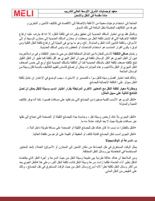 ‫الشرق‬ ‫لوجستيات‬ ‫معهد‬
‫للتدريب‬ ‫العالي‬ ‫األوسط‬
‫والشحن‬ ‫النقل‬ ‫في‬ ‫مقدمة‬ ‫مادة‬
‫الحاجة‬
‫إلى‬
‫استخدام‬
‫نوعيات‬
‫معينة‬
‫من‬
‫األغلفة‬
‫باإلضافة‬
‫إلى‬
‫االقتصاد‬
‫في‬
‫تكاليف‬
‫التأمين‬
‫و‬
‫التخزين‬
‫و‬
‫غيرها‬
‫من‬
‫التكاليف‬
‫المتصلة‬
‫بنقل‬
‫السلعة‬
‫إلى‬
‫ذلك‬
‫السوق‬
.
‫وبالمثل‬
‫فقد‬
‫يؤدي‬
‫اختيار‬
‫السكك‬
‫الحديدية‬
‫إلى‬
‫تحقيق‬
‫وفورات‬
‫في‬
‫تكلفة‬
،‫النقل‬
‫إال‬
‫انه‬
‫قد‬
‫يترتب‬
‫عليه‬
‫ارتفاع‬
‫التكلفة‬
‫اإلضافية‬
‫التي‬
‫قد‬
‫تشمل‬
‫تكلفة‬
‫النقل‬
‫من‬
‫محطات‬
‫آو‬
‫مخازن‬
‫السكك‬
‫الحديدية‬
‫إلى‬
‫مخازن‬
‫الوسيط‬
‫أو‬
‫إلى‬
،‫األسواق‬
‫وتكلفة‬
‫التأمين‬
‫أثناء‬
‫النقل‬
‫والمناولة‬
...
،‫الخ‬
‫وهو‬
‫ما‬
‫يؤدي‬
‫في‬
‫النهاية‬
‫إلى‬
‫ارتفاع‬
‫تكلفة‬
‫النقل‬
‫الكلية‬
‫ومن‬
‫ثم‬
‫ق‬
‫د‬
‫يكون‬
‫القرار‬
‫المناسب‬
‫هو‬
‫استخدام‬
‫الشاحنات‬
‫أو‬
‫المقطورات‬
‫وليس‬
‫السكك‬
‫الحديدية‬
.
‫و‬
‫يشمل‬
‫صافي‬
‫التكلفة‬
‫األساس‬
‫للمقارنة‬
‫بين‬
‫البدائل‬
‫المختلفة‬
‫للنقل‬
‫من‬
‫حي‬
‫ث‬
‫معيار‬
،‫التكلفة‬
‫و‬
‫في‬
‫دراسات‬
‫أجريت‬
‫تبين‬
‫أن‬
‫النقل‬
‫الجوي‬
‫هو‬
‫أكثر‬
‫الوسائل‬
‫تكلفة‬
‫في‬
‫حين‬
‫أن‬
‫النقل‬
‫النهري‬
‫هو‬
‫أقل‬
‫تكلفة‬
‫كما‬
‫ظهر‬
‫أن‬
‫النقل‬
‫الثقيل‬
‫تبلغ‬
‫تكلفته‬
‫ضعف‬
‫تكلفة‬
‫النقل‬
‫بالسكك‬
‫الحديدية‬
‫كما‬
‫أن‬
‫التكلفة‬
‫بالسكك‬
‫الحديدية‬
‫تبلغ‬
‫أربع‬
‫إلى‬
‫خمس‬
‫أضعاف‬
‫النقل‬
‫النهري‬
‫أو‬
‫النقل‬
‫باألنابيب‬
‫و‬
‫هذه‬
‫المؤشرات‬
‫يم‬
‫كن‬
‫أن‬
‫تصلح‬
‫كأساس‬
‫لتقييم‬
‫التكاليف‬
‫بالنسبة‬
‫لكل‬
‫وسيلة‬
‫من‬
‫الوسائل‬
‫المتاحة‬
‫ولذلك‬
‫فعند‬
‫اختيار‬
‫أفضل‬
‫وسيله‬
‫للنقل‬
‫سوا‬
‫ء‬
‫للتصدير‬
‫او‬
‫االستيراد‬
،
‫يجب‬
‫الوضع‬
‫في‬
‫اإلعتبار‬
‫ان‬
‫عامل‬
‫تكلفة‬
‫النقل‬
‫س‬
‫يؤثر‬
‫على‬
‫ا‬
‫لتكلفة‬
‫اإلجمالية‬
‫للبضائع‬
.
‫وبمقارنة‬
‫معيار‬
‫تكلفة‬
‫النقل‬
‫مع‬
‫المعايير‬
‫األخري‬
‫المرتبطة‬
‫بقرار‬
‫أختيار‬
‫انسب‬
‫وسيلة‬
‫للنقل‬
‫يمكن‬
‫أن‬
‫نصل‬
‫للنتائج‬
‫التالية‬
‫علي‬
‫سبيل‬
‫المثال‬
:
•
‫النقل‬
‫البرى‬
‫هو‬
‫األنسب‬
‫لكمية‬
‫صغيرة‬
‫من‬
‫البضائع‬
‫التي‬
‫يتم‬
‫نقلها‬
‫على‬
‫مسافات‬
‫قصيرة‬
.
‫كما‬
‫أنه‬
‫يوفر‬
‫تكاليف‬
‫التعبئة‬
‫والمناولة‬
•
‫النقل‬
‫البحرى‬
‫بال‬
‫شك‬
‫أرخص‬
‫وسيلة‬
‫نقل‬
،
‫ومناسبة‬
‫جدا‬
‫ا‬
‫للبضائع‬
‫الثقيلة‬
‫أو‬
‫الضخمة‬
‫التي‬
‫تحتاج‬
‫إلى‬
‫نقلها‬
‫عبر‬
‫مسافات‬
‫طويلة‬
‫حيث‬
‫ال‬
‫يعد‬
‫الوقت‬
‫عامال‬
‫مه‬
‫ما‬
.
•
‫النقل‬
‫بالقطارا‬
‫ت‬
‫نسب‬
‫إذا‬
‫كان‬
‫هناك‬
‫نقل‬
‫للبضائع‬
‫الثقيلة‬
‫أو‬
‫الضخمة‬
‫على‬
‫مسافة‬
‫طويلة‬
‫داخل‬
‫البال‬
‫د‬
.
•
‫النقل‬
‫الجوى‬
‫أنسب‬
‫لنقل‬
‫البضائع‬
‫القابلة‬
‫للتلف‬
‫أو‬
‫الخفيفة‬
‫أو‬
‫القيمة‬
‫على‬
‫الرغم‬
‫من‬
‫تكلفتة‬
‫العالية‬
.
‫ب‬
-
‫السرعة‬
‫أو‬
‫الوقت‬
Time
‫يمثل‬
‫الوقت‬
‫المستغرق‬
‫في‬
‫نقل‬
‫البضاعة‬
‫من‬
‫مكان‬
‫الشحن‬
‫إلى‬
‫المخازن‬
‫أو‬
‫األسواق‬
)
‫العمالء‬
(
‫أحد‬
‫المعايير‬
‫المستخدمة‬
‫في‬
‫المفاضلة‬
‫بين‬
‫وسائل‬
‫النقل‬
‫المختلفة‬
.
‫ومن‬
‫المالحظ‬
‫أن‬
‫هناك‬
‫عالقة‬
‫طردية‬
‫بين‬
‫طبيعة‬
‫وسيلة‬
‫النقل‬
‫من‬
‫حيث‬
‫السرعة‬
‫و‬
‫أجرة‬
‫النقل‬
‫الذي‬
‫يتقاضاه‬
‫الناقل‬
‫نظير‬
‫أداء‬
،‫الخدمة‬
‫فكلما‬
‫زادت‬
‫سرعة‬
‫وسيلة‬
‫النقل‬
‫كانت‬
‫تكلفة‬
‫النقل‬
،‫أكبر‬
‫وعلي‬
‫هذا‬
‫فالنقل‬
‫الجوي‬
‫يعد‬
‫من‬
‫أكثر‬
‫وسائل‬
‫النقل‬
‫تكلفة‬
‫نظرا‬
‫ألنه‬
‫أسرع‬
‫وسائل‬
‫النقل‬
‫من‬
‫حيث‬
‫الوقت‬
‫المستغرق‬
‫في‬
‫نقل‬
‫البضائع‬
،
‫وذلك‬
‫على‬
‫النقيض‬
‫من‬
‫النقل‬
‫المائي‬
.
 