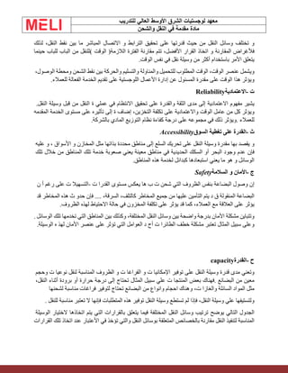 ‫الشرق‬ ‫لوجستيات‬ ‫معهد‬
‫للتدريب‬ ‫العالي‬ ‫األوسط‬
‫والشحن‬ ‫النقل‬ ‫في‬ ‫مقدمة‬ ‫مادة‬
‫و‬
‫تختلف‬
‫وسائل‬
‫النقل‬
‫من‬
‫حيث‬
‫قدرتها‬
‫على‬
‫تحقيق‬
‫الترابط‬
‫و‬
‫االتصال‬
‫المباشر‬
‫ما‬
‫بين‬
‫نقط‬
،‫النقل‬
‫لذلك‬
‫فألغراض‬
‫المقارنة‬
‫و‬
‫اتخاذ‬
‫القرار‬
،‫األفضل‬
‫تتم‬
‫مقارنة‬
‫الفترة‬
‫الالزمة‬
)
‫الوقت‬
(
‫للنقل‬
‫من‬
‫الباب‬
‫للباب‬
‫حينما‬
‫يتعلق‬
‫األمر‬
‫باستخدام‬
‫أكثر‬
‫من‬
‫وسيلة‬
‫نقل‬
‫في‬
‫نفس‬
‫الو‬
‫قت‬
.
‫ويشمل‬
‫عنصر‬
‫الو‬
‫قت‬
،
‫الوقت‬
‫المطلوب‬
‫للتحميل‬
‫والمناولة‬
‫والتسليم‬
‫والحركة‬
‫بين‬
‫نقط‬
‫الشحن‬
‫ومحطة‬
،‫الوصول‬
‫ويؤثر‬
‫هذا‬
‫الوقت‬
‫على‬
‫مقدرة‬
‫المسئول‬
‫عن‬
‫إدارة‬
‫األعمال‬
‫اللوجستية‬
‫على‬
‫تقديم‬
‫الخدمة‬
‫الفعالة‬
‫للعمالء‬
.
‫ت‬
-
‫االعتمادية‬
Reliability
‫يشير‬
‫مفهوم‬
‫االعتمادية‬
‫إلى‬
‫مدى‬
‫الثقة‬
‫والقدرة‬
‫على‬
‫تحقيق‬
‫االنتظام‬
‫في‬
‫عملي‬
‫ة‬
‫النقل‬
‫من‬
‫قبل‬
‫وسيلة‬
‫النقل‬
.
‫ويؤثر‬
‫كل‬
‫من‬
‫عامل‬
‫الوقت‬
‫واالعتمادية‬
‫على‬
‫تكلفة‬
،‫التخزين‬
‫إضاف‬
‫ة‬
‫إلى‬
‫تأثيره‬
‫على‬
‫مستوى‬
‫الخدمة‬
‫المقد‬
‫مه‬
‫للعمالء‬
.
‫ويؤثر‬
‫ذلك‬
‫في‬
‫مجموعه‬
‫على‬
‫درجة‬
‫كفاءة‬
‫نظام‬
‫التوزيع‬
‫المادي‬
‫بالشركة‬
.
‫ث‬
-
‫القدرة‬
‫على‬
‫تغطية‬
‫السوق‬
Accessibility
‫و‬
‫يقصد‬
‫بها‬
‫مقدرة‬
‫وسيلة‬
‫النقل‬
‫على‬
‫تحريك‬
‫السلع‬
‫إلى‬
‫مناطق‬
‫محددة‬
‫بذاتها‬
‫مثل‬
‫المخازن‬
‫و‬
‫األسواق‬
،
‫و‬
‫عليه‬
‫فإن‬
‫عدم‬
‫وجود‬
‫البحر‬
‫أو‬
‫السكك‬
‫الحديدية‬
‫في‬
‫مناطق‬
‫معينة‬
‫يعني‬
‫صعوبة‬
‫خدمة‬
‫تلك‬
‫المناطق‬
‫من‬
‫خالل‬
‫تلك‬
‫الوسائل‬
‫و‬
‫هو‬
‫ما‬
‫يعني‬
‫استبعادها‬
‫كبدائل‬
‫لخدمة‬
‫هذه‬
‫المناطق‬
.
‫ج‬
-
‫األمان‬
‫و‬
‫السالمة‬
Safety
‫إن‬
‫وصول‬
‫البضاعة‬
‫بنفس‬
‫الظروف‬
‫التي‬
‫شحن‬
‫ت‬
‫ب‬
‫ها‬
‫يعكس‬
‫مستوى‬
‫القدرا‬
‫ت‬
-
‫التسهيال‬
‫ت‬
‫على‬
‫رغم‬
‫أ‬
‫ن‬
‫البضاعة‬
‫المنقولة‬
‫ق‬
‫د‬
‫يتم‬
‫التأمين‬
‫عليها‬
‫من‬
‫جميع‬
‫المخاطر‬
،‫كالتلف‬
،‫السرقة‬
....
‫فإن‬
‫حدو‬
‫ث‬
‫هذه‬
‫المخاطر‬
‫قد‬
‫يؤثر‬
‫على‬
‫العالقة‬
‫مع‬
،‫العمالء‬
‫كما‬
‫قد‬
‫يؤثر‬
‫على‬
‫تكلفة‬
‫المخزون‬
‫في‬
‫حالة‬
‫االحتياط‬
‫لهذه‬
‫الظروف‬
.
‫وتتباين‬
‫مشكلة‬
‫األمان‬
‫بدرجة‬
‫واضحة‬
‫بين‬
‫وسائل‬
‫النقل‬
،‫المختلفة‬
‫وكذلك‬
‫بين‬
‫المناطق‬
‫التي‬
‫تخدمها‬
‫تلك‬
‫الوسائل‬
.
‫وعلى‬
‫سبيل‬
‫المثال‬
‫تعتبر‬
‫مشكلة‬
‫خطف‬
‫الطائرا‬
‫ت‬
‫أح‬
‫د‬
‫العوامل‬
‫التي‬
‫تؤثر‬
‫على‬
‫عنصر‬
‫األمان‬
‫لهذ‬
‫ه‬
‫الوسيلة‬
.
‫ح‬
-
‫القدرة‬
capacity
‫وتعني‬
‫مدى‬
‫قدرة‬
‫وسيلة‬
‫النقل‬
‫على‬
‫توفير‬
‫اإلمكانيا‬
‫ت‬
‫و‬
‫الفراغا‬
‫ت‬
‫و‬
‫الظروف‬
‫المناسبة‬
‫لنقل‬
‫نوعيا‬
‫ت‬
‫وحجم‬
‫معين‬
‫من‬
‫البضائع‬
.
‫فهناك‬
‫بعض‬
‫المنتجا‬
‫ت‬
‫علي‬
‫سبيل‬
‫المثال‬
‫تحتاج‬
‫إلى‬
‫درجة‬
‫حرارة‬
‫أو‬
‫برودة‬
‫أثناء‬
،‫النقل‬
‫مثل‬
‫المواد‬
‫السائلة‬
‫والغازا‬
،‫ت‬
‫وهناك‬
‫احجام‬
‫وانواع‬
‫من‬
‫البضائع‬
‫تحتاج‬
‫لتوفير‬
‫فراغات‬
‫مناسبة‬
‫لشحنها‬
‫ولتستيفها‬
‫علي‬
‫وسيلة‬
،‫النقل‬
‫فإذا‬
‫لم‬
‫تستطع‬
‫وسيلة‬
‫النقل‬
‫توفير‬
‫هذه‬
‫المتطلبات‬
‫فإنها‬
‫ال‬
‫تعتبر‬
‫مناسبة‬
‫للنقل‬
.
‫الجدول‬
‫التالي‬
‫يوضح‬
‫ترتيب‬
‫وسائل‬
‫النقل‬
‫المختلفة‬
‫فيما‬
‫يتعلق‬
‫بالقرارات‬
‫التي‬
‫يتم‬
‫اتخاذها‬
‫الختيار‬
‫الوسيلة‬
‫المناسبة‬
‫لتنفيذ‬
‫النقل‬
‫مقارنة‬
‫بالخصائص‬
‫المتعلقة‬
‫بوسائل‬
‫النقل‬
‫والتي‬
‫تؤخذ‬
‫في‬
‫األعتبار‬
‫عند‬
‫اتخاذ‬
‫تلك‬
‫القرارات‬
 