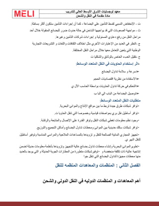 ‫الشرق‬ ‫لوجستيات‬ ‫معهد‬
‫للتدريب‬ ‫العالي‬ ‫األوسط‬
‫والشحن‬ ‫النقل‬ ‫في‬ ‫مقدمة‬ ‫مادة‬
‫ت‬
-
‫اإلنخفاض‬
‫النسبي‬
‫لقسط‬
‫التأمين‬
‫علي‬
‫البضاعة‬
،
‫كما‬
‫أن‬
‫إجراءات‬
‫التأمين‬
‫ستكون‬
‫أكثر‬
‫بساطة‬
.
‫ث‬
-
‫مواجهة‬
‫الصعوبات‬
‫التي‬
‫قد‬
‫يواجهها‬
‫الشاحن‬
‫في‬
‫حالة‬
‫حدوث‬
‫ضرر‬
‫للبضائع‬
‫المنقولة‬
‫خالل‬
‫أحد‬
‫مراحل‬
‫النقل‬
‫من‬
‫رفع‬
‫دعاوي‬
‫المسئولية‬
‫و‬
‫إجراءات‬
‫شركات‬
‫التأمين‬
‫وغيرها‬
.
‫ج‬
-
‫النظر‬
‫في‬
‫العديد‬
‫من‬
‫اإلعتبارات‬
‫األخري‬
‫مثل‬
‫اختالف‬
‫الثقافات‬
‫واللغات‬
‫و‬
‫التشريعات‬
‫التجارية‬
‫الوطنية‬
‫التي‬
‫يتعين‬
‫التعامل‬
‫معها‬
‫خالل‬
‫مراحل‬
‫النقل‬
‫المختلفة‬
.
‫ح‬
-
‫تقليل‬
‫العبء‬
‫الخاص‬
‫بالوثائق‬
‫والشكليا‬
‫ت‬
•
‫اثر‬
‫إستخدام‬
‫الحاويات‬
‫في‬
‫النقل‬
‫المتعدد‬
‫الوسائط‬
:
➢
‫سرعة‬
‫و‬
‫سالمة‬
‫تداول‬
‫البضائع‬
➢
‫االستفادة‬
‫من‬
‫نظرية‬
‫اقتصاديات‬
‫الحجم‬
➢
‫التحكم‬
‫في‬
‫حركة‬
‫تداول‬
‫الحاويات‬
‫بواسطة‬
‫الحاسب‬
‫اآلل‬
‫ي‬
➢
‫توصيل‬
‫البضاعة‬
‫من‬
‫الباب‬
‫الي‬
‫البا‬
‫ب‬
‫متطلبات‬
‫النقل‬
‫المتعدد‬
‫الوسائط‬
:
▪
‫توافر‬
‫شبكات‬
‫طرق‬
‫جيدة‬
‫تربط‬
‫ما‬
‫بين‬
‫مواقع‬
‫اإلنتاج‬
‫والموانئ‬
‫البحرية‬
.
▪
‫توافر‬
‫أساطيل‬
‫نقل‬
‫بري‬
‫بمواصفات‬
‫قياسية‬
‫وخصوصا‬
‫التي‬
‫تنقل‬
‫الحاويا‬
‫ت‬
.
▪
‫وجود‬
‫نظم‬
‫معلومات‬
‫تغطي‬
‫شبكات‬
‫النقل‬
‫وتوفر‬
‫القدرة‬
‫على‬
‫اإلتصال‬
‫والمتابعة‬
‫والرقابة‬
.
▪
‫توافر‬
‫شبكات‬
‫سكك‬
‫حديدية‬
‫بين‬
‫الموانئ‬
‫ومحطات‬
‫تداول‬
‫البضائع‬
‫وأماكن‬
‫التجميع‬
‫والتوزيع‬
.
▪
‫تجهيز‬
‫المجاري‬
‫المائية‬
‫الصالحة‬
‫للنقل‬
‫و‬
‫تزويدها‬
‫بالمساعدات‬
‫المالحية‬
‫والمراسي‬
‫المناسبة‬
‫وتوفير‬
‫أساطيل‬
‫للنقل‬
‫النهر‬
‫ي‬
.
▪
‫تطويرالموانئ‬
‫البحرية‬
‫وإنشاء‬
‫محطات‬
‫تداول‬
‫بضائع‬
‫عالية‬
‫التجهيز‬
‫وتزويدها‬
‫بأنظمة‬
‫معلومات‬
‫حديثة‬
‫تضمن‬
‫إنتاجية‬
‫عالية‬
‫ذات‬
‫تكلفة‬
‫منحفضة‬
‫و‬
▪
‫توفيرشبكات‬
‫متطورة‬
‫من‬
‫المطارات‬
‫الجوية‬
‫الحديثة‬
‫و‬
‫التي‬
‫يوجد‬
‫بالعديد‬
‫منها‬
‫محطات‬
‫مجهزة‬
‫لتداول‬
‫البضائع‬
‫التي‬
‫تنقل‬
‫جوا‬
: ‫الثاني‬ ‫الفصل‬
‫للنقل‬ ‫المنظمه‬ ‫والمعاهدات‬ ‫المنظمات‬
‫والشحن‬ ‫الدولي‬ ‫النقل‬ ‫في‬ ‫الدوليه‬ ‫المنظمات‬ ‫و‬ ‫المعاهدات‬ ‫أهم‬
 