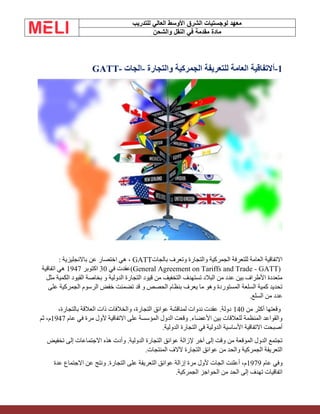 ‫الشرق‬ ‫لوجستيات‬ ‫معهد‬
‫للتدريب‬ ‫العالي‬ ‫األوسط‬
‫والشحن‬ ‫النقل‬ ‫في‬ ‫مقدمة‬ ‫مادة‬
1
-
‫أ‬
‫والتجارة‬ ‫الجمركية‬ ‫للتعريفة‬ ‫العامة‬ ‫التفاقية‬
-
‫الجات‬
GATT-
‫بالجات‬ ‫وتعرف‬ ‫والتجارة‬ ‫الجمركية‬ ‫للتعرفة‬ ‫العامة‬ ‫االتفاقية‬
GATT
‫عن‬ ‫اختصار‬ ‫هي‬ ،
‫باالنجليزية‬
:
(General Agreement on Tariffs and Trade - GATT)
‫في‬ ‫عقدت‬
30
‫اكتوبر‬
1947
‫اتفاقية‬ ‫هي‬
‫مثل‬ ‫الكمية‬ ‫القيود‬ ‫بخاصة‬ ‫و‬ ‫الدولية‬ ‫التجارة‬ ‫قيود‬ ‫من‬ ‫التخفيف‬ ‫تستهدف‬ ‫البالد‬ ‫من‬ ‫عدد‬ ‫بين‬ ‫األطراف‬ ‫متعددة‬
‫على‬ ‫الجمركية‬ ‫الرسوم‬ ‫خفض‬ ‫تضمنت‬ ‫قد‬ ‫و‬ ‫الحصص‬ ‫بنظام‬ ‫يعرف‬ ‫ما‬ ‫وهو‬ ‫المستوردة‬ ‫السلعة‬ ‫كمية‬ ‫تحديد‬
.‫السلع‬ ‫من‬ ‫عدد‬
‫من‬ ‫أكثر‬ ‫وقعتها‬
140
،‫بالتجارة‬ ‫العالقة‬ ‫ذات‬ ‫والخالفات‬ ،‫التجارة‬ ‫عوائق‬ ‫لمناقشة‬ ‫ندوات‬ ‫عقدت‬ .‫دولة‬
‫عام‬ ‫في‬ ‫مرة‬ ‫ألول‬ ‫االتفاقية‬ ‫على‬ ‫المؤسسة‬ ‫الدول‬ ‫وقعت‬ .‫األعضاء‬ ‫بين‬ ‫للعالقات‬ ‫المنظمة‬ ‫والقواعد‬
1947
‫ثم‬ ،‫م‬
‫الدولية‬ ‫التجارة‬ ‫في‬ ‫الدولية‬ ‫األساسية‬ ‫االتفاقية‬ ‫أصبحت‬
.
‫تخفيض‬ ‫إلى‬ ‫االجتماعات‬ ‫هذه‬ ‫وأدت‬ .‫الدولية‬ ‫التجارة‬ ‫عوائق‬ ‫إلزالة‬ ‫آخر‬ ‫إلى‬ ‫وقت‬ ‫من‬ ‫الموقعة‬ ‫الدول‬ ‫تجتمع‬
.‫المنتجات‬ ‫آلالف‬ ‫التجارة‬ ‫عوائق‬ ‫من‬ ‫والحد‬ ‫الجمركية‬ ‫التعريفة‬
‫عام‬ ‫وفي‬
1979
‫عدة‬ ‫االجتماع‬ ‫عن‬ ‫ونتج‬ .‫التجارة‬ ‫على‬ ‫التعريفة‬ ‫عوائق‬ ‫إزالة‬ ‫مرة‬ ‫ألول‬ ‫الجات‬ ‫أعلنت‬ ،‫م‬
‫الجمركية‬ ‫الحواجز‬ ‫من‬ ‫الحد‬ ‫إلى‬ ‫تهدف‬ ‫اتفاقيات‬
.
 