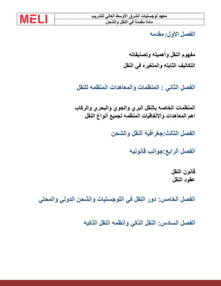 ‫الشرق‬ ‫لوجستيات‬ ‫معهد‬
‫للتدريب‬ ‫العالي‬ ‫األوسط‬
‫والشحن‬ ‫النقل‬ ‫في‬ ‫مقدمة‬ ‫مادة‬
‫الفصل‬
:‫األول‬
‫مقدمه‬
‫وتصنيفاته‬ ‫وأهميته‬ ‫النقل‬ ‫مفهوم‬
‫النقل‬ ‫في‬ ‫والمتغيره‬ ‫الثابته‬ ‫التكاليف‬
: ‫الثاني‬ ‫الفصل‬
‫للنقل‬ ‫المنظمه‬ ‫والمعاهدات‬ ‫المنظمات‬
‫والركاب‬ ‫والبحري‬ ‫والجوي‬ ‫البري‬ ‫بالنقل‬ ‫الخاصه‬ ‫المنظمات‬
‫النقل‬ ‫أنواع‬ ‫لجميع‬ ‫المنظمه‬ ‫وأألنفاقيات‬ ‫المعاهدات‬ ‫اهم‬
‫الفصل‬
:‫الثالث‬
‫والشحن‬ ‫النقل‬ ‫جغرافيه‬
‫ال‬ ‫الفصل‬
‫رابع‬
:
‫قانونيه‬ ‫جوانب‬
‫قانون‬
‫النقل‬
‫النقل‬ ‫عقود‬
‫والمحلي‬ ‫الدولي‬ ‫والشحن‬ ‫اللوجستيات‬ ‫في‬ ‫النقل‬ ‫دور‬ :‫الخامس‬ ‫الفصل‬
‫الذكيه‬ ‫النقل‬ ‫وأنظمه‬ ‫الذكي‬ ‫النقل‬ :‫السادس‬ ‫الفصل‬
 