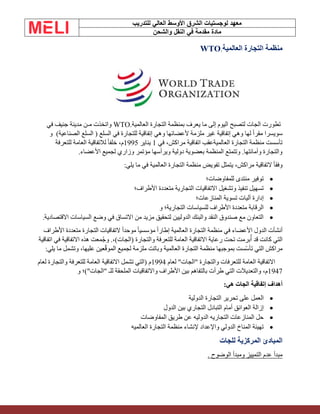 ‫الشرق‬ ‫لوجستيات‬ ‫معهد‬
‫للتدريب‬ ‫العالي‬ ‫األوسط‬
‫والشحن‬ ‫النقل‬ ‫في‬ ‫مقدمة‬ ‫مادة‬
‫العالمية‬ ‫التجارة‬ ‫منظمة‬
WTO.
‫تطورت‬
‫الجات‬
‫العالمية‬ ‫التجارة‬ ‫بمنظمة‬ ‫يعرف‬ ‫ما‬ ‫إلى‬ ‫اليوم‬ ‫لتصبح‬
WTO.
‫في‬ ‫جنيف‬ ‫مدينة‬ ‫مـن‬ ‫واتخذت‬
‫السلع‬ ( ‫السلع‬ ‫في‬ ‫للتجارة‬ ‫إتفاقية‬ ‫وهي‬ ‫ألعضائها‬ ‫ملزمة‬ ‫غير‬ ‫إتفاقية‬ ‫وهي‬ ‫لها‬ ً‫ا‬‫مقر‬ ‫سويسرا‬
)‫الصناعية‬
‫و‬
‫في‬ ،‫مراكش‬ ‫اتفاقية‬ ‫العالميةعقب‬ ‫التجارة‬ ‫منظمة‬ ‫تأسست‬
1
‫يناير‬
1995
‫للتعرفة‬ ‫العامة‬ ‫لالتفاقية‬ ً‫ا‬‫خلف‬ ،‫م‬
‫األعضاء‬ ‫لجميع‬ ‫وزاري‬ ‫مؤتمر‬ ‫ويرأسها‬ ‫دولية‬ ‫بعضوية‬ ‫المنظمة‬ ‫وتتمتع‬ .‫وأمانتها‬ ‫والتجارة‬
.
‫ما‬ ‫في‬ ‫العالمية‬ ‫التجارة‬ ‫منظمة‬ ‫تفويض‬ ‫يتمثل‬ ،‫مراكش‬ ‫التفاقية‬ ً‫ا‬‫وفق‬
‫يلي‬
:
•
‫للمفاوضات؛‬ ‫منتدى‬ ‫توفير‬
•
‫األطراف؛‬ ‫متعددة‬ ‫التجارية‬ ‫االتفاقيات‬ ‫وتشغيل‬ ‫تنفيذ‬ ‫تسهيل‬
•
‫المنازعات؛‬ ‫تسوية‬ ‫آليات‬ ‫إدارة‬
•
‫و‬ ‫التجارية؛‬ ‫للسياسات‬ ‫األطراف‬ ‫متعددة‬ ‫الرقابة‬
•
‫االقتصادية‬ ‫السياسات‬ ‫وضع‬ ‫في‬ ‫االتساق‬ ‫من‬ ‫مزيد‬ ‫لتحقيق‬ ‫الدوليين‬ ‫والبنك‬ ‫النقد‬ ‫صندوق‬ ‫مع‬ ‫التعاون‬
.
‫األطراف‬ ‫متعددة‬ ‫التجارة‬ ‫التفاقيات‬ ً‫ا‬‫موحد‬ ً‫ا‬‫مؤسسي‬ ً‫ا‬‫إطار‬ ‫العالمية‬ ‫التجارة‬ ‫منظمة‬ ‫في‬ ‫األعضاء‬ ‫الدول‬ ‫أنشأت‬
‫اتفاقية‬ ‫في‬ ‫االتفاقية‬ ‫هذه‬ ‫معت‬ُ‫ج‬‫و‬ .،)‫(الجات‬ ‫والتجارة‬ ‫للتعرفة‬ ‫العامة‬ ‫االتفاقية‬ ‫رعاية‬ ‫تحت‬ ‫برمت‬ُ‫أ‬ ‫قد‬ ‫كانت‬ ‫التي‬
‫العالمية‬ ‫التجارة‬ ‫منظمة‬ ‫بموجبها‬ ‫ّست‬‫س‬‫تأ‬ ‫التي‬ ‫مراكش‬
‫يلي‬ ‫ما‬ ‫وتشمل‬ ،‫عليها‬ ‫عين‬ّ‫ق‬‫المو‬ ‫لجميع‬ ‫ملزمة‬ ‫وباتت‬
:
‫لعام‬ "‫"الجات‬ ‫والتجارة‬ ‫للتعرفات‬ ‫العامة‬ ‫االتفاقية‬
1994
‫لعام‬ ‫والتجارة‬ ‫للتعرفة‬ ‫العامة‬ ‫االتفاقية‬ ‫تشمل‬ ‫(التي‬ ‫م‬
1947
‫و‬ ‫"الجات")؛‬ ‫للـ‬ ‫الملحقة‬ ‫واالتفاقيات‬ ‫األطراف‬ ‫بين‬ ‫بالتفاهم‬ ‫طرأت‬ ‫التي‬ ‫والتعديالت‬ ،‫م‬
‫هي‬ ‫الجات‬ ‫إتفاقية‬ ‫أهداف‬
:
•
‫الدولية‬ ‫التجارة‬ ‫تحرير‬ ‫على‬ ‫العمل‬
•
‫الدول‬ ‫بين‬ ‫التجاري‬ ‫التبادل‬ ‫أمام‬ ‫العوائق‬ ‫إزالة‬
•
‫المفاوضات‬ ‫طريق‬ ‫عن‬ ‫الدوليه‬ ‫التجاريه‬ ‫المنازعات‬ ‫حل‬
•
‫العالميه‬ ‫التجارة‬ ‫منظمة‬ ‫إلنشاء‬ ‫واإلعداد‬ ‫الدولي‬ ‫المناخ‬ ‫تهيئة‬
‫للجات‬ ‫المركزية‬ ‫المبادئ‬
. ‫الوضوح‬ ‫ومبدأ‬ ‫التمييز‬ ‫عدم‬ ‫مبدأ‬
 