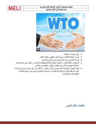 ‫الشرق‬ ‫لوجستيات‬ ‫معهد‬
‫للتدريب‬ ‫العالي‬ ‫األوسط‬
‫والشحن‬ ‫النقل‬ ‫في‬ ‫مقدمة‬ ‫مادة‬
•
‫المعيشة‬ ‫مستويات‬ ‫رفع‬
.
•
‫الكفؤ‬ ‫والطلب‬ ‫الحقيقي‬ ‫الدخل‬ ‫وزيادة‬ ‫الكاملة‬ ‫العمالة‬ ‫ضمان‬
.
•
‫وزيادة‬ ‫اإلنتاج‬ ‫توسعة‬
‫والخدمات‬ ‫السلع‬ ‫في‬ ‫التجارة‬ ‫حجم‬
.
•
‫البيئة‬ ‫حماية‬ ‫على‬ ‫والعمل‬ ، ‫التنموية‬ ‫للمخططات‬ ً‫ا‬‫وفق‬ ‫المتاحة‬ ‫العالمية‬ ‫للموارد‬ ‫األمثل‬ ‫االستخدام‬
‫العالمي‬ ‫االقتصادي‬ ‫التطور‬ ‫متطلبات‬ ‫مع‬ ‫يتالءم‬ ‫بما‬ ‫عليها‬ ‫والحفاظ‬
.
•
‫معدالت‬ ‫في‬ ‫وافر‬ ‫نصيب‬ ‫على‬ ‫نموا‬ ‫واألقل‬ ، ‫النامية‬ ‫البلدان‬ ‫حصول‬ ‫لتأمين‬ ‫اإليجابية‬ ‫الجهود‬ ‫تفعيل‬
‫التنموية‬ ‫مشروعاتها‬ ‫تمويل‬ ‫في‬ ‫المالية‬ ‫عائداتها‬ ‫من‬ ‫لالستفادة‬ ‫الدولية‬ ‫للتجارة‬ ‫المرتفعة‬ ‫النمو‬
‫واالجتماعية‬ ‫االقتصادية‬
.
‫الدولي‬ ‫النقل‬ ‫منظمات‬
 