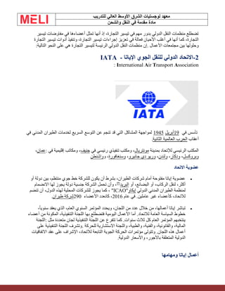 ‫الشرق‬ ‫لوجستيات‬ ‫معهد‬
‫للتدريب‬ ‫العالي‬ ‫األوسط‬
‫والشحن‬ ‫النقل‬ ‫في‬ ‫مقدمة‬ ‫مادة‬
‫تيسير‬ ‫مفاوضات‬ ‫في‬ ‫أعضاءها‬ ‫تمثل‬ ‫أنها‬ ‫إذ‬ ،‫التجارة‬ ‫تيسير‬ ‫في‬ ‫مهم‬ ‫بدور‬ ‫الدولي‬ ‫النقل‬ ‫منظمات‬ ‫تضطلع‬
‫التجارة‬ ‫تيسير‬ ‫أدوات‬ ‫وتنفيذ‬ ،‫التجارة‬ ‫تيسير‬ ‫إجراءات‬ ‫تعزيز‬ ‫في‬ ‫فعالة‬ ‫األحيان‬ ‫أغلب‬ ‫في‬ ‫أنها‬ ‫كما‬ ،‫التجارة‬
‫األعمال‬ ‫مجتمعات‬ ‫بين‬ ‫وحلولها‬
.
‫التالية‬ ‫النحو‬ ‫على‬ ‫هي‬ ‫التجارة‬ ‫لتيسير‬ ‫الرئيسة‬ ‫الدولي‬ ‫النقل‬ ‫منظمات‬ ‫إن‬
:
2
-
‫اإلياتا‬ ‫الجوي‬ ‫للنقل‬ ‫الدولي‬ ‫االتحاد‬
-
IATA
: International Air Transport Association
‫في‬ ‫تأسس‬
19
‫أبريل‬
1945
‫في‬ ‫المدني‬ ‫الطيران‬ ‫لخدمات‬ ‫السريع‬ ‫التوسع‬ ‫عن‬ ‫تنجم‬ ‫قد‬ ‫التي‬ ‫المشاكل‬ ‫لمواجهة‬
‫أعقاب‬
‫الثانية‬ ‫العالمية‬ ‫الحرب‬
.
‫بمدينة‬ ‫لإلتحاد‬ ‫الرئيسي‬ ‫المكتب‬
‫مونتريال‬
‫في‬ ‫رئيسي‬ ‫تنفيذي‬ ‫ومكتب‬ ،
‫جنيف‬
‫في‬ ‫إقليمية‬ ‫ومكاتب‬ ،
:
‫عمان‬
،
‫وبروكسل‬
،
‫ودكار‬
،
‫ولندن‬
،
‫جانيرو‬ ‫دي‬ ‫وريو‬
،
‫وسنغافورة‬
‫و‬ ،
‫واشنطن‬
‫االتحاد‬ ‫عضوية‬
•
‫أو‬ ‫دولة‬ ‫بين‬ ،‫منتظم‬ ‫جوي‬ ‫خط‬ ‫للشركة‬ ‫يكون‬ ‫أن‬ ‫بشرط‬ ،‫الطيران‬ ‫شركات‬ ‫أمام‬ ‫مفتوحة‬ ‫إياتا‬ ‫عضوية‬
‫أو‬ ،‫البضائع‬ ‫أو‬ ،‫الركاب‬ ‫لنقل‬ ،‫أكثر‬
‫البريد‬
[
‫؟‬
]
‫االنضمام‬ ‫لها‬ ‫يجوز‬ ‫دولة‬ ‫جنسية‬ ‫الشركة‬ ‫تحمل‬ ‫وأن‬ ،
‫الدولي‬ ‫المدني‬ ‫الطيران‬ ‫لمنظمة‬
‫إيكاو‬
"ICAO"
‫تنضم‬ ‫أن‬ ،‫الدول‬ ‫لهذه‬ ‫المحلية‬ ‫للشركات‬ ‫يجوز‬ ‫كما‬ ،
‫عام‬ ‫في‬ .‫عاملين‬ ‫غير‬ ‫كأعضاء‬ ،‫لالتحاد‬
2016
‫األعضاء‬ ‫كانعدد‬ ،
290
‫طيران‬ ‫شركة‬
.
•
،ً‫ا‬‫سنوي‬ ‫يعقد‬ ‫الذي‬ ،‫العام‬ ‫السنوي‬ ‫المؤتمر‬ ‫ويحدد‬ ،‫اللجان‬ ‫من‬ ‫عدد‬ ‫خالل‬ ‫من‬ ،‫أعمالها‬ ‫إياتا‬ ‫تباشر‬
‫أعضاء‬ ‫من‬ ‫المكونة‬ ،‫التنفيذية‬ ‫اللجنة‬ ‫بها‬ ‫فتضطلع‬ ‫اليومية‬ ‫األعمال‬ ‫أما‬ .‫لالتحاد‬ ‫العامة‬ ‫السياسة‬ ‫خطوط‬
‫لجان‬ ‫التنفيذية‬ ‫اللجنة‬ ‫عن‬ ‫تتفرع‬ ‫كما‬ .‫سنوات‬ ‫ثالث‬ ‫كل‬ ‫العام‬ ‫المؤتمر‬ ‫ينتخبهم‬
‫مثل‬ ‫متعددة‬
:
‫اللجنة‬
‫للحركة‬ ‫االستشارية‬ ‫واللجنة‬ ،‫والطبية‬ ،‫والفنية‬ ،‫والقانونية‬ ،‫المالية‬
.
‫على‬ ‫التنفيذية‬ ‫اللجنة‬ ‫وتشرف‬
‫االتفاقيات‬ ‫عقد‬ ‫على‬ ‫اإلشراف‬ ،‫لالتحاد‬ ‫التابعة‬ ‫الجوية‬ ‫الحركة‬ ‫مؤتمرات‬ ‫وتتولى‬ .‫اللجان‬ ‫هذه‬ ‫أعمال‬
‫الدولية‬ ‫واألسعار‬ ،‫باألجور‬ ‫المتعلقة‬ ‫الدولية‬
.
‫ومهامها‬ ‫إياتا‬ ‫أعمال‬
 