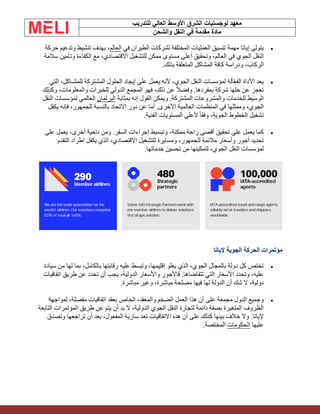 ‫الشرق‬ ‫لوجستيات‬ ‫معهد‬
‫للتدريب‬ ‫العالي‬ ‫األوسط‬
‫والشحن‬ ‫النقل‬ ‫في‬ ‫مقدمة‬ ‫مادة‬
•
‫في‬ ‫الطيران‬ ‫لشركات‬ ‫المختلفة‬ ‫العمليات‬ ‫تنسيق‬ ‫مهمة‬ ‫إياتا‬ ‫يتولى‬
‫العالم‬
‫حركة‬ ‫وتدعيم‬ ‫تنشيط‬ ‫بهدف‬ ،
‫سالمة‬ ‫وتأمين‬ ‫الكفاءة‬ ‫مع‬ ،‫االقتصادي‬ ‫للتشغيل‬ ‫ممكن‬ ‫مستوى‬ ‫أعلى‬ ‫وتحقيق‬ ،‫العالم‬ ‫في‬ ‫الجوي‬ ‫النقل‬
.‫بذلك‬ ‫المتعلقة‬ ‫المشاكل‬ ‫كافة‬ ‫ودراسة‬ ،‫الركاب‬
•
‫التي‬ ،‫للمشـاكل‬ ‫المشتركة‬ ‫الحلول‬ ‫إيجاد‬ ‫على‬ ‫يعمل‬ ‫ألنه‬ ،‫الجوي‬ ‫النقل‬ ‫لمؤسسات‬ ‫آلة‬ّ‫ع‬‫الف‬ ‫األداة‬ ‫يعد‬
‫وكذلك‬ ،‫والمعلومات‬ ‫للخبرات‬ ‫الدولي‬ ‫المجمع‬ ‫فهو‬ ،‫ذلك‬ ‫عن‬ ً‫ال‬‫وفض‬ .‫بمفردها‬ ‫شركة‬ ‫حلها‬ ‫عن‬ ‫تعجز‬
‫بمثابة‬ ‫إنه‬ ‫القول‬ ‫ويمكن‬ .‫المشتركة‬ ‫والمشروعات‬ ‫للخدمات‬ ‫الوسيط‬
‫البرلمان‬
‫النقل‬ ‫لمؤسسات‬ ‫العالمي‬
‫يكفل‬ ‫فإنه‬ ،‫للجمهور‬ ‫بالنسبة‬ ‫االتحاد‬ ‫دور‬ ‫عن‬ ‫أما‬ .‫األخرى‬ ‫العالمية‬ ‫المنظمات‬ ‫في‬ ‫وممثلها‬ ،‫الجوي‬
.‫الفنية‬ ‫المستويات‬ ‫ألعلى‬ ً‫ا‬‫وفق‬ ،‫الجوية‬ ‫الخطوط‬ ‫تشغيل‬
•
‫على‬ ‫يعمل‬ ،‫أخرى‬ ‫ناحية‬ ‫ومن‬ .‫السفر‬ ‫إجراءات‬ ‫وتبسيط‬ ،‫ممكنة‬ ‫راحة‬ ‫أقصى‬ ‫تحقيق‬ ‫على‬ ‫يعمل‬ ‫كما‬
‫التقدم‬ ‫اطراد‬ ‫يكفل‬ ‫الذي‬ ،‫االقتصادي‬ ‫للتشغيل‬ ‫ومسايرة‬ ،‫للجمهور‬ ‫مالئمة‬ ‫وأسعار‬ ‫أجور‬ ‫تحديد‬
‫خدماتها‬ ‫تحسين‬ ‫من‬ ‫لتمكينها‬ ،‫الجوي‬ ‫النقل‬ ‫لمؤسسات‬
.
‫إلياتا‬ ‫الجوية‬ ‫الحركة‬ ‫مؤتمرات‬
•
‫سيادة‬ ‫من‬ ‫لها‬ ‫بما‬ ،‫بالكامل‬ ‫رقابتها‬ ‫عليه‬ ‫وتبسط‬ ،‫إقليمها‬ ‫يعلو‬ ‫الذي‬ ،‫الجوي‬ ‫بالمجال‬ ‫دولة‬ ‫كل‬ ‫تختص‬
‫اتفاقيات‬ ‫طريق‬ ‫عن‬ ‫تحدد‬ ‫أن‬ ‫يجب‬ ،‫الدولية‬ ‫واألسعار‬ ‫فاألجور‬ .‫تتقاضاها‬ ‫التي‬ ‫األسعار‬ ‫وتحدد‬ ،‫عليه‬
.‫مباشرة‬ ‫وغير‬ ،‫مباشرة‬ ‫مصلحة‬ ‫فيها‬ ‫لها‬ ‫الدولة‬ ‫أن‬ ‫شك‬ ‫ال‬ ،‫دولية‬
•
‫لمواجهة‬ ،‫مفصلة‬ ‫اتفاقيات‬ ‫بعقد‬ ‫الخاص‬ ،‫والمعقد‬ ‫الضخم‬ ‫العمل‬ ‫هذا‬ ‫أن‬ ‫على‬ ‫مجمعة‬ ‫الدول‬ ‫وجميع‬
‫التابعة‬ ‫المؤتمرات‬ ‫طريق‬ ‫عن‬ ‫يتم‬ ‫أن‬ ‫بد‬ ‫ال‬ ،‫الدولية‬ ‫الجوي‬ ‫النقل‬ ‫لتجارة‬ ‫دائمة‬ ‫بصفة‬ ‫المتغيرة‬ ‫الظروف‬
‫ت‬ ‫أن‬ ‫بعد‬ ،‫المفعول‬ ‫سارية‬ ‫تعد‬ ‫االتفاقيات‬ ‫هذه‬ ‫أن‬ ‫على‬ ‫كذلك‬ ‫بينها‬ ‫خالف‬ ‫وال‬ .‫إلياتا‬
‫وتصدق‬ ‫راجعها‬
‫عليها‬
‫الحكومات‬
‫المختصة‬
.
 