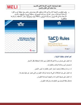 ‫الشرق‬ ‫لوجستيات‬ ‫معهد‬
‫للتدريب‬ ‫العالي‬ ‫األوسط‬
‫والشحن‬ ‫النقل‬ ‫في‬ ‫مقدمة‬ ‫مادة‬
•
‫ينقسم‬
‫العالم‬
‫الكرة‬ ‫غرب‬ ‫منطقة‬ :‫بها‬ ‫خاص‬ ‫مؤتمر‬ ‫منها‬ ‫لكل‬ ،‫مناطق‬ ‫ثالث‬ ‫إلى‬ ‫اإلدارية‬ ‫الناحية‬ ‫من‬
‫ومركزها‬ :‫هاواي‬ ‫وجزر‬ ،‫وجرينالند‬ ‫األرضية‬
‫نيويورك‬
.
‫ومنطقة‬
‫أوروبا‬
،
‫وأفريقيا‬
‫والشرق‬ ،
‫ذلك‬ ‫في‬ ‫بما‬ ،‫األوسط‬
‫إيران‬
:
‫ومركزها‬
‫باريس‬
.
‫ومنطقة‬
‫آسيا‬
،
‫وأستراليا‬
‫ومركزها‬ :‫الباسفيك‬ ‫وجزر‬ ،
‫سنغافورة‬
.
: ‫اآلياتا‬ ‫منظمة‬ ‫أهداف‬ ‫أهم‬
1
-
‫األسعار‬ ‫بأقل‬ ‫المختلفة‬ ‫البالد‬ ‫بين‬ ) ‫(النقل‬ ‫الحركة‬ ‫سرعة‬ ‫ضمان‬ ‫على‬ ‫العمل‬
2
-
. ‫والطائرات‬ ‫الركاب‬ ‫وسالمة‬ ‫أمن‬ ‫ضمان‬
3
-
. ‫الشحن‬ ‫أجور‬ ‫بالطائرات‬ ‫السفر‬ ‫أسعار‬ ‫وتحديد‬ ‫ومناقشة‬ ‫دراسة‬
4
-
‫العمل‬
. ‫بمفردها‬ ‫حلها‬ ‫عن‬ ‫تعجز‬ ‫والتي‬ ‫الطيران‬ ‫شركات‬ ‫تواجه‬ ‫قد‬ ‫التي‬ ‫المشكالت‬ ‫حل‬ ‫على‬
5
-
. ‫الطيران‬ ‫بصناعة‬ ‫والنهضة‬ ‫اإلجراءات‬ ‫تبسيط‬ ‫على‬ ‫العمل‬
6
-
. ‫الطيران‬ ‫وشركات‬ ‫الحكومات‬ ‫بين‬ ‫الوصل‬ ‫حلقة‬ ‫تمثل‬
 