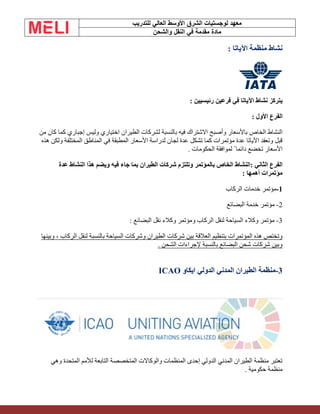 ‫الشرق‬ ‫لوجستيات‬ ‫معهد‬
‫للتدريب‬ ‫العالي‬ ‫األوسط‬
‫والشحن‬ ‫النقل‬ ‫في‬ ‫مقدمة‬ ‫مادة‬
: ‫اآلياتا‬ ‫منظمة‬ ‫نشاط‬
: ‫رئيسيين‬ ‫فرعين‬ ‫في‬ ‫اآلياتا‬ ‫نشاط‬ ‫يتركز‬
‫الفرع‬
: ‫األول‬
‫من‬ ‫كان‬ ‫كما‬ ‫إجباري‬ ‫وليس‬ ‫اختياري‬ ‫الطيران‬ ‫لشركات‬ ‫بالنسبة‬ ‫فيه‬ ‫االشتراك‬ ‫وأصبح‬ ‫باألسعار‬ ‫الخاص‬ ‫النشاط‬
‫هذه‬ ‫ولكن‬ ‫المختلفة‬ ‫المناطق‬ ‫في‬ ‫المطبقة‬ ‫األسعار‬ ‫لدراسة‬ ‫لجان‬ ‫عدة‬ ‫تشكل‬ ‫كما‬ ‫مؤتمرات‬ ‫عدة‬ ‫اآلياتا‬ ‫وتعقد‬ ‫قبل‬
. ‫الحكومات‬ ‫لموافقة‬ ً ‫دائما‬ ‫تخضع‬ ‫األسعار‬
: ‫الثاني‬ ‫الفرع‬
‫عدة‬ ‫النشاط‬ ‫هذا‬ ‫ويضم‬ ‫فيه‬ ‫جاء‬ ‫بما‬ ‫الطيران‬ ‫شركات‬ ‫وتلتزم‬ ‫بالمؤتمر‬ ‫الخاص‬ ‫النشاط‬
: ‫أهمها‬ ‫مؤتمرات‬
1
-
‫الركاب‬ ‫خدمات‬ ‫مؤتمر‬
2
-
‫البضائع‬ ‫خدمة‬ ‫مؤتمر‬
3
-
: ‫البضائع‬ ‫نقل‬ ‫وكالء‬ ‫ومؤتمر‬ ‫الركاب‬ ‫لنقل‬ ‫السياحة‬ ‫وكالء‬ ‫مؤتمر‬
‫شركات‬ ‫بين‬ ‫العالقة‬ ‫بتنظيم‬ ‫المؤتمرات‬ ‫هذه‬ ‫وتختص‬
‫وبينها‬ ، ‫الركاب‬ ‫لنقل‬ ‫بالنسبة‬ ‫السياحة‬ ‫وشركات‬ ‫الطيران‬
. ‫الشحن‬ ‫إلجراءات‬ ‫بالنسبة‬ ‫البضائع‬ ‫شحن‬ ‫شركات‬ ‫وبين‬
3
-
‫ايكاو‬ ‫الدولي‬ ‫المدني‬ ‫الطيران‬ ‫منظمة‬
ICAO
‫وهي‬ ‫المتحدة‬ ‫لألمم‬ ‫التابعة‬ ‫المتخصصة‬ ‫والوكاالت‬ ‫المنظمات‬ ‫إحدى‬ ‫الدولي‬ ‫المدني‬ ‫الطيران‬ ‫منظمة‬ ‫تعتبر‬
‫منظمة‬
. ‫حكومية‬
 